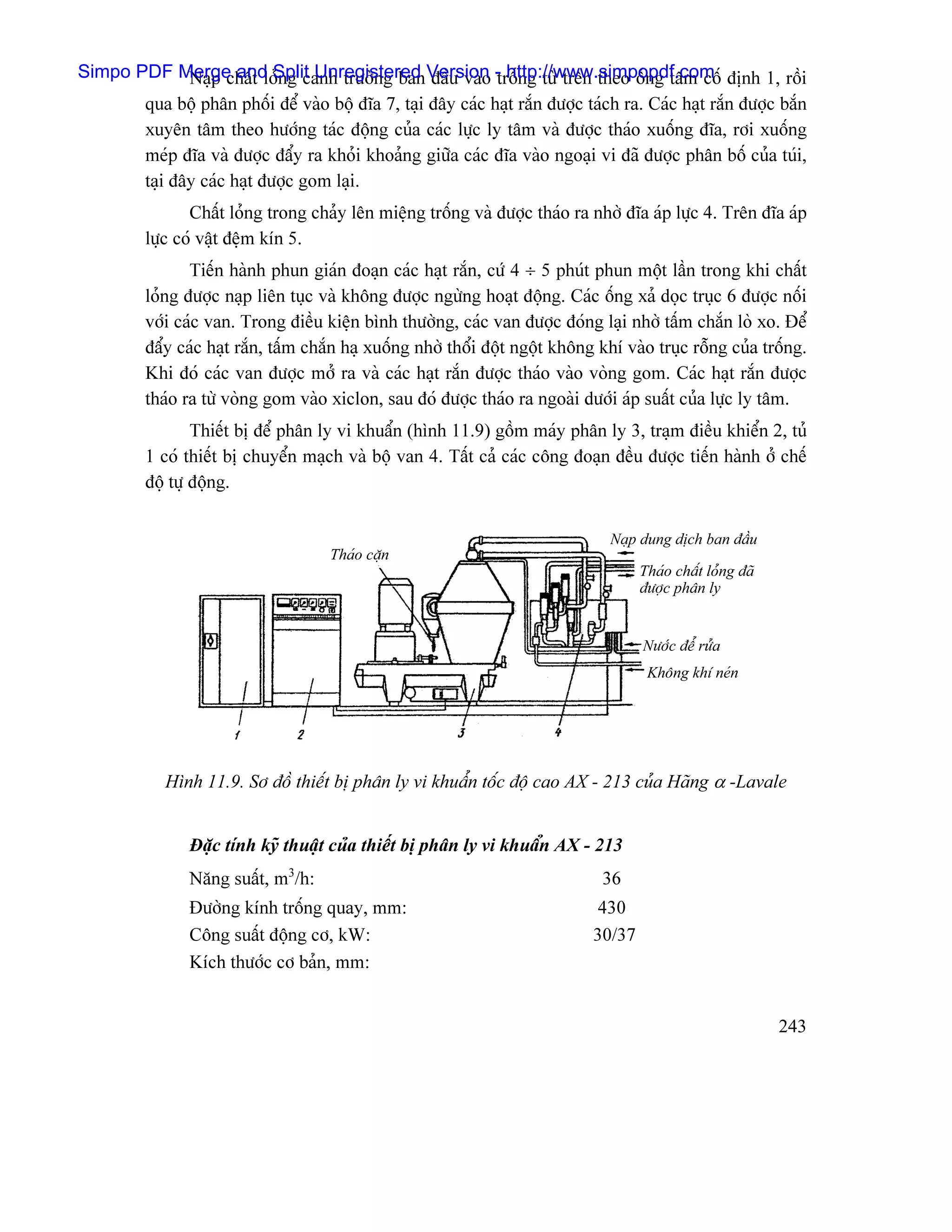 Simpo PDF Merge and Split Unregistered Version - http://www.simpopdf.com âënh 1, räöi
              Naûp cháút loíng canh træåìng ban âáöu vaìo träúng tæì trãn theo äúng tám cäú
       qua bäü phán phäúi âãø vaìo bäü âéa 7, taûi âáy caïc haût ràõn âæåüc taïch ra. Caïc haût ràõn âæåüc bàõn
       xuyãn tám theo hæåïng taïc âäüng cuía caïc læûc ly tám vaì âæåüc thaïo xuäúng âéa, råi xuäúng
       meïp âéa vaì âæåüc âáøy ra khoíi khoaíng giæîa caïc âéa vaìo ngoaûi vi âaî âæåüc phán bäú cuía tuïi,
       taûi âáy caïc haût âæåüc gom laûi.
                 Cháút loíng trong chaíy lãn miãûng träúng vaì âæåüc thaïo ra nhåì âéa aïp læûc 4. Trãn âéa aïp
          læûc coï váût âãûm kên 5.
                 Tiãún haình phun giaïn âoaûn caïc haût ràõn, cæï 4 ÷ 5 phuït phun mäüt láön trong khi cháút
          loíng âæåüc naûp liãn tuûc vaì khäng âæåüc ngæìng hoaût âäüng. Caïc äúng xaí doüc truûc 6 âæåüc näúi
          våïi caïc van. Trong âiãöu kiãûn bçnh thæåìng, caïc van âæåüc âoïng laûi nhåì táúm chàõn loì xo. Âãø
          âáøy caïc haût ràõn, táúm chàõn haû xuäúng nhåì thäøi âäüt ngäüt khäng khê vaìo truûc räùng cuía träúng.
          Khi âoï caïc van âæåüc måí ra vaì caïc haût ràõn âæåüc thaïo vaìo voìng gom. Caïc haût ràõn âæåüc
          thaïo ra tæì voìng gom vaìo xiclon, sau âoï âæåüc thaïo ra ngoaìi dæåïi aïp suáút cuía læûc ly tám.
                  Thiãút bë âãø phán ly vi khuáøn (hçnh 11.9) gäöm maïy phán ly 3, traûm âiãöu khiãøn 2, tuí
          1 coï thiãút bë chuyãøn maûch vaì bäü van 4. Táút caí caïc cäng âoaûn âãöu âæåüc tiãún haình åí chãú
          âäü tæû âäüng.


                                                                                   Naûp dung dëch ban âáöu
                                       Thaïo càûn
                                                                                        Thaïo cháút loíng âaî
                                                                                        âæåüc phán ly


                                                                                        Næåïc âãø ræía
                                                                                         Khäng khê neïn




             Hçnh 11.9. Så âäö thiãút bë phán ly vi khuáøn täúc âäü cao AX - 213 cuía Haîng α -Lavale


                Âàûc tênh kyî thuáût cuía thiãút bë phán ly vi khuáøn AX - 213
                Nàng suáút, m3/h:                                                36
                Âæåìng kênh träúng quay, mm:                                     430
                Cäng suáút âäüng cå, kW:                                        30/37
                Kêch thæåïc cå baín, mm:


                                                                                                                243
 