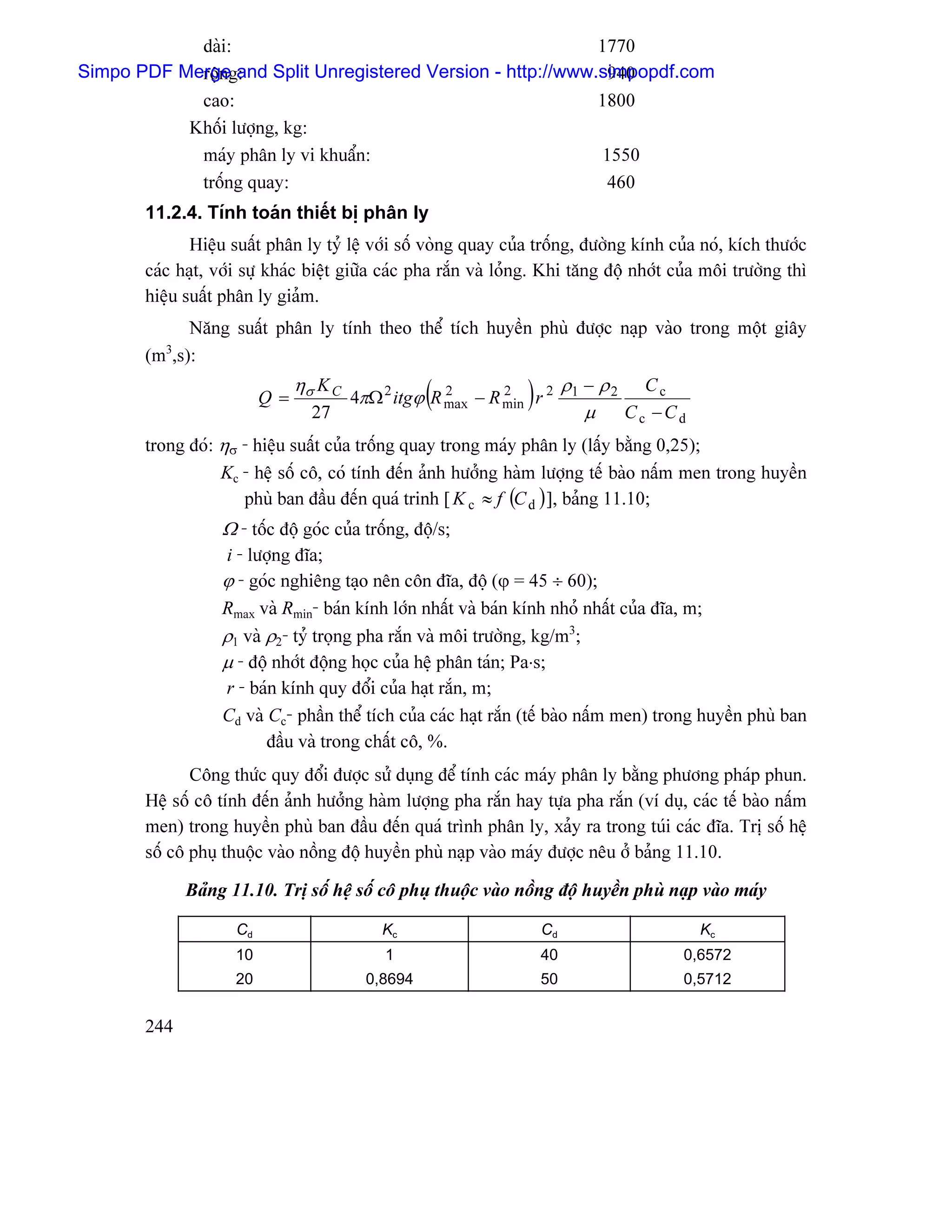 daìi:                                            1770
Simpo PDF Mergeg:
            räün and Split Unregistered Version - http://www.simpopdf.com
                                                              940
               cao:                                                           1800
              Khäúi læåüng, kg:
               maïy phán ly vi khuáøn:                                         1550
               träúng quay:                                                    460
       11.2.4. Tênh toaïn thiãút bë phán ly
              Hiãûu suáút phán ly tyí lãû våïi säú voìng quay cuía träúng, âæåìng kênh cuía noï, kêch thæåïc
       caïc haût, våïi sæû khaïc biãût giæîa caïc pha ràõn vaì loíng. Khi tàng âäü nhåït cuía mäi træåìng thç
       hiãûu suáút phán ly giaím.
             Nàng suáút phán ly tênh theo thãø têch huyãön phuì âæåüc naûp vaìo trong mäüt giáy
          3
       (m ,s):

                          Q=
                               ησ K C
                                 27
                                                    (2       2
                                                                  )
                                        4πΩ 2 itgϕ R max − R min r 2
                                                                           ρ1 − ρ 2 C c
                                                                              µ Cc −Cd
       trong âoï: ησ - hiãûu suáút cuía träúng quay trong maïy phán ly (láúy bàòng 0,25);
                  Kc - hãû säú cä, coï tênh âãún aính hæåíng haìm læåüng tãú baìo náúm men trong huyãön
                     phuì ban âáöu âãún quaï trinh [ K c ≈ f (C d ) ], baíng 11.10;
                   Ω - täúc âäü goïc cuía träúng, âäü/s;
                   i - læåüng âéa;
                   ϕ - goïc nghiãng taûo nãn cän âéa, âäü (ϕ = 45 ÷ 60);
                   Rmax vaì Rmin- baïn kênh låïn nháút vaì baïn kênh nhoí nháút cuía âéa, m;
                   ρ1 vaì ρ2- tyí troüng pha ràõn vaì mäi træåìng, kg/m3;
                   µ - âäü nhåït âäüng hoüc cuía hãû phán taïn; Pa⋅s;
                   r - baïn kênh quy âäøi cuía haût ràõn, m;
                   Cd vaì Cc- pháön thãø têch cuía caïc haût ràõn (tãú baìo náúm men) trong huyãön phuì ban
                          âáöu vaì trong cháút cä, %.
              Cäng thæïc quy âäøi âæåüc sæí duûng âãø tênh caïc maïy phán ly bàòng phæång phaïp phun.
       Hãû säú cä tênh âãún aính hæåíng haìm læåüng pha ràõn hay tæûa pha ràõn (vê duû, caïc tãú baìo náúm
       men) trong huyãön phuì ban âáöu âãún quaï trçnh phán ly, xaíy ra trong tuïi caïc âéa. Trë säú hãû
       säú cä phuû thuäüc vaìo näöng âäü huyãön phuì naûp vaìo maïy âæåüc nãu åí baíng 11.10.

              Baíng 11.10. Trë säú hãû säú cä phuû thuäüc vaìo näöng âäü huyãön phuì naûp vaìo maïy

                     Cd                     Kc                        Cd                    Kc
                     10                      1                        40                  0,6572
                     20                   0,8694                      50                  0,5712


       244
 