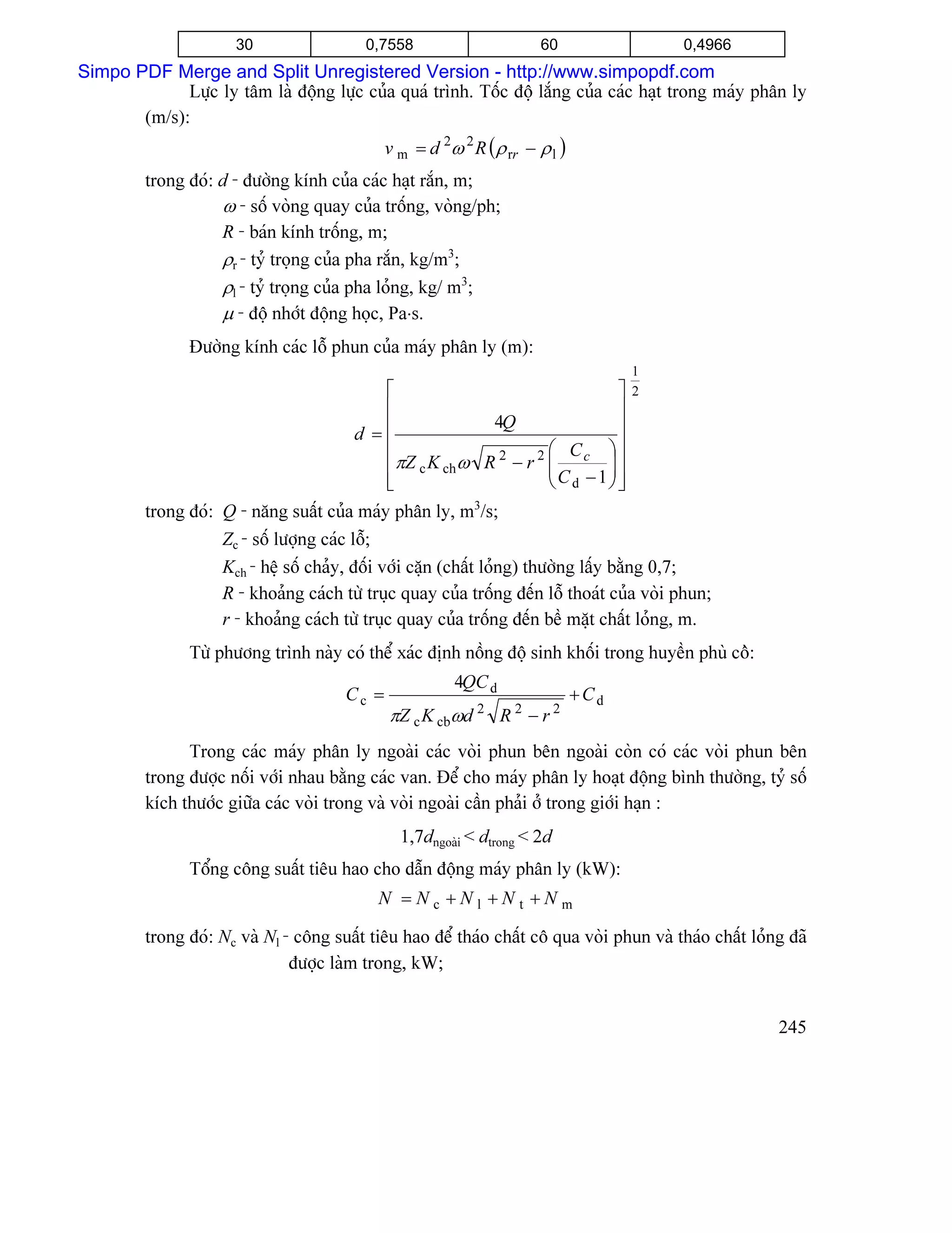 30                  0,7558                      60                   0,4966
Simpo PDF Merge and Split Unregistered Version - http://www.simpopdf.com
             Læûc ly tám laì âäüng læûc cuía quaï trçnh. Täúc âäü làõng cuía caïc haût trong maïy phán ly
       (m/s):
                                              v m = d 2ω 2 R ( ρ rr − ρ l )
         trong âoï: d - âæåìng kênh cuía caïc haût ràõn, m;
                    ω - säú voìng quay cuía träúng, voìng/ph;
                    R - baïn kênh träúng, m;
                    ρr - tyí troüng cuía pha ràõn, kg/m3;
                    ρl - tyí troüng cuía pha loíng, kg/ m3;
                    µ - âäü nhåït âäüng hoüc, Pa⋅s.
                Âæåìng kênh caïc läù phun cuía maïy phán ly (m):
                                                                                    1
                                             ⎡                            ⎤         2
                                             ⎢                            ⎥
                                         d = ⎢            4Q              ⎥
                                             ⎢                     ⎛ Cc ⎞⎥
                                                                   ⎜C −1⎟⎥
                                             ⎢πZ c K chω R 2 − r 2 ⎜    ⎟
                                             ⎢
                                             ⎣                     ⎝ d  ⎠⎥⎦
         trong âoï: Q - nàng suáút cuía maïy phán ly, m3/s;
                    Zc - säú læåüng caïc läù;
                    Kch - hãû säú chaíy, âäúi våïi càûn (cháút loíng) thæåìng láúy bàòng 0,7;
                    R - khoaíng caïch tæì truûc quay cuía träúng âãún läù thoaït cuía voìi phun;
                    r - khoaíng caïch tæì truûc quay cuía träúng âãún bãö màût cháút loíng, m.
                Tæì phæång trçnh naìy coï thãø xaïc âënh näöng âäü sinh khäúi trong huyãön phuì cäì:
                                                         4QC d
                                       Cc =                                   +Cd
                                              πZ c K cbωd 2 R 2 − r 2
               Trong caïc maïy phán ly ngoaìi caïc voìi phun bãn ngoaìi coìn coï caïc voìi phun bãn
         trong âæåüc näúi våïi nhau bàòng caïc van. Âãø cho maïy phán ly hoaût âäüng bçnh thæåìng, tyí säú
         kêch thæåïc giæîa caïc voìi trong vaì voìi ngoaìi cáön phaíi åí trong giåïi haûn :
                                                1,7dngoaìi < dtrong < 2d
                Täøng cäng suáút tiãu hao cho dáùn âäüng maïy phán ly (kW):
                                            N =Nc +Nl +Nt +Nm

         trong âoï: Nc vaì Nl - cäng suáút tiãu hao âãø thaïo cháút cä qua voìi phun vaì thaïo cháút loíng âaî
                               âæåüc laìm trong, kW;


                                                                                                         245
 