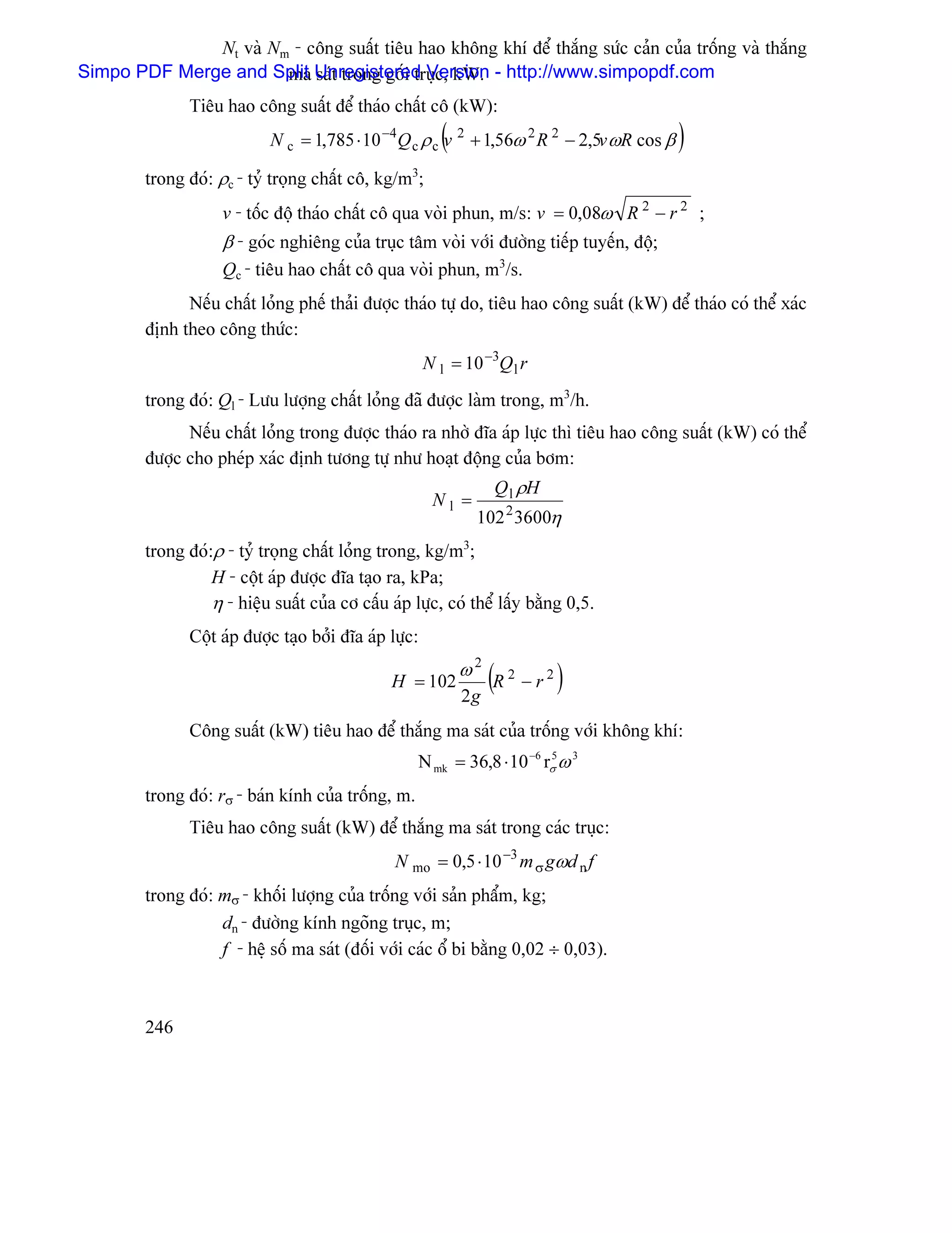 Nt vaì Nm - cäng suáút tiãu hao khäng khê âãø thàõng sæïc caín cuía träúng vaì thàõng
Simpo PDF Merge and Split Unregistered Version - http://www.simpopdf.com
                       ma saït trong gäúi truûc, kW.
                Tiãu hao cäng suáút âãø thaïo cháút cä (kW):
                                                           (
                             N c = 1,785 ⋅ 10 −4 Q c ρ c v 2 + 1,56ω 2 R 2 − 2,5v ωR cos β   )
         trong âoï: ρc - tyí troüng cháút cä, kg/m3;
                     v - täúc âäü thaïo cháút cä qua voìi phun, m/s: v = 0,08ω R 2 − r 2 ;
                     β - goïc nghiãng cuía truûc tám voìi våïi âæåìng tiãúp tuyãún, âäü;
                     Qc - tiãu hao cháút cä qua voìi phun, m3/s.
               Nãúu cháút loíng phãú thaíi âæåüc thaïo tæû do, tiãu hao cäng suáút (kW) âãø thaïo coï thãø xaïc
         âënh theo cäng thæïc:
                                                         N l = 10 −3Q l r
         trong âoï: Ql - Læu læåüng cháút loíng âaî âæåüc laìm trong, m3/h.
               Nãúu cháút loíng trong âæåüc thaïo ra nhåì âéa aïp læûc thç tiãu hao cäng suáút (kW) coï thãø
         âæåüc cho pheïp xaïc âënh tæång tæû nhæ hoaût âäüng cuía båm:
                                                                    Q l ρH
                                                          Nl =
                                                                 102 2 3600η
         trong âoï:ρ - tyí troüng cháút loíng trong, kg/m3;
                   H - cäüt aïp âæåüc âéa taûo ra, kPa;
                   η - hiãûu suáút cuía cå cáúu aïp læûc, coï thãø láúy bàòng 0,5.
                Cäüt aïp âæåüc taûo båíi âéa aïp læûc:

                                                 H = 102
                                                               ω2
                                                               2g
                                                                    (R   2
                                                                             −r2   )
                Cäng suáút (kW) tiãu hao âãø thàõng ma saït cuía träúng våïi khäng khê:
                                                     N mk = 36,8 ⋅ 10 −6 rσ ω 3
                                                                          5


         trong âoï: rσ - baïn kênh cuía träúng, m.
                Tiãu hao cäng suáút (kW) âãø thàõng ma saït trong caïc truûc:
                                                  N mo = 0,5 ⋅ 10 −3 m σ gωd n f
         trong âoï: mσ - khäúi læåüng cuía träúng våïi saín pháøm, kg;
                    dn - âæåìng kênh ngoîng truûc, m;
                    f - hãû säú ma saït (âäúi våïi caïc äø bi bàòng 0,02 ÷ 0,03).



         246
 