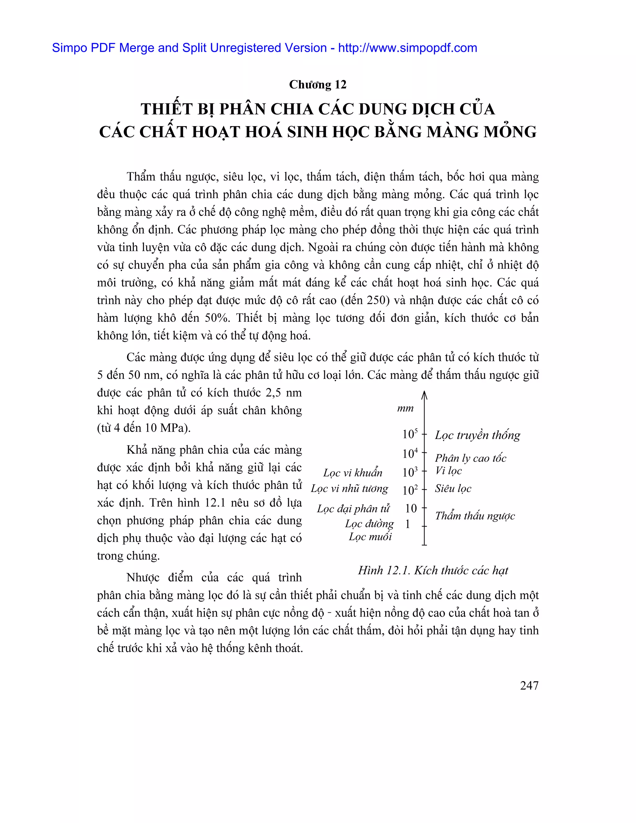 Simpo PDF Merge and Split Unregistered Version - http://www.simpopdf.com

                                                    Chæång 12

            THIÃÚT BË PHÁN CHIA CAÏC DUNG DËCH CUÍA
       CAÏC CHÁÚT HOAÛT HOAÏ SINH HOÜC BÀÒNG MAÌNG MOÍNG

               Tháøm tháúu ngæåüc, siãu loüc, vi loüc, tháúm taïch, âiãûn tháúm taïch, bäúc håi qua maìng
       âãöu thuäüc caïc quaï trçnh phán chia caïc dung dëch bàòng maìng moíng. Caïc quaï trçnh loüc
       bàòng maìng xaíy ra åí chãú âäü cäng nghãû mãöm, âiãöu âoï ráút quan troüng khi gia cäng caïc cháút
       khäng äøn âënh. Caïc phæång phaïp loüc maìng cho pheïp âäöng thåìi thæûc hiãûn caïc quaï trçnh
       væìa tinh luyãûn væìa cä âàûc caïc dung dëch. Ngoaìi ra chuïng coìn âæåüc tiãún haình maì khäng
       coï sæû chuyãøn pha cuía saín pháøm gia cäng vaì khäng cáön cung cáúp nhiãût, chè åí nhiãût âäü
       mäi træåìng, coï khaí nàng giaím máút maït âaïng kãø caïc cháút hoaût hoaï sinh hoüc. Caïc quaï
       trçnh naìy cho pheïp âaût âæåüc mæïc âäü cä ráút cao (âãún 250) vaì nháûn âæåüc caïc cháút cä coï
       haìm læåüng khä âãún 50%. Thiãút bë maìng loüc tæång âäúi âån giaín, kêch thæåïc cå baín
       khäng låïn, tiãút kiãûm vaì coï thãø tæû âäüng hoaï.
               Caïc maìng âæåüc æïng duûng âãø siãu loüc coï thãø giæî âæåüc caïc phán tæí coï kêch thæåïc tæì
       5 âãún 50 nm, coï nghéa laì caïc phán tæí hæîu cå loaûi låïn. Caïc maìng âãø tháúm tháúu ngæåüc giæî
       âæåüc caïc phán tæí coï kêch thæåïc 2,5 nm
       khi hoaût âäüng dæåïi aïp suáút chán khäng                             mm
       (tæì 4 âãún 10 MPa).
                                                                               105 Loüc truyãön thäúng
               Khaí nàng phán chia cuía caïc maìng                             104 Phán ly cao täúc
       âæåüc xaïc âënh båíi khaí nàng giæî laûi caïc       Loüc vi khuáøn      103 Vi loüc
       haût coï khäúi læåüng vaì kêch thæåïc phán tæí Loüc vi nhuî tæång 102 Siãu loüc
       xaïc âënh. Trãn hçnh 12.1 nãu så âäö læûa Loüc âaûi phán tæí 10
       choün phæång phaïp phán chia caïc dung                                         Tháøm tháúu ngæåüc
                                                                 Loüc âæåìng 1
       dëch phuû thuäüc vaìo âaûi læåüng caïc haût coï            Loüc muäúi
       trong chuïng.
                                                                     Hçnh 12.1. Kêch thæåïc caïc haût
              Nhæåüc âiãøm cuía caïc quaï trçnh
       phán chia bàòng maìng loüc âoï laì sæû cáön thiãút phaíi chuáøn bë vaì tinh chãú caïc dung dëch mäüt
       caïch cáøn tháûn, xuáút hiãûn sæû phán cæûc näöng âäü - xuáút hiãûn näöng âäü cao cuía cháút hoaì tan åí
       bãö màût maìng loüc vaì taûo nãn mäüt læåüng låïn caïc cháút tháúm, âoìi hoíi phaíi táûn duûng hay tinh
       chãú træåïc khi xaí vaìo hãû thäúng kãnh thoaït.


                                                                                                          247
 