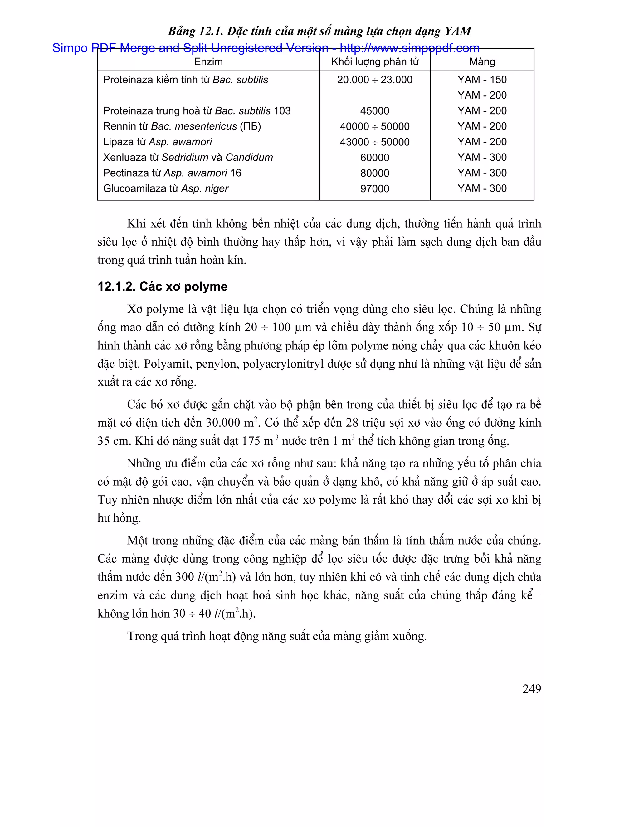Baíng 12.1. Âàûc tênh cuía mäüt säú maìng læûa choün daûng YAM
Simpo PDF Merge and Split Unregistered Version - http://www.simpopdf.com
                              Enzim                          Khäúi læåüng phán tæí          Maìng
         Proteinaza kiãöm tênh tæì Bac. subtilis              20.000 ÷ 23.000            YAM - 150
                                                                                         YAM - 200
         Proteinaza trung hoaì tæì Bac. subtilis 103              45000                  YAM - 200
         Rennin tæì Bac. mesentericus (ПБ)                     40000 ÷ 50000             YAM - 200
         Lipaza tæì Asp. awamori                               43000 ÷ 50000             YAM - 200
         Xenluaza tæì Sedridium vaì Candidum                      60000                  YAM - 300
         Pectinaza tæì Asp. awamori 16                            80000                  YAM - 300
         Glucoamilaza tæì Asp. niger                              97000                  YAM - 300


              Khi xeït âãún tênh khäng bãön nhiãût cuía caïc dung dëch, thæåìng tiãún haình quaï trçnh
        siãu loüc åí nhiãût âäü bçnh thæåìng hay tháúp hån, vç váûy phaíi laìm saûch dung dëch ban âáöu
        trong quaï trçnh tuáön hoaìn kên.

        12.1.2. Caïc xå polyme
               Xå polyme laì váût liãûu læûa choün coï triãøn voüng duìng cho siãu loüc. Chuïng laì nhæîng
        äúng mao dáùn coï âæåìng kênh 20 ÷ 100 µm vaì chiãöu daìy thaình äúng xäúp 10 ÷ 50 µm. Sæû
        hçnh thaình caïc xå räùng bàòng phæång phaïp eïp loîm polyme noïng chaíy qua caïc khuän keïo
        âàûc biãût. Polyamit, penylon, polyacrylonitryl âæåüc sæí duûng nhæ laì nhæîng váût liãûu âãø saín
        xuáút ra caïc xå räùng.
              Caïc boï xå âæåüc gàõn chàût vaìo bäü pháûn bãn trong cuía thiãút bë siãu loüc âãø taûo ra bãö
        màût coï diãûn têch âãún 30.000 m2. Coï thãø xãúp âãún 28 triãûu såüi xå vaìo äúng coï âæåìng kênh
        35 cm. Khi âoï nàng suáút âaût 175 m 3 næåïc trãn 1 m3 thãø têch khäng gian trong äúng.
              Nhæîng æu âiãøm cuía caïc xå räùng nhæ sau: khaí nàng taûo ra nhæîng yãúu täú phán chia
        coï máût âäü goïi cao, váûn chuyãøn vaì baío quaín åí daûng khä, coï khaí nàng giæî åí aïp suáút cao.
        Tuy nhiãn nhæåüc âiãøm låïn nháút cuía caïc xå polyme laì ráút khoï thay âäøi caïc såüi xå khi bë
        hæ hoíng.
              Mäüt trong nhæîng âàûc âiãøm cuía caïc maìng baïn tháúm laì tênh tháúm næåïc cuía chuïng.
        Caïc maìng âæåüc duìng trong cäng nghiãûp âãø loüc siãu täúc âæåüc âàûc træng båíi khaí nàng
        tháúm næåïc âãún 300 l/(m2.h) vaì låïn hån, tuy nhiãn khi cä vaì tinh chãú caïc dung dëch chæïa
        enzim vaì caïc dung dëch hoaût hoaï sinh hoüc khaïc, nàng suáút cuía chuïng tháúp âaïng kãø -
        khäng låïn hån 30 ÷ 40 l/(m2.h).
              Trong quaï trçnh hoaût âäüng nàng suáút cuía maìng giaím xuäúng.



                                                                                                        249
 