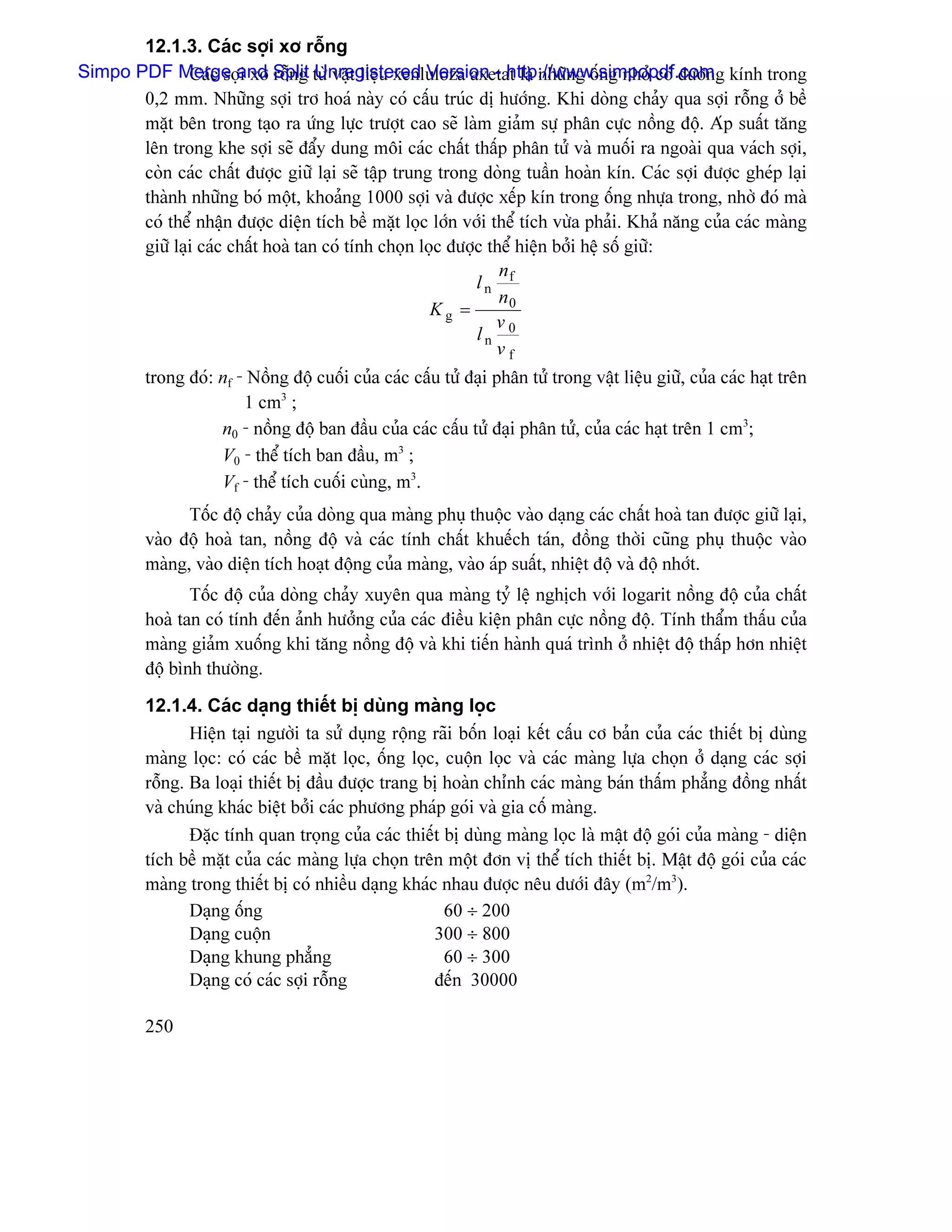 12.1.3. Caïc såüi xå räùng
Simpo PDF Merge and Split tæì váût liãûu xenluloza axetat laì nhæîng äúng nhoí coï âæåìng kênh trong
               Caïc såüi xå räùng Unregistered Version - http://www.simpopdf.com
       0,2 mm. Nhæîng såüi trå hoaï naìy coï cáúu truïc dë hæåïng. Khi doìng chaíy qua såüi räùng åí bãö
       màût bãn trong taûo ra æïng læûc træåüt cao seî laìm giaím sæû phán cæûc näöng âäü. Aïp suáút tàng
       lãn trong khe såüi seî âáøy dung mäi caïc cháút tháúp phán tæí vaì muäúi ra ngoaìi qua vaïch såüi,
       coìn caïc cháút âæåüc giæî laûi seî táûp trung trong doìng tuáön hoaìn kên. Caïc såüi âæåüc gheïp laûi
       thaình nhæîng boï mäüt, khoaíng 1000 såüi vaì âæåüc xãúp kên trong äúng nhæûa trong, nhåì âoï maì
       coï thãø nháûn âæåüc diãûn têch bãö màût loüc låïn våïi thãø têch væìa phaíi. Khaí nàng cuía caïc maìng
       giæî laûi caïc cháút hoaì tan coï tênh choün loüc âæåüc thãø hiãûn båíi hãû säú giæî:
                                                                 n
                                                             ln f
                                                                 n0
                                                      Kg =
                                                                v
                                                             ln 0
                                                                vf
          trong âoï: nf - Näöng âäü cuäúi cuía caïc cáúu tæí âaûi phán tæí trong váût liãûu giæî, cuía caïc haût trãn
                         1 cm3 ;
                     n0 - näöng âäü ban âáöu cuía caïc cáúu tæí âaûi phán tæí, cuía caïc haût trãn 1 cm3;
                     V0 - thãø têch ban âáöu, m3 ;
                     Vf - thãø têch cuäúi cuìng, m3.
                Täúc âäü chaíy cuía doìng qua maìng phuû thuäüc vaìo daûng caïc cháút hoaì tan âæåüc giæî laûi,
          vaìo âäü hoaì tan, näöng âäü vaì caïc tênh cháút khuãúch taïn, âäöng thåìi cuîng phuû thuäüc vaìo
          maìng, vaìo diãûn têch hoaût âäüng cuía maìng, vaìo aïp suáút, nhiãût âäü vaì âäü nhåït.
                 Täúc âäü cuía doìng chaíy xuyãn qua maìng tyí lãû nghëch våïi logarit näöng âäü cuía cháút
          hoaì tan coï tênh âãún aính hæåíng cuía caïc âiãöu kiãûn phán cæûc näöng âäü. Tênh tháøm tháúu cuía
          maìng giaím xuäúng khi tàng näöng âäü vaì khi tiãún haình quaï trçnh åí nhiãût âäü tháúp hån nhiãût
          âäü bçnh thæåìng.

          12.1.4. Caïc daûng thiãút bë duìng maìng loüc
                 Hiãûn taûi ngæåìi ta sæí duûng räüng raîi bäún loaûi kãút cáúu cå baín cuía caïc thiãút bë duìng
          maìng loüc: coï caïc bãö màût loüc, äúng loüc, cuäün loüc vaì caïc maìng læûa choün åí daûng caïc såüi
          räùng. Ba loaûi thiãút bë âáöu âæåüc trang bë hoaìn chènh caïc maìng baïn tháúm phàóng âäöng nháút
          vaì chuïng khaïc biãût båíi caïc phæång phaïp goïi vaì gia cäú maìng.
                 Âàûc tênh quan troüng cuía caïc thiãút bë duìng maìng loüc laì máût âäü goïi cuía maìng - diãûn
          têch bãö màût cuía caïc maìng læûa choün trãn mäüt âån vë thãø têch thiãút bë. Máût âäü goïi cuía caïc
          maìng trong thiãút bë coï nhiãöu daûng khaïc nhau âæåüc nãu dæåïi âáy (m2/m3).
                 Daûng äúng                              60 ÷ 200
                 Daûng cuäün                           300 ÷ 800
                 Daûng khung phàóng                      60 ÷ 300
                 Daûng coï caïc såüi räùng             âãún 30000

          250
 