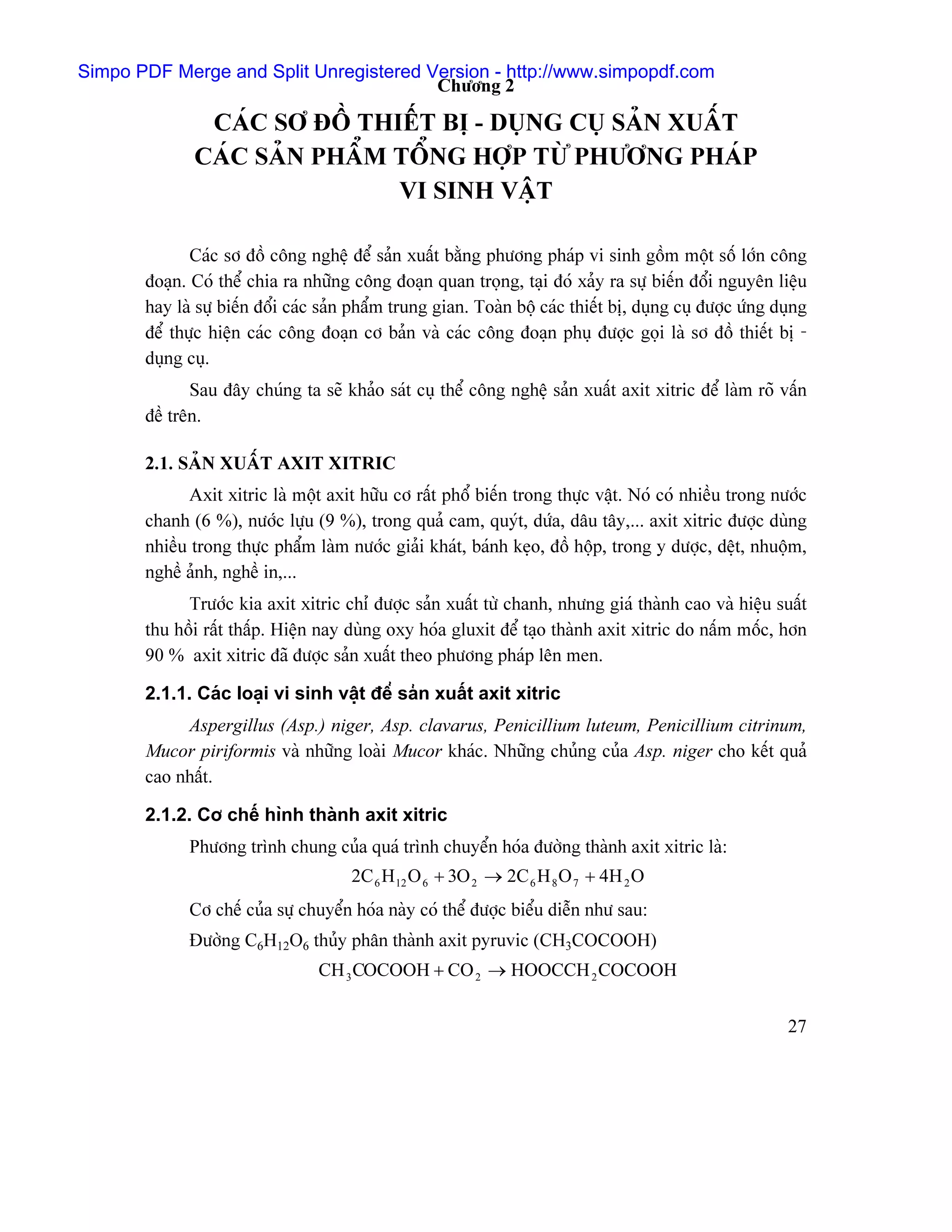 Simpo PDF Merge and Split Unregistered Version - http://www.simpopdf.com
                                        Chæång 2

               CAÏC SÅ ÂÄÖ THIÃÚT BË - DUÛNG CUÛ SAÍN XUÁÚT
              CAÏC SAÍN PHÁØM TÄØNG HÅÜP TÆÌ PHÆÅNG PHAÏP
                              VI SINH VÁÛT

              Caïc så âäö cäng nghãû âãø saín xuáút bàòng phæång phaïp vi sinh gäöm mäüt säú låïn cäng
       âoaûn. Coï thãø chia ra nhæîng cäng âoaûn quan troüng, taûi âoï xaíy ra sæû biãún âäøi nguyãn liãûu
       hay laì sæû biãún âäøi caïc saín pháøm trung gian. Toaìn bäü caïc thiãút bë, duûng cuû âæåüc æïng duûng
       âãø thæûc hiãûn caïc cäng âoaûn cå baín vaì caïc cäng âoaûn phuû âæåüc goüi laì så âäö thiãút bë -
       duûng cuû.
              Sau âáy chuïng ta seî khaío saït cuû thãø cäng nghãû saín xuáút axit xitric âãø laìm roî váún
       âãö trãn.

       2.1. SAÍN XUÁÚT AXIT XITRIC
             Axit xitric laì mäüt axit hæîu cå ráút phäø biãún trong thæûc váût. Noï coï nhiãöu trong næåïc
       chanh (6 %), næåïc læûu (9 %), trong quaí cam, quyït, dæïa, dáu táy,... axit xitric âæåüc duìng
       nhiãöu trong thæûc pháøm laìm næåïc giaíi khaït, baïnh keûo, âäö häüp, trong y dæåüc, dãût, nhuäüm,
       nghãö aính, nghãö in,...
             Træåïc kia axit xitric chè âæåüc saín xuáút tæì chanh, nhæng giaï thaình cao vaì hiãûu suáút
       thu häöi ráút tháúp. Hiãûn nay duìng oxy hoïa gluxit âãø taûo thaình axit xitric do náúm mäúc, hån
       90 % axit xitric âaî âæåüc saín xuáút theo phæång phaïp lãn men.

       2.1.1. Caïc loaûi vi sinh váût âãø saín xuáút axit xitric
            Aspergillus (Asp.) niger, Asp. clavarus, Penicillium luteum, Penicillium citrinum,
       Mucor piriformis vaì nhæîng loaìi Mucor khaïc. Nhæîng chuíng cuía Asp. niger cho kãút quaí
       cao nháút.

       2.1.2. Cå chãú hçnh thaình axit xitric
             Phæång trçnh chung cuía quaï trçnh chuyãøn hoïa âæåìng thaình axit xitric laì:
                                       2C 6 H 12 O 6 + 3O 2 → 2C 6 H 8 O 7 + 4H 2 O
             Cå chãú cuía sæû chuyãøn hoïa naìy coï thãø âæåüc biãøu diãùn nhæ sau:
             Âæåìng C6H12O6 thuíy phán thaình axit pyruvic (CH3COCOOH)
                                 CH 3 COCOOH + CO 2 → HOOCCH 2 COCOOH


                                                                                                           27
 