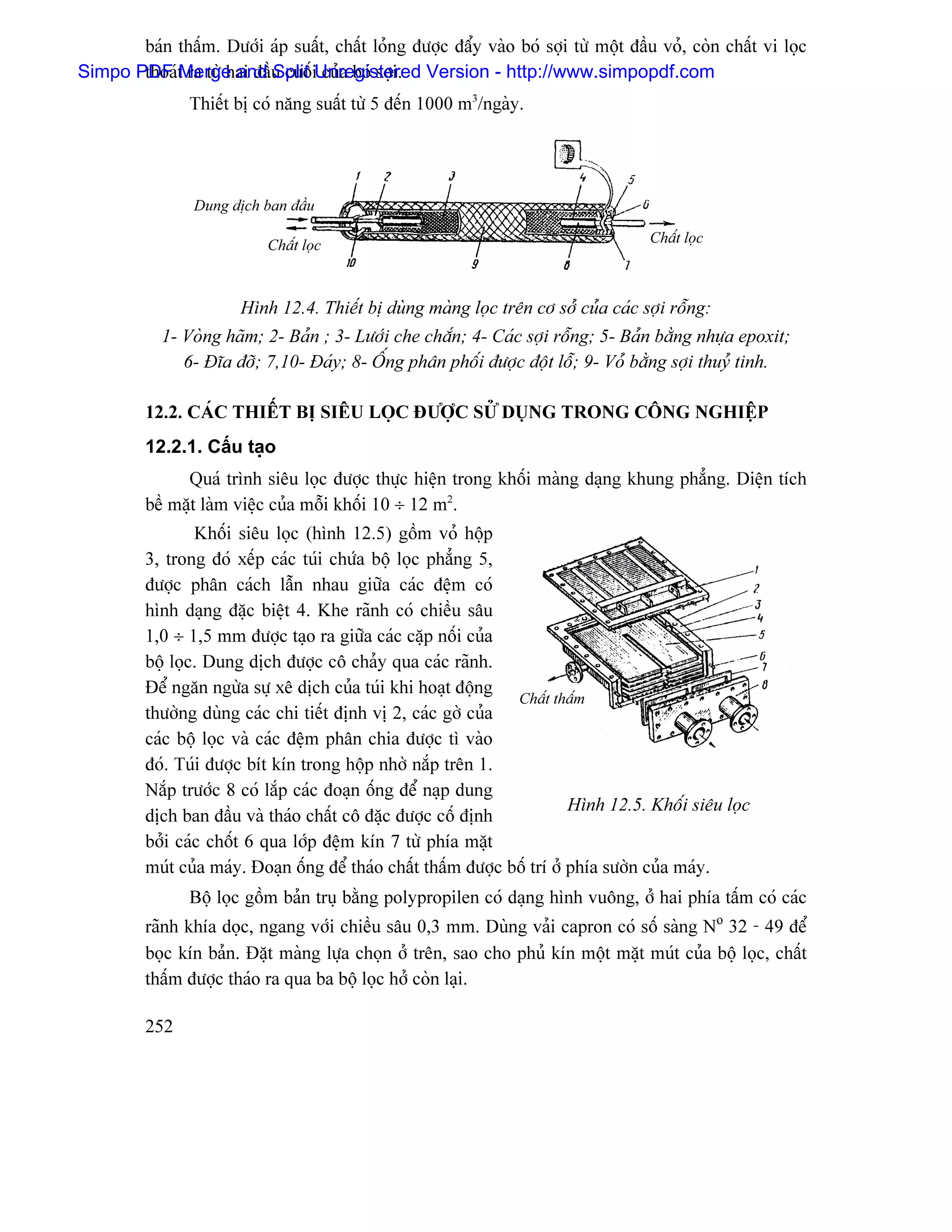 baïn tháúm. Dæåïi aïp suáút, cháút loíng âæåüc âáøy vaìo boï såüi tæì mäüt âáöu voí, coìn cháút vi loüc
Simpo PDF t ra tæì hai âáöu cuäúiUnregistered Version - http://www.simpopdf.com
       thoaï Merge and Split cuía boï såüi.
                Thiãút bë coï nàng suáút tæì 5 âãún 1000 m3/ngaìy.




                 Dung dëch ban âáöu

                            Cháút loüc                                                Cháút loüc



                        Hçnh 12.4. Thiãút bë duìng maìng loüc trãn cå såí cuía caïc såüi räùng:
            1- Voìng haîm; 2- Baín ; 3- Læåïi che chàõn; 4- Caïc såüi räùng; 5- Baín bàòng nhæûa epoxit;
               6- Âéa âåî; 7,10- Âaïy; 8- ÄÚng phán phäúi âæåüc âäüt läù; 9- Voí bàòng såüi thuyí tinh.

          12.2. CAÏC THIÃÚT BË SIÃU LOÜC ÂÆÅÜC SÆÍ DUÛNG TRONG CÄNG NGHIÃÛP
          12.2.1. Cáúu taûo
                Quaï trçnh siãu loüc âæåüc thæûc hiãûn trong khäúi maìng daûng khung phàóng. Diãûn têch
          bãö màût laìm viãûc cuía mäùi khäúi 10 ÷ 12 m2.
                  Khäúi siãu loüc (hçnh 12.5) gäöm voí häüp
          3, trong âoï xãúp caïc tuïi chæïa bäü loüc phàóng 5,
          âæåüc phán caïch láùn nhau giæîa caïc âãûm coï
          hçnh daûng âàûc biãût 4. Khe raînh coï chiãöu sáu
          1,0 ÷ 1,5 mm âæåüc taûo ra giæîa caïc càûp näúi cuía
          bäü loüc. Dung dëch âæåüc cä chaíy qua caïc raînh.
          Âãø ngàn ngæìa sæû xã dëch cuía tuïi khi hoaût âäüng
                                                                  Cháút tháúm
          thæåìng duìng caïc chi tiãút âënh vë 2, caïc gåì cuía
          caïc bäü loüc vaì caïc âãûm phán chia âæåüc tç vaìo
          âoï. Tuïi âæåüc bêt kên trong häüp nhåì nàõp trãn 1.
          Nàõp træåïc 8 coï làõp caïc âoaûn äúng âãø naûp dung
                                                                            Hçnh 12.5. Khäúi siãu loüc
          dëch ban âáöu vaì thaïo cháút cä âàûc âæåüc cäú âënh
          båíi caïc chäút 6 qua låïp âãûm kên 7 tæì phêa màût
          muït cuía maïy. Âoaûn äúng âãø thaïo cháút tháúm âæåüc bäú trê åí phêa sæåìn cuía maïy.
                Bäü loüc gäöm baín truû bàòng polypropilen coï daûng hçnh vuäng, åí hai phêa táúm coï caïc
          raînh khêa doüc, ngang våïi chiãöu sáu 0,3 mm. Duìng vaíi capron coï säú saìng No 32 - 49 âãø
          boüc kên baín. Âàût maìng læûa choün åí trãn, sao cho phuí kên mäüt màût muït cuía bäü loüc, cháút
          tháúm âæåüc thaïo ra qua ba bäü loüc håí coìn laûi.

          252
 
