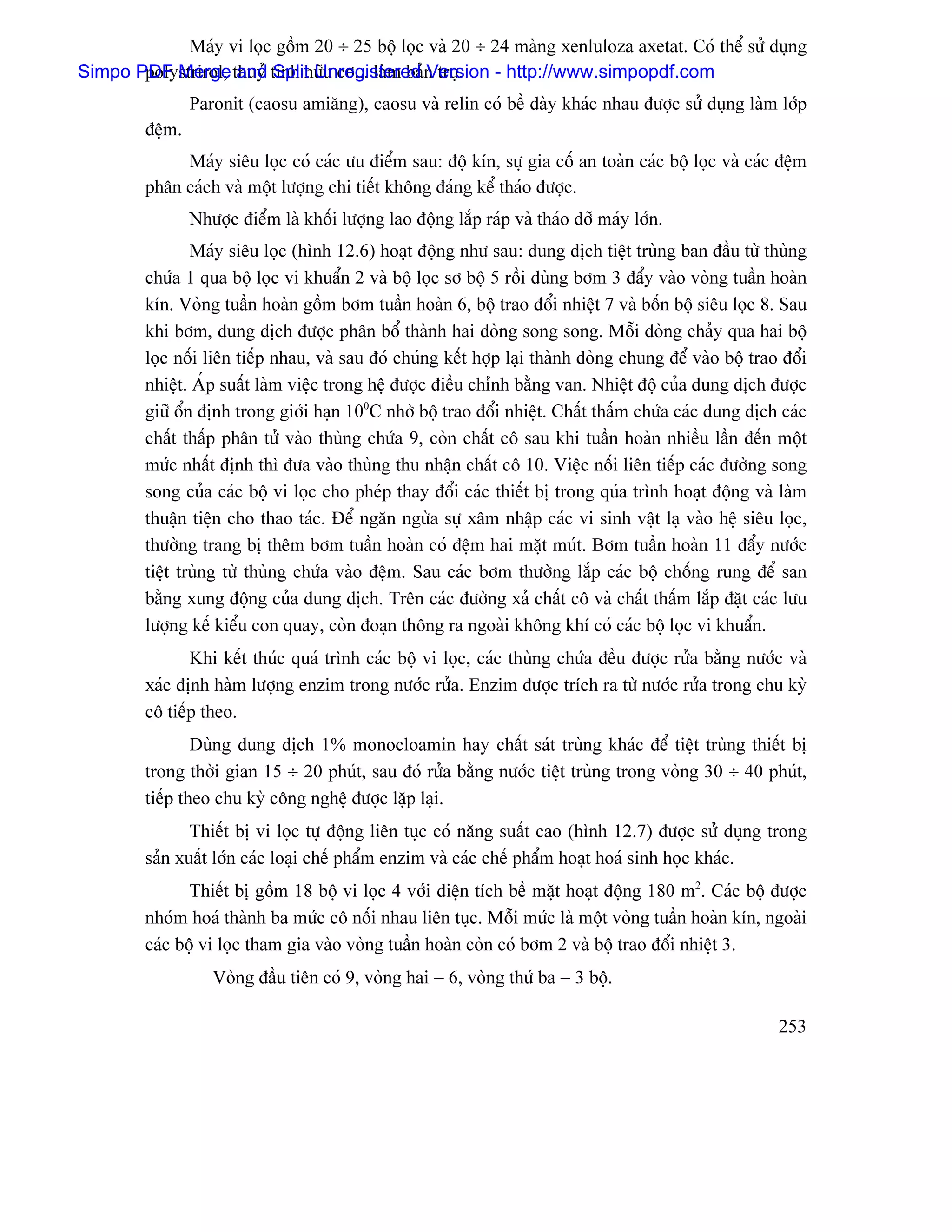 Maïy vi loüc gäöm 20 ÷ 25 bäü loüc vaì 20 ÷ 24 maìng xenluloza axetat. Coï thãø sæí duûng
Simpo PDF Merge thuyí tinh hæîu cå... laìm baín truû.
       polystrirol, and Split Unregistered Version - http://www.simpopdf.com
                 Paronit (caosu amiàng), caosu vaì relin coï bãö daìy khaïc nhau âæåüc sæí duûng laìm låïp
         âãûm.
              Maïy siãu loüc coï caïc æu âiãøm sau: âäü kên, sæû gia cäú an toaìn caïc bäü loüc vaì caïc âãûm
         phán caïch vaì mäüt læåüng chi tiãút khäng âaïng kãø thaïo âæåüc.
                 Nhæåüc âiãøm laì khäúi læåüng lao âäüng làõp raïp vaì thaïo dåî maïy låïn.
                 Maïy siãu loüc (hçnh 12.6) hoaût âäüng nhæ sau: dung dëch tiãût truìng ban âáöu tæì thuìng
         chæïa 1 qua bäü loüc vi khuáøn 2 vaì bäü loüc så bäü 5 räöi duìng båm 3 âáøy vaìo voìng tuáön hoaìn
         kên. Voìng tuáön hoaìn gäöm båm tuáön hoaìn 6, bäü trao âäøi nhiãût 7 vaì bäún bäü siãu loüc 8. Sau
         khi båm, dung dëch âæåüc phán bäø thaình hai doìng song song. Mäùi doìng chaíy qua hai bäü
         loüc näúi liãn tiãúp nhau, vaì sau âoï chuïng kãút håüp laûi thaình doìng chung âãø vaìo bäü trao âäøi
         nhiãût. AÏp suáút laìm viãûc trong hãû âæåüc âiãöu chènh bàòng van. Nhiãût âäü cuía dung dëch âæåüc
         giæî äøn âënh trong giåïi haûn 100C nhåì bäü trao âäøi nhiãût. Cháút tháúm chæïa caïc dung dëch caïc
         cháút tháúp phán tæí vaìo thuìng chæïa 9, coìn cháút cä sau khi tuáön hoaìn nhiãöu láön âãún mäüt
         mæïc nháút âënh thç âæa vaìo thuìng thu nháûn cháút cä 10. Viãûc näúi liãn tiãúp caïc âæåìng song
         song cuía caïc bäü vi loüc cho pheïp thay âäøi caïc thiãút bë trong quïa trçnh hoaût âäüng vaì laìm
         thuáûn tiãûn cho thao taïc. Âãø ngàn ngæìa sæû xám nháûp caïc vi sinh váût laû vaìo hãû siãu loüc,
         thæåìng trang bë thãm båm tuáön hoaìn coï âãûm hai màût muït. Båm tuáön hoaìn 11 âáøy næåïc
         tiãût truìng tæì thuìng chæïa vaìo âãûm. Sau caïc båm thæåìng làõp caïc bäü chäúng rung âãø san
         bàòng xung âäüng cuía dung dëch. Trãn caïc âæåìng xaí cháút cä vaì cháút tháúm làõp âàût caïc læu
         læåüng kãú kiãøu con quay, coìn âoaûn thäng ra ngoaìi khäng khê coï caïc bäü loüc vi khuáøn.
                Khi kãút thuïc quaï trçnh caïc bäü vi loüc, caïc thuìng chæïa âãöu âæåüc ræía bàòng næåïc vaì
         xaïc âënh haìm læåüng enzim trong næåïc ræía. Enzim âæåüc trêch ra tæì næåïc ræía trong chu kyì
         cä tiãúp theo.
                 Duìng dung dëch 1% monocloamin hay cháút saït truìng khaïc âãø tiãût truìng thiãút bë
         trong thåìi gian 15 ÷ 20 phuït, sau âoï ræía bàòng næåïc tiãût truìng trong voìng 30 ÷ 40 phuït,
         tiãúp theo chu kyì cäng nghãû âæåüc làûp laûi.
                Thiãút bë vi loüc tæû âäüng liãn tuûc coï nàng suáút cao (hçnh 12.7) âæåüc sæí duûng trong
         saín xuáút låïn caïc loaûi chãú pháøm enzim vaì caïc chãú pháøm hoaût hoaï sinh hoüc khaïc.
                Thiãút bë gäöm 18 bäü vi loüc 4 våïi diãûn têch bãö màût hoaût âäüng 180 m2. Caïc bäü âæåüc
         nhoïm hoaï thaình ba mæïc cä näúi nhau liãn tuûc. Mäùi mæïc laì mäüt voìng tuáön hoaìn kên, ngoaìi
         caïc bäü vi loüc tham gia vaìo voìng tuáön hoaìn coìn coï båm 2 vaì bäü trao âäøi nhiãût 3.
                    Voìng âáöu tiãn coï 9, voìng hai − 6, voìng thæï ba − 3 bäü.

                                                                                                          253
 