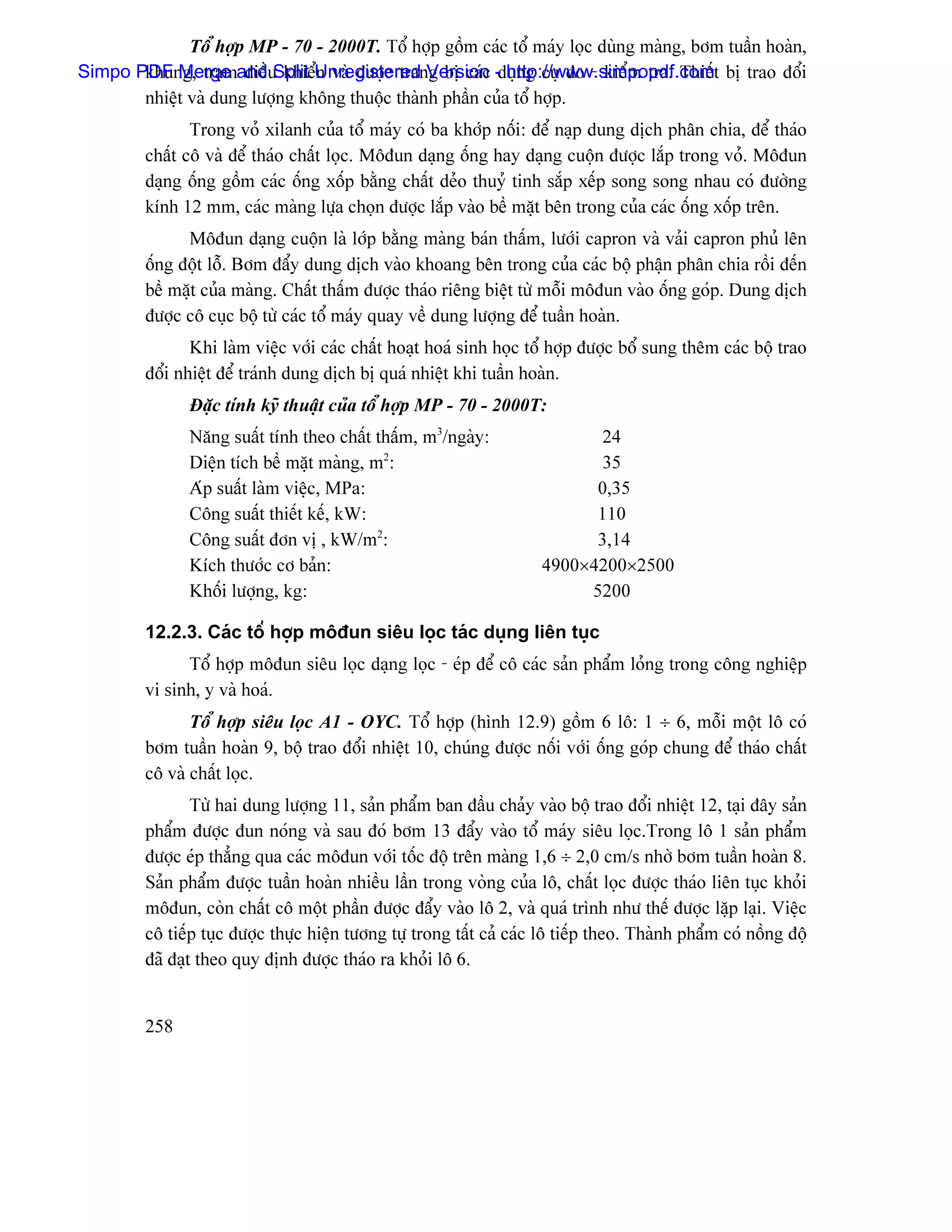 Täø håüp MP - 70 - 2000T. Täø håüp gäöm caïc täø maïy loüc duìng maìng, båm tuáön hoaìn,
Simpo PDF Merge andu khiãøUnregistered Version -duûng cuû âo - kiãøm tra. Thiãút bë trao âäøi
       khung, traûm âiãö Split n vaì âæåüc trang bë caïc http://www.simpopdf.com
       nhiãût vaì dung læåüng khäng thuäüc thaình pháön cuía täø håüp.
                Trong voí xilanh cuía täø maïy coï ba khåïp näúi: âãø naûp dung dëch phán chia, âãø thaïo
         cháút cä vaì âãø thaïo cháút loüc. Mäâun daûng äúng hay daûng cuäün âæåüc làõp trong voí. Mäâun
         daûng äúng gäöm caïc äúng xäúp bàòng cháút deío thuyí tinh sàõp xãúp song song nhau coï âæåìng
         kênh 12 mm, caïc maìng læûa choün âæåüc làõp vaìo bãö màût bãn trong cuía caïc äúng xäúp trãn.
               Mäâun daûng cuäün laì låïp bàòng maìng baïn tháúm, læåïi capron vaì vaíi capron phuí lãn
         äúng âäüt läù. Båm âáøy dung dëch vaìo khoang bãn trong cuía caïc bäü pháûn phán chia räöi âãún
         bãö màût cuía maìng. Cháút tháúm âæåüc thaïo riãng biãût tæì mäùi mäâun vaìo äúng goïp. Dung dëch
         âæåüc cä cuûc bäü tæì caïc täø maïy quay vãö dung læåüng âãø tuáön hoaìn.
                Khi laìm viãûc våïi caïc cháút hoaût hoaï sinh hoüc täø håüp âæåüc bäø sung thãm caïc bäü trao
         âäøi nhiãût âãø traïnh dung dëch bë quaï nhiãût khi tuáön hoaìn.
               Âàûc tênh kyî thuáût cuía täø håüp MP - 70 - 2000T:
               Nàng suáút tênh theo cháút tháúm, m3/ngaìy:                   24
               Diãûn têch bãö màût maìng, m2:                                35
               Aïp suáút laìm viãûc, MPa:                                   0,35
               Cäng suáút thiãút kãú, kW:                                   110
               Cäng suáút âån vë , kW/m2:                                   3,14
               Kêch thæåïc cå baín:                                   4900×4200×2500
               Khäúi læåüng, kg:                                           5200

         12.2.3. Caïc täø håüp mäâun siãu loüc taïc duûng liãn tuûc
               Täø håüp mäâun siãu loüc daûng loüc - eïp âãø cä caïc saín pháøm loíng trong cäng nghiãûp
         vi sinh, y vaì hoaï.
                Täø håüp siãu loüc A1 - OYC. Täø håüp (hçnh 12.9) gäöm 6 lä: 1 ÷ 6, mäùi mäüt lä coï
         båm tuáön hoaìn 9, bäü trao âäøi nhiãût 10, chuïng âæåüc näúi våïi äúng goïp chung âãø thaïo cháút
         cä vaì cháút loüc.
                 Tæì hai dung læåüng 11, saín pháøm ban âáöu chaíy vaìo bäü trao âäøi nhiãût 12, taûi âáy saín
         pháøm âæåüc âun noïng vaì sau âoï båm 13 âáøy vaìo täø maïy siãu loüc.Trong lä 1 saín pháøm
         âæåüc eïp thàóng qua caïc mäâun våïi täúc âäü trãn maìng 1,6 ÷ 2,0 cm/s nhåì båm tuáön hoaìn 8.
         Saín pháøm âæåüc tuáön hoaìn nhiãöu láön trong voìng cuía lä, cháút loüc âæåüc thaïo liãn tuûc khoíi
         mäâun, coìn cháút cä mäüt pháön âæåüc âáøy vaìo lä 2, vaì quaï trçnh nhæ thãú âæåüc làûp laûi. Viãûc
         cä tiãúp tuûc âæåüc thæûc hiãûn tæång tæû trong táút caí caïc lä tiãúp theo. Thaình pháøm coï näöng âäü
         âaî âaût theo quy âënh âæåüc thaïo ra khoíi lä 6.


         258
 