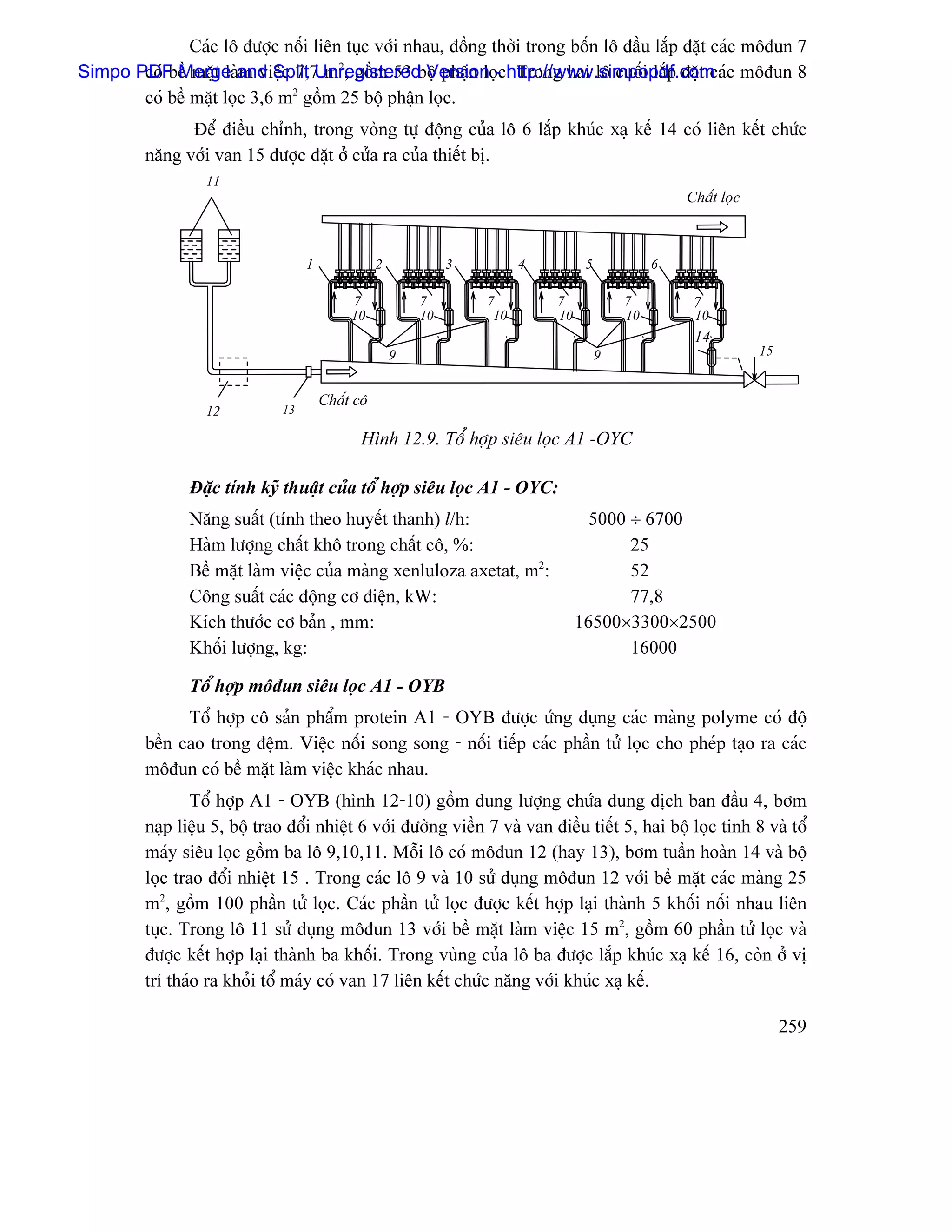 Caïc lä âæåüc näúi liãn tuûc våïi nhau, âäöng thåìi trong bäún lä âáöu làõp âàût caïc mäâun 7
       coï bãö màût laìm viãûc 7,7 m2, gäöm 53 bäü pháûn loü . Trong hai lä cuäúi làõp âàût caï
Simpo PDF Merge and Split Unregistered Version -chttp://www.simpopdf.com c mäâun 8
       coï bãö màût loüc 3,6 m2 gäöm 25 bäü pháûn loüc.
               Âãø âiãöu chènh, trong voìng tæû âäüng cuía lä 6 làõp khuïc xaû kãú 14 coï liãn kãút chæïc
         nàng våïi van 15 âæåüc âàût åí cæía ra cuía thiãút bë.
                   11
                                                                                                     Cháút loüc



                                    1              2            3         4         5            6

                                             7             7        7         7             7         7
                                             10            10        10       10            10        10
                                                                                                      14
                                                       9                                9                         15


                                        Cháút cä
                   12          13

                                              Hçnh 12.9. Täø håüp siãu loüc A1 -OYC

                Âàûc tênh kyî thuáût cuía täø håüp siãu loüc A1 - OYC:
                Nàng suáút (tênh theo huyãút thanh) l/h:                             5000 ÷ 6700
                Haìm læåüng cháút khä trong cháút cä, %:                                  25
                Bãö màût laìm viãûc cuía maìng xenluloza axetat, m2:                      52
                Cäng suáút caïc âäüng cå âiãûn, kW:                                       77,8
                Kêch thæåïc cå baín , mm:                                          16500×3300×2500
                Khäúi læåüng, kg:                                                         16000

                Täø håüp mäâun siãu loüc A1 - OYB
               Täø håüp cä saín pháøm protein A1 - OYB âæåüc æïng duûng caïc maìng polyme coï âäü
         bãön cao trong âãûm. Viãûc näúi song song - näúi tiãúp caïc pháön tæí loüc cho pheïp taûo ra caïc
         mäâun coï bãö màût laìm viãûc khaïc nhau.
                 Täø håüp A1 - OYB (hçnh 12-10) gäöm dung læåüng chæïa dung dëch ban âáöu 4, båm
         naûp liãûu 5, bäü trao âäøi nhiãût 6 våïi âæåìng viãön 7 vaì van âiãöu tiãút 5, hai bäü loüc tinh 8 vaì täø
         maïy siãu loüc gäöm ba lä 9,10,11. Mäùi lä coï mäâun 12 (hay 13), båm tuáön hoaìn 14 vaì bäü
         loüc trao âäøi nhiãût 15 . Trong caïc lä 9 vaì 10 sæí duûng mäâun 12 våïi bãö màût caïc maìng 25
         m2, gäöm 100 pháön tæí loüc. Caïc pháön tæí loüc âæåüc kãút håüp laûi thaình 5 khäúi näúi nhau liãn
         tuûc. Trong lä 11 sæí duûng mäâun 13 våïi bãö màût laìm viãûc 15 m2, gäöm 60 pháön tæí loüc vaì
         âæåüc kãút håüp laûi thaình ba khäúi. Trong vuìng cuía lä ba âæåüc làõp khuïc xaû kãú 16, coìn åí vë
         trê thaïo ra khoíi täø maïy coï van 17 liãn kãút chæïc nàng våïi khuïc xaû kãú.

                                                                                                                       259
 