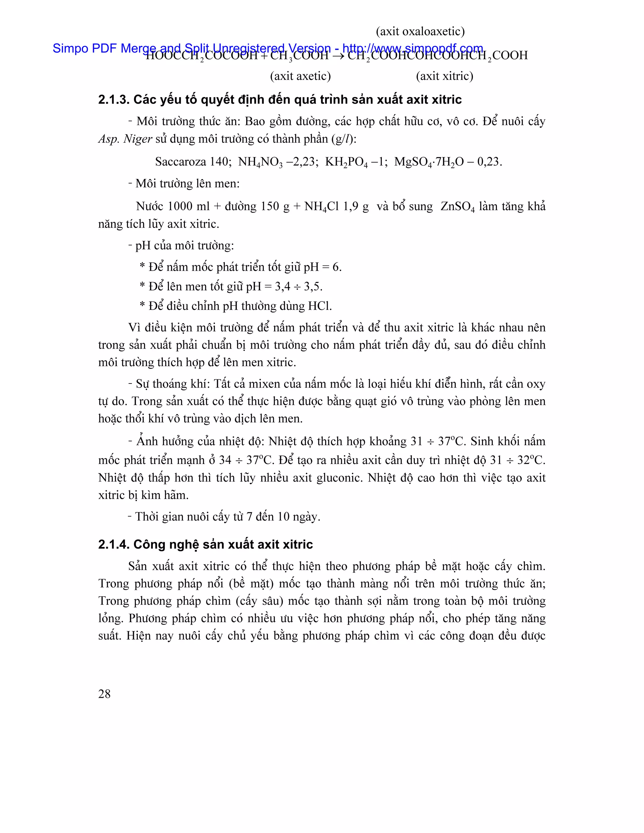 (axit oxaloaxetic)
Simpo PDF Merge and Split Unregistered Version - http://www.simpopdf.com
             HOOCCH 2 COCOOH + CH 3 COOH → CH 2 COOHCOHCOOHCH 2 COOH
                                              (axit axetic)                    (axit xitric)
       2.1.3. Caïc yãúu täú quyãút âënh âãún quaï trçnh saín xuáút axit xitric
             - Mäi træåìng thæïc àn: Bao gäöm âæåìng, caïc håüp cháút hæîu cå, vä cå. Âãø nuäi cáúy
       Asp. Niger sæí duûng mäi træåìng coï thaình pháön (g/l):
                   Saccaroza 140; NH4NO3 −2,23; KH2PO4 −1; MgSO4⋅7H2O − 0,23.
             - Mäi træåìng lãn men:
               Næåïc 1000 ml + âæåìng 150 g + NH4Cl 1,9 g vaì bäø sung ZnSO4 laììm tàng khaí
       nàng têch luîy axit xitric.
             - pH cuía mäi træåìng:
                * Âãø náúm mäúc phaït triãøn täút giæî pH = 6.
                * Âãø lãn men täút giæî pH = 3,4 ÷ 3,5.
                * Âãø âiãöu chènh pH thæåìng duìng HCl.
             Vç âiãöu kiãûn mäi træåìng âãø náúm phaït triãøn vaì âãø thu axit xitric laì khaïc nhau nãn
       trong saín xuáút phaíi chuáøn bë mäi træåìng cho náúm phaït triãøn âáöy âuí, sau âoï âiãöu chènh
       mäi træåìng thêch håüp âãø lãn men xitric.
              - Sæû thoaïng khê: Táút caí mixen cuía náúm mäúc laì loaûi hiãúu khê âiãøùn hçnh, ráút cáön oxy
       tæû do. Trong saín xuáút coï thãø thæûc hiãûn âæåüc bàòng quaût gioï vä truìng vaìo phoìng lãn men
       hoàûc thäøi khê vä truìng vaìo dëch lãn men.
              - AÍnh hæåíng cuía nhiãût âäü: Nhiãût âäü thêch håüp khoaíng 31 ÷ 37oC. Sinh khäúi náúm
       mäúc phaït triãøn maûnh åí 34 ÷ 37oC. Âãø taûo ra nhiãöu axit cáön duy trç nhiãût âäü 31 ÷ 32oC.
       Nhiãût âäü tháúp hån thç têch luîy nhiãöu axit gluconic. Nhiãût âäü cao hån thç viãûc taûo axit
       xitric bë kçm haîm.
             - Thåìi gian nuäi cáúy tæì 7 âãún 10 ngaìy.

       2.1.4. Cäng nghãû saín xuáút axit xitric
              Saín xuáút axit xitric coï thãø thæûc hiãûn theo phæång phaïp bãö màût hoàûc cáúy chçm.
       Trong phæång phaïp näøi (bãö màût) mäúc taûo thaình maìng näøi trãn mäi træåìng thæïc àn;
       Trong phæång phaïp chçm (cáúy sáu) mäúc taûo thaình såüi nàòm trong toaìn bäü mäi træåìng
       loíng. Phæång phaïp chçm coï nhiãöu æu viãûc hån phæång phaïp näøi, cho pheïp tàng nàng
       suáút. Hiãûn nay nuäi cáúy chuí yãúu bàòng phæång phaïp chçm vç caïc cäng âoaûn âãöu âæåüc



       28
 