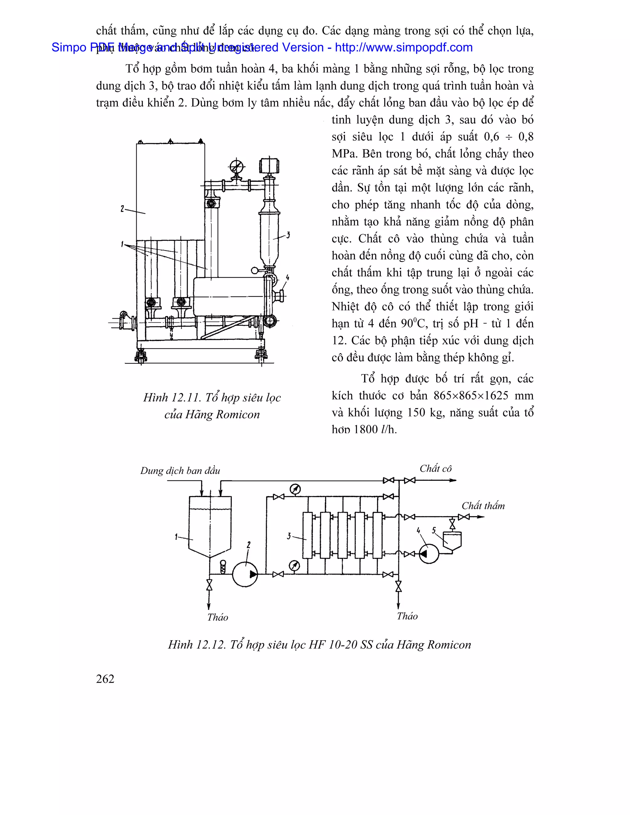 cháút tháúm, cuîng nhæ âãø làõp caïc duûng cuû âo. Caïc daûng maìng trong såüi coï thãø choün læûa,
Simpo PDF thuäüc vaïo cháút loínUnregistered Version - http://www.simpopdf.com
       phuû Merge and Split g âem cä.
               Täø håüp gäöm båm tuáön hoaìn 4, ba khäúi maìng 1 bàòng nhæîng såüi räùng, bäü loüc trong
         dung dëch 3, bäü trao âäøi nhiãût kiãøu táúm laìm laûnh dung dëch trong quaï trçnh tuáön hoaìn vaì
         traûm âiãöu khiãøn 2. Duìng båm ly tám nhiãöu náúc, âáøy cháút loíng ban âáöu vaìo bäü loüc eïp âãø
                                                               tinh luyãûn dung dëch 3, sau âoï vaìo boï
                                                               såüi siãu loüc 1 dæåïi aïp suáút 0,6 ÷ 0,8
                                                               MPa. Bãn trong boï, cháút loíng chaíy theo
                                                               caïc raînh aïp saït bãö màût saìng vaì âæåüc loüc
                                                               dáön. Sæû täön taûi mäüt læåüng låïn caïc raînh,
                                                               cho pheïp tàng nhanh täúc âäü cuía doìng,
                                                               nhàòm taûo khaí nàng giaím näöng âäü phán
                                                               cæûc. Cháút cä vaìo thuìng chæïa vaì tuáön
                                                               hoaìn âãún näöng âäü cuäúi cuìng âaî cho, coìn
                                                               cháút tháúm khi táûp trung laûi åí ngoaìi caïc
                                                               äúng, theo äúng trong suäút vaìo thuìng chæïa.
                                                               Nhiãût âäü cä coï thãø thiãút láûp trong giåïi
                                                               haûn tæì 4 âãún 900C, trë säú pH - tæì 1 âãún
                                                               12. Caïc bäü pháûn tiãúp xuïc våïi dung dëch
                                                               cä âãöu âæåüc laìm bàòng theïp khäng gè.
                                                                      Täø håüp âæåüc bäú trê ráút goün, caïc
                    Hçnh 12.11. Täø håüp siãu loüc              kêch thæåïc cå baín 865×865×1625 mm
                       cuía Haîng Romicon                       vaì khäúi læåüng 150 kg, nàng suáút cuía täø
                                                                håüp 1800 l/h.


                   Dung dëch ban âáöu                                                  Cháút cä


                                                                                                  Cháút tháúm




                                   Thaïo                                       Thaïo

                         Hçnh 12.12. Täø håüp siãu loüc HF 10-20 SS cuía Haîng Romicon

         262
 