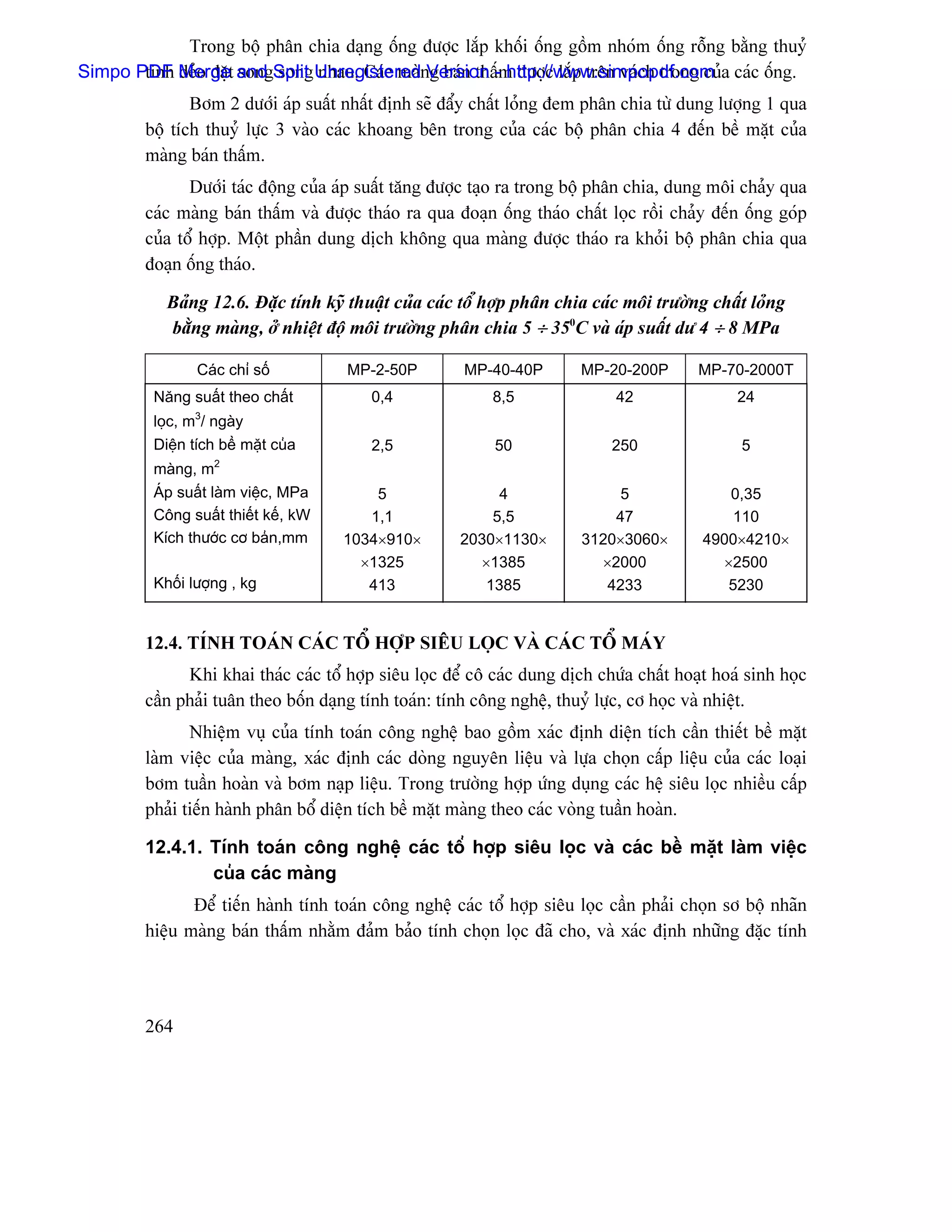 Trong bäü phán chia daûng äúng âæåüc làõp khäúi äúng gäöm nhoïm äúng räùng bàòng thuyí
Simpo PDF Merget and Split UnregisterednVersion -m âæåüc làõp trãn vaïch trong cuía caïc äúng.
       tinh deío âàû song song nhau. Caïc maì g baïn tháú http://www.simpopdf.com
                Båm 2 dæåïi aïp suáút nháút âënh seî âáøy cháút loíng âem phán chia tæì dung læåüng 1 qua
         bäü têch thuyí læûc 3 vaìo caïc khoang bãn trong cuía caïc bäü phán chia 4 âãún bãö màût cuía
         maìng baïn tháúm.
                Dæåïi taïc âäüng cuía aïp suáút tàng âæåüc taûo ra trong bäü phán chia, dung mäi chaíy qua
         caïc maìng baïn tháúm vaì âæåüc thaïo ra qua âoaûn äúng thaïo cháút loüc räöi chaíy âãún äúng goïp
         cuía täø håüp. Mäüt pháön dung dëch khäng qua maìng âæåüc thaïo ra khoíi bäü phán chia qua
         âoaûn äúng thaïo.

            Baíng 12.6. Âàûc tênh kyî thuáût cuía caïc täø håüp phán chia caïc mäi træåìng cháút loíng
            bàòng maìng, åí nhiãût âäü mäi træåìng phán chia 5 ÷ 350C vaì aïp suáút dæ 4 ÷ 8 MPa

                 Caïc chè säú          MP-2-50P         MP-40-40P         MP-20-200P       MP-70-2000T
          Nàng suáút theo cháút           0,4                8,5               42                24
                 3
          loüc, m / ngaìy
          Diãûn têch bãö màût cuía        2,5                50               250                 5
                     2
          maìng, m
          AÏp suáút laìm viãûc, MPa       5                  4                 5               0,35
          Cäng suáút thiãút kãú, kW      1,1                5,5               47                110
          Kêch thæåïc cå baín,mm      1034×910×         2030×1130×        3120×3060×        4900×4210×
                                        ×1325             ×1385             ×2000             ×2500
          Khäúi læåüng , kg              413               1385              4233              5230


         12.4. TÊNH TOAÏN CAÏC TÄØ HÅÜP SIÃU LOÜC VAÌ CAÏC TÄØ MAÏY
               Khi khai thaïc caïc täø håüp siãu loüc âãø cä caïc dung dëch chæïa cháút hoaût hoaï sinh hoüc
         cáön phaíi tuán theo bäún daûng tênh toaïn: tênh cäng nghãû, thuyí læûc, cå hoüc vaì nhiãût.
                Nhiãûm vuû cuía tênh toaïn cäng nghãû bao gäöm xaïc âënh diãûn têch cáön thiãút bãö màût
         laìm viãûc cuía maìng, xaïc âënh caïc doìng nguyãn liãûu vaì læûa choün cáúp liãûu cuía caïc loaûi
         båm tuáön hoaìn vaì båm naûp liãûu. Trong træåìng håüp æïng duûng caïc hãû siãu loüc nhiãöu cáúp
         phaíi tiãún haình phán bäø diãûn têch bãö màût maìng theo caïc voìng tuáön hoaìn.

         12.4.1. Tênh toaïn cäng nghãû caïc täø håüp siãu loüc vaì caïc bãö màût laìm viãûc
                 cuía caïc maìng
                Âãø tiãún haình tênh toaïn cäng nghãû caïc täø håüp siãu loüc cáön phaíi choün så bäü nhaîn
         hiãûu maìng baïn tháúm nhàòm âaím baío tênh choün loüc âaî cho, vaì xaïc âënh nhæîng âàûc tênh




         264
 