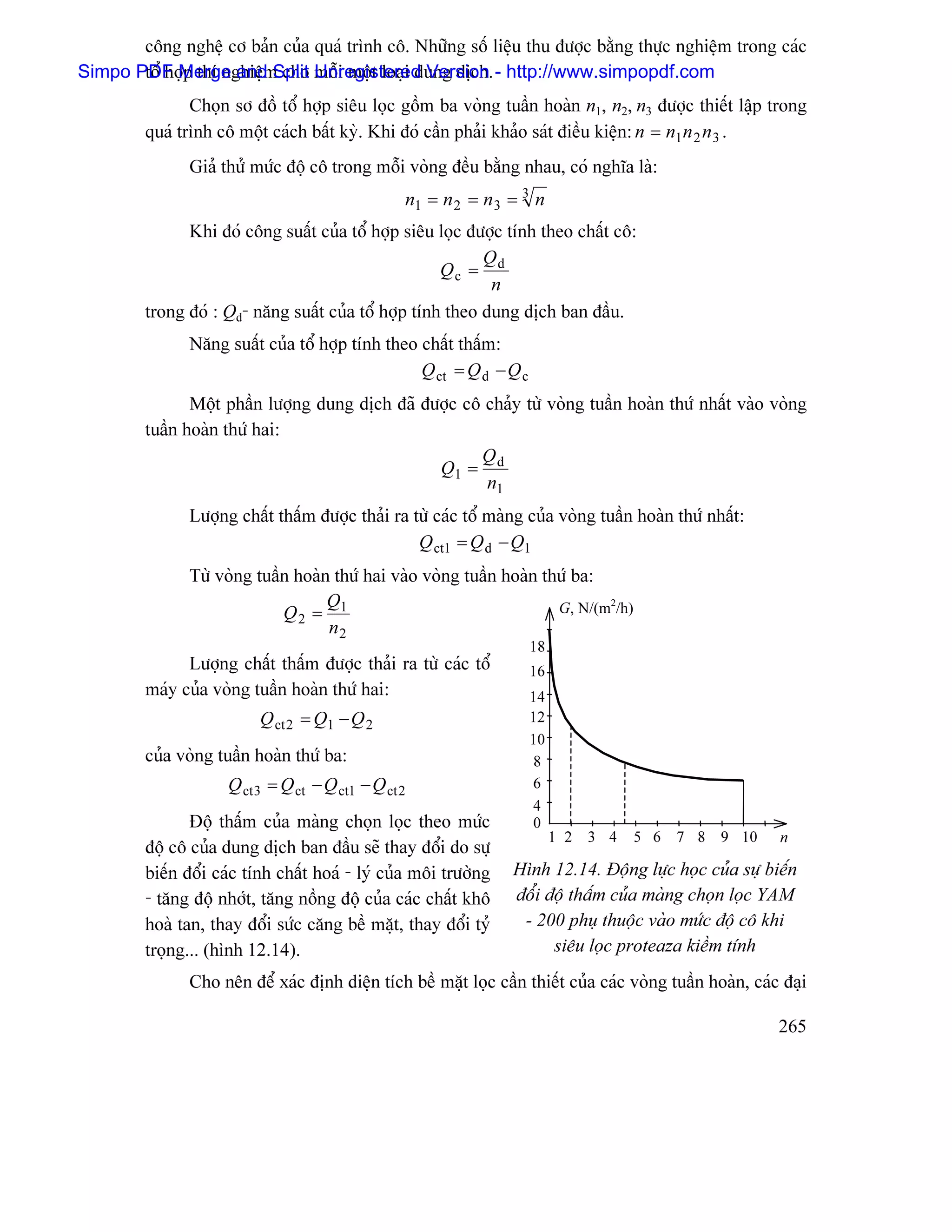 cäng nghãû cå baín cuía quaï trçnh cä. Nhæîng säú liãûu thu âæåüc bàòng thæûc nghiãûm trong caïc
Simpo PDF Merge and Split mäùi mäüt loaûi dung dëch. - http://www.simpopdf.com
       täø håüp thê nghiãûm cho Unregistered Version
                Choün så âäö täø håüp siãu loüc gäöm ba voìng tuáön hoaìn n1, n2, n3 âæåüc thiãút láûp trong
         quaï trçnh cä mäüt caïch báút kyì. Khi âoï cáön phaíi khaío saït âiãöu kiãûn: n = n1 n 2 n 3 .
               Giaí thæí mæïc âäü cä trong mäùi voìng âãöu bàòng nhau, coï nghéa laì:
                                                  n1 = n 2 = n 3 = 3 n
               Khi âoï cäng suáút cuía täø håüp siãu loüc âæåüc tênh theo cháút cä:
                                                            Q
                                                      Qc = d
                                                             n
         trong âoï : Qd- nàng suáút cuía täø håüp tênh theo dung dëch ban âáöu.
               Nàng suáút cuía täø håüp tênh theo cháút tháúm:
                                                  Q ct = Q d − Q c
                Mäüt pháön læåüng dung dëch âaî âæåüc cä chaíy tæì voìng tuáön hoaìn thæï nháút vaìo voìng
         tuáön hoaìn thæï hai:
                                                        Q
                                                  Q1 = d
                                                         n1
               Læåüng cháút tháúm âæåüc thaíi ra tæì caïc täø maìng cuía voìng tuáön hoaìn thæï nháút:
                                                  Q ct1 = Q d − Q1
               Tæì voìng tuáön hoaìn thæï hai vaìo voìng tuáön hoaìn thæï ba:
                                    Q                                  G, N/(m2/h)
                             Q2 = 1
                                    n2
                                                                     18
               Læåüng cháút tháúm âæåüc thaíi ra tæì caïc täø        16
         maïy cuía voìng tuáön hoaìn thæï hai:                       14
                          Q ct 2 = Q1 − Q 2                          12
                                                                     10
         cuía voìng tuáön hoaìn thæï ba:                             8
                     Q ct 3 = Q ct − Q ct1 − Q ct 2                  6
                                                                     4
                Âäü tháúm cuía maìng choün loüc theo mæïc            0
                                                                          1 2 3 4    5 6 7 8 9 10          n
         âäü cä cuía dung dëch ban âáöu seî thay âäøi do sæû
         biãún âäøi caïc tênh cháút hoaï - lyï cuía mäi træåìng   Hçnh 12.14. Âäüng læûc hoüc cuía sæû biãún
         - tàng âäü nhåït, tàng näöng âäü cuía caïc cháút khä     âäøi âäü tháúm cuía maìng choün loüc YAM
         hoaì tan, thay âäøi sæïc càng bãö màût, thay âäøi tyí     - 200 phuû thuäüc vaìo mæïc âäü cä khi
         troüng... (hçnh 12.14).                                        siãu loüc proteaza kiãöm tênh
               Cho nãn âãø xaïc âënh diãûn têch bãö màût loüc cáön thiãút cuía caïc voìng tuáön hoaìn, caïc âaûi

                                                                                                           265
 