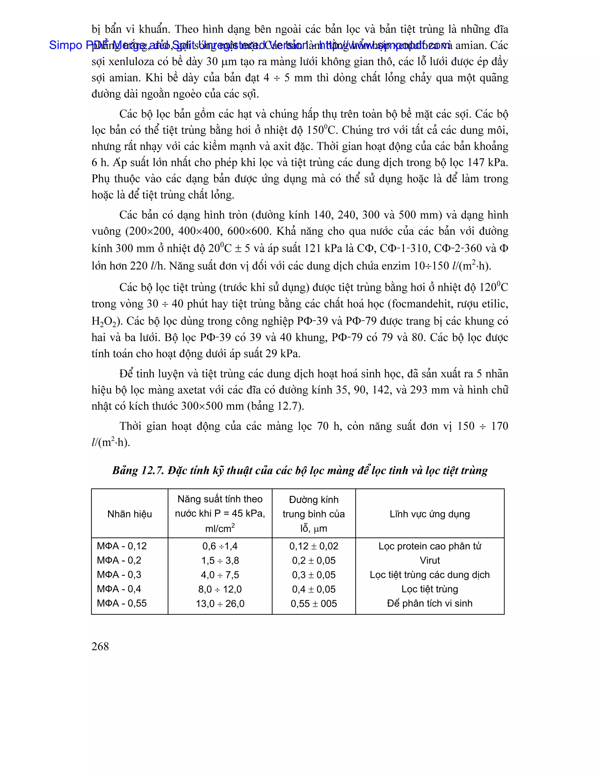 bë báøn vi khuáøn. Theo hçnh daûng bãn ngoaìi caïc baín loüc vaì baín tiãût truìng laì nhæîng âéa
Simpo PDFnMerge and ,Splitsoïng mäüt màût. Caïc baín laì-m bàòng häøn håüp xenluloza vaì amian. Caïc
       phàó g tràõng, deío gåüi Unregistered Version http://www.simpopdf.com
       såüi xenluloza coï bãö daìy 30 µm taûo ra maìng læåïi khäng gian thä, caïc läù læåïi âæåüc eïp âáöy
       såüi amian. Khi bãö daìy cuía baín âaût 4 ÷ 5 mm thç doìng cháút loíng chaíy qua mäüt quaîng
       âæåìng daìi ngoàòn ngoeìo cuía caïc såüiì.
                Caïc bäü loüc baín gäöm caïc haût vaì chuïng háúp thuû trãn toaìn bäü bãö màût caïc såüi. Caïc bäü
         loüc baín coï thãø tiãût truìng bàòng håi åí nhiãût âäü 1500C. Chuïng trå våïi táút caí caïc dung mäi,
         nhæng ráút nhaûy våïi caïc kiãöm maûnh vaì axit âàûc. Thåìi gian hoaût âäüng cuía caïc baín khoaíng
         6 h. Aïp suáút låïn nháút cho pheïp khi loüc vaì tiãût truìng caïc dung dëch trong bäü loüc 147 kPa.
         Phuû thuäüc vaìo caïc daûng baín âæåüc æïng duûng maì coï thãø sæí duûng hoàûc laì âãø laìm trong
         hoàûc laì âãø tiãût truìng cháút loíng.
                Caïc baín coï daûng hçnh troìn (âæåìng kênh 140, 240, 300 vaì 500 mm) vaì daûng hçnh
         vuäng (200×200, 400×400, 600×600. Khaí nàng cho qua næåïc cuía caïc baín våïi âæåìng
         kênh 300 mm åí nhiãût âäü 200C ± 5 vaì aïp suáút 121 kPa laì CΦ, CΦ-1-310, CΦ-2-360 vaì Φ
         låïn hån 220 l/h. Nàng suáút âån vë âäúi våïi caïc dung dëch chæïa enzim 10÷150 l/(m2⋅h).
                Caïc bäü loüc tiãût truìng (træåïc khi sæí duûng) âæåüc tiãût truìng bàòng håi åí nhiãût âäü 1200C
         trong voìng 30 ÷ 40 phuït hay tiãût truìng bàòng caïc cháút hoaï hoüc (focmandehit, ræåüu etilic,
         H2O2). Caïc bäü loüc duìng trong cäng nghiãûp PΦ-39 vaì PΦ-79 âæåüc trang bë caïc khung coï
         hai vaì ba læåïi. Bäü loüc PΦ-39 coï 39 vaì 40 khung, PΦ-79 coï 79 vaì 80. Caïc bäü loüc âæåüc
         tênh toaïn cho hoaût âäüng dæåïi aïp suáút 29 kPa.
                Âãø tinh luyãûn vaì tiãût truìng caïc dung dëch hoaût hoaï sinh hoüc, âaî saín xuáút ra 5 nhaîn
         hiãûu bäü loüc maìng axetat våïi caïc âéa coï âæåìng kênh 35, 90, 142, vaì 293 mm vaì hçnh chæî
         nháût coï kêch thæåïc 300×500 mm (baíng 12.7).
               Thåìi gian hoaût âäüng cuía caïc maìng loüc 70 h, coìn nàng suáút âån vë 150 ÷ 170
         l/(m ⋅h).
               2



               Baíng 12.7. Âàûc tênh kyî thuáût cuía caïc bäü loüc maìng âãø loüc tinh vaì loüc tiãût truìng

                              Nàng suáút tênh theo         Âæåìng kênh
             Nhaîn hiãûu      næåïc khi P = 45 kPa,      trung bçnh cuía            Lénh væûc æïng duûng
                                      ml/cm 2
                                                             läù, µm
           MФA - 0,12               0,6 ÷1,4              0,12 ± 0,02            Loüc protein cao phán tæí
           MФA - 0,2                1,5 ÷ 3,8             0,2 ± 0,05                           Virut
           MФA - 0,3                4,0 ÷ 7,5             0,3 ± 0,05           Loüc tiãût truìng caïc dung dëch
           MФA - 0,4               8,0 ÷ 12,0             0,4 ± 0,05                     Loüc tiãût truìng
           MФA - 0,55              13,0 ÷ 26,0            0,55 ± 005                Âãø phán têch vi sinh



         268
 