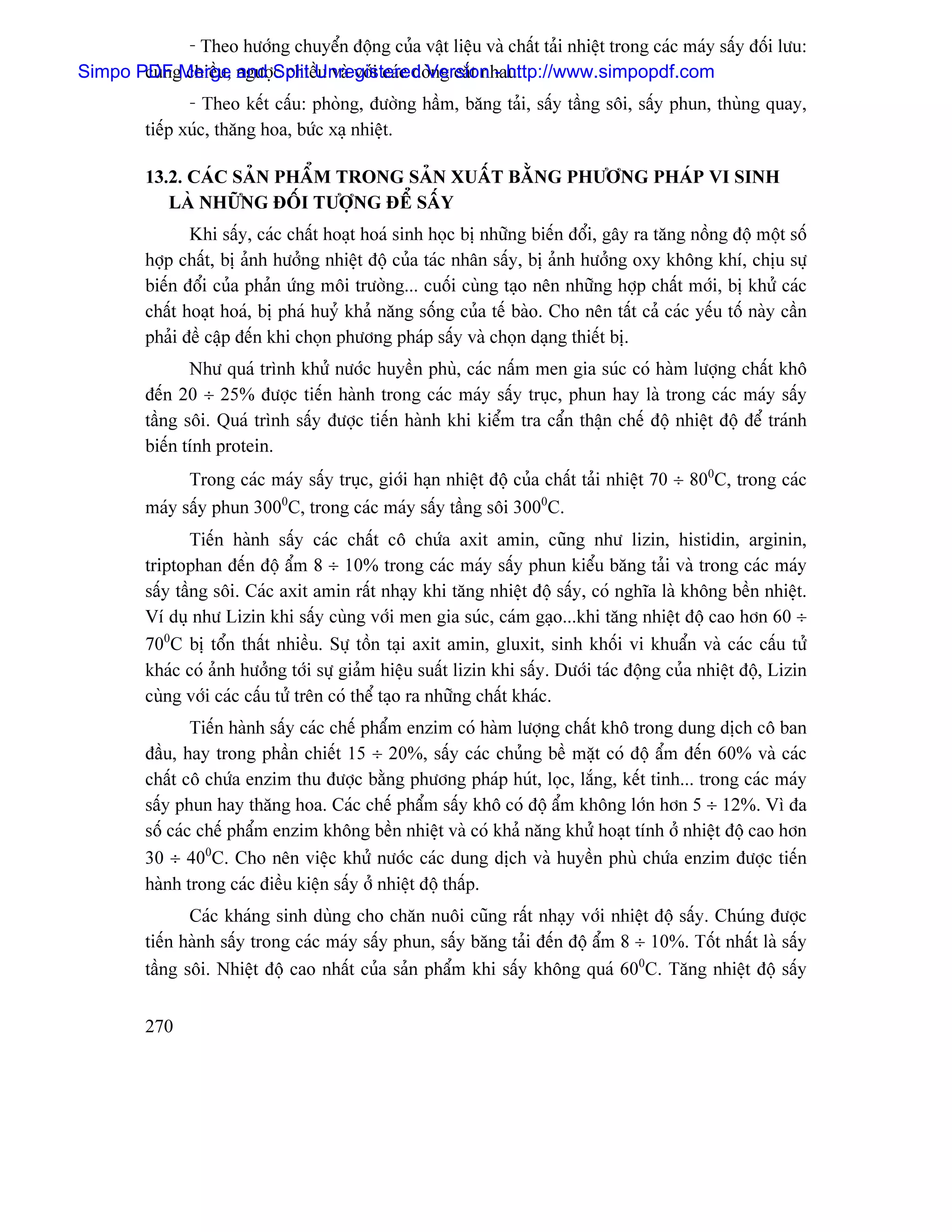 - Theo hæåïng chuyãøn âäüng cuía váût liãûu vaì cháút taíi nhiãût trong caïc maïy sáúy âäúi læu:
Simpo PDFgMerge ngæåüSplit Unregistered Version - http://www.simpopdf.com
       cuìn chiãöu, and c chiãöu vaì våïi caïc doìng càõt nhau.
                - Theo kãút cáúu: phoìng, âæåìng háöm, bàng taíi, sáúy táöng säi, sáúy phun, thuìng quay,
         tiãúp xuïc, thàng hoa, bæïc xaû nhiãût.

         13.2. CAÏC SAÍN PHÁØM TRONG SAÍN XUÁÚT BÀÒNG PHÆÅNG PHAÏP VI SINH
            LAÌ NHÆÎNG ÂÄÚI TÆÅÜNG ÂÃØ SÁÚY
                Khi sáúy, caïc cháút hoaût hoaï sinh hoüc bë nhæîng biãún âäøi, gáy ra tàng näöng âäü mäüt säú
         håüp cháút, bë aính hæåíng nhiãût âäü cuía taïc nhán sáúy, bë aính hæåíng oxy khäng khê, chëu sæû
         biãún âäøi cuía phaín æïng mäi træåìng... cuäúi cuìng taûo nãn nhæîng håüp cháút måïi, bë khæí caïc
         cháút hoaût hoaï, bë phaï huyí khaí nàng säúng cuía tãú baìo. Cho nãn táút caí caïc yãúu täú naìy cáön
         phaíi âãö cáûp âãún khi choün phæång phaïp sáúy vaì choün daûng thiãút bë.
                Nhæ quaï trçnh khæí næåïc huyãön phuì, caïc náúm men gia suïc coï haìm læåüng cháút khä
         âãún 20 ÷ 25% âæåüc tiãún haình trong caïc maïy sáúy truûc, phun hay laì trong caïc maïy sáúy
         táöng säi. Quaï trçnh sáúy âæåüc tiãún haình khi kiãøm tra cáøn tháûn chãú âäü nhiãût âäü âãø traïnh
         biãún tênh protein.
               Trong caïc maïy sáúy truûc, giåïi haûn nhiãût âäü cuía cháút taíi nhiãût 70 ÷ 800C, trong caïc
         maïy sáúy phun 3000C, trong caïc maïy sáúy táöng säi 3000C.
                 Tiãún haình sáúy caïc cháút cä chæïa axit amin, cuîng nhæ lizin, histidin, arginin,
         triptophan âãún âäü áøm 8 ÷ 10% trong caïc maïy sáúy phun kiãøu bàng taíi vaì trong caïc maïy
         sáúy táöng säi. Caïc axit amin ráút nhaûy khi tàng nhiãût âäü sáúy, coï nghéa laì khäng bãön nhiãût.
         Vê duû nhæ Lizin khi sáúy cuìng våïi men gia suïc, caïm gaûo...khi tàng nhiãût âäü cao hån 60 ÷
         700C bë täøn tháút nhiãöu. Sæû täön taûi axit amin, gluxit, sinh khäúi vi khuáøn vaì caïc cáúu tæí
         khaïc coï aính hæåíng tåïi sæû giaím hiãûu suáút lizin khi sáúy. Dæåïi taïc âäüng cuía nhiãût âäü, Lizin
         cuìng våïi caïc cáúu tæí trãn coï thãø taûo ra nhæîng cháút khaïc.
                 Tiãún haình sáúy caïc chãú pháøm enzim coï haìm læåüng cháút khä trong dung dëch cä ban
         âáöu, hay trong pháön chiãút 15 ÷ 20%, sáúy caïc chuíng bãö màût coï âäü áøm âãún 60% vaì caïc
         cháút cä chæïa enzim thu âæåüc bàòng phæång phaïp huït, loüc, làõng, kãút tinh... trong caïc maïy
         sáúy phun hay thàng hoa. Caïc chãú pháøm sáúy khä coï âäü áøm khäng låïn hån 5 ÷ 12%. Vç âa
         säú caïc chãú pháøm enzim khäng bãön nhiãût vaì coï khaí nàng khæí hoaût tênh åí nhiãût âäü cao hån
         30 ÷ 400C. Cho nãn viãûc khæí næåïc caïc dung dëch vaì huyãön phuì chæïa enzim âæåüc tiãún
         haình trong caïc âiãöu kiãûn sáúy åí nhiãût âäü tháúp.
                Caïc khaïng sinh duìng cho chàn nuäi cuîng ráút nhaûy våïi nhiãût âäü sáúy. Chuïng âæåüc
         tiãún haình sáúy trong caïc maïy sáúy phun, sáúy bàng taíi âãún âäü áøm 8 ÷ 10%. Täút nháút laì sáúy
         táöng säi. Nhiãût âäü cao nháút cuía saín pháøm khi sáúy khäng quaï 600C. Tàng nhiãût âäü sáúy


         270
 