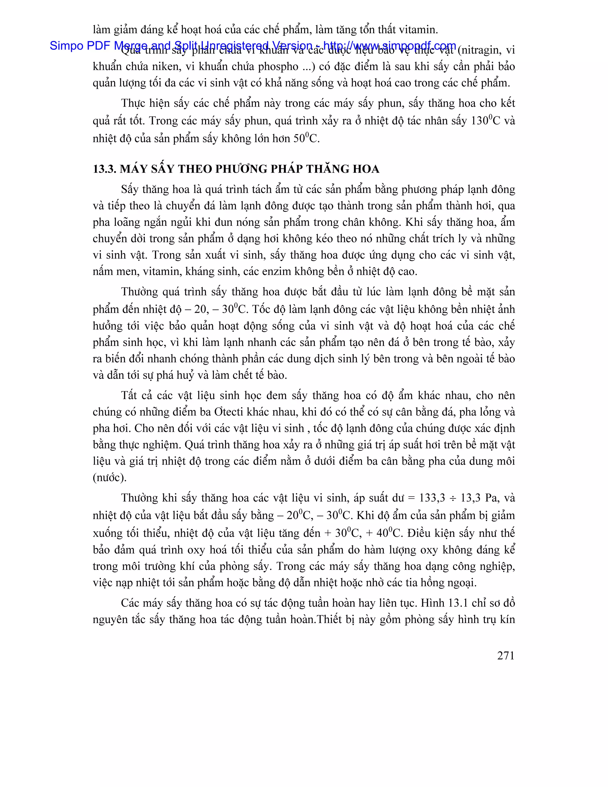 laìm giaím âaïng kãø hoaût hoaï cuía caïc chãú pháøm, laìm tàng täøn tháút vitamin.
Simpo PDF Merge and sáúy phán chæïa vi khuáøn vaì caïchttp://www.simpopdf.com (nitragin, vi
              Quaï trçnh Split Unregistered Version - dæåüc liãûu baío vãû thæûc váût
       khuáøn chæïa niken, vi khuáøn chæïa phospho ...) coï âàûc âiãøm laì sau khi sáúy cáön phaíi baío
       quaín læåüng täúi âa caïc vi sinh váût coï khaí nàng säúng vaì hoaût hoaï cao trong caïc chãú pháøm.
                Thæûc hiãûn sáúy caïc chãú pháøm naìy trong caïc maïy sáúy phun, sáúy thàng hoa cho kãút
         quaí ráút täút. Trong caïc maïy sáúy phun, quaï trçnh xaíy ra åí nhiãût âäü taïc nhán sáúy 1300C vaì
         nhiãût âäü cuía saín pháøm sáúy khäng låïn hån 500C.

         13.3. MAÏY SÁÚY THEO PHÆÅNG PHAÏP THÀNG HOA
                 Sáúy thàng hoa laì quaï trçnh taïch áøm tæì caïc saín pháøm bàòng phæång phaïp laûnh âäng
         vaì tiãúp theo laì chuyãøn âaï laìm laûnh âäng âæåüc taûo thaình trong saín pháøm thaình håi, qua
         pha loaîng ngàõn nguíi khi âun noïng saín pháøm trong chán khäng. Khi sáúy thàng hoa, áøm
         chuyãøn dåìi trong saín pháøm åí daûng håi khäng keïo theo noï nhæîng cháút trêch ly vaì nhæîng
         vi sinh váût. Trong saín xuáút vi sinh, sáúy thàng hoa âæåüc æïng duûng cho caïc vi sinh váût,
         náúm men, vitamin, khaïng sinh, caïc enzim khäng bãön åí nhiãût âäü cao.
                Thæåìng quaï trçnh sáúy thàng hoa âæåüc bàõt âáöu tæì luïc laìm laûnh âäng bãö màût saín
         pháøm âãún nhiãût âäü − 20, − 300C. Täúc âäü laìm laûnh âäng caïc váût liãûu khäng bãön nhiãût aính
         hæåíng tåïi viãûc baío quaín hoaût âäüng säúng cuía vi sinh váût vaì âäü hoaût hoaï cuía caïc chãú
         pháøm sinh hoüc, vç khi laìm laûnh nhanh caïc saín pháøm taûo nãn âaï åí bãn trong tãú baìo, xaíy
         ra biãún âäøi nhanh choïng thaình pháön caïc dung dëch sinh lyï bãn trong vaì bãn ngoaìi tãú baìo
         vaì dáùn tåïi sæû phaï huyí vaì laìm chãút tãú baìo.
                Táút caí caïc váût liãûu sinh hoüc âem sáúy thàng hoa coï âäü áøm khaïc nhau, cho nãn
         chuïng coï nhæîng âiãøm ba Åtecti khaïc nhau, khi âoï coï thãø coï sæû cán bàòng âaï, pha loíng vaì
         pha håi. Cho nãn âäúi våïi caïc váût liãûu vi sinh , täúc âäü laûnh âäng cuía chuïng âæåüc xaïc âënh
         bàòng thæûc nghiãûm. Quaï trçnh thàng hoa xaíy ra åí nhæîng giaï trë aïp suáút håi trãn bãö màût váût
         liãûu vaì giaï trë nhiãût âäü trong caïc âiãøm nàòm åí dæåïi âiãøm ba cán bàòng pha cuía dung mäi
         (næåïc).
                Thæåìng khi sáúy thàng hoa caïc váût liãûu vi sinh, aïp suáút dæ = 133,3 ÷ 13,3 Pa, vaì
         nhiãût âäü cuía váût liãûu bàõt âáöu sáúy bàòng − 200C, − 300C. Khi âäü áøm cuía saín pháøm bë giaím
         xuäúng täúi thiãøu, nhiãût âäü cuía váût liãûu tàng âãún + 300C, + 400C. Âiãöu kiãûn sáúy nhæ thãú
         baío âaím quaï trçnh oxy hoaï täúi thiãøu cuía saín pháøm do haìm læåüng oxy khäng âaïng kãø
         trong mäi træåìng khê cuía phoìng sáúy. Trong caïc maïy sáúy thàng hoa daûng cäng nghiãûp,
         viãûc naûp nhiãût tåïi saín pháøm hoàûc bàòng âäü dáùn nhiãût hoàûc nhåì caïc tia häöng ngoaûi.
              Caïc maïy sáúy thàng hoa coï sæû taïc âäüng tuáön hoaìn hay liãn tuûc. Hçnh 13.1 chè så âäö
         nguyãn tàõc sáúy thàng hoa taïc âäüng tuáön hoaìn.Thiãút bë naìy gäöm phoìng sáúy hçnh truû kên


                                                                                                         271
 