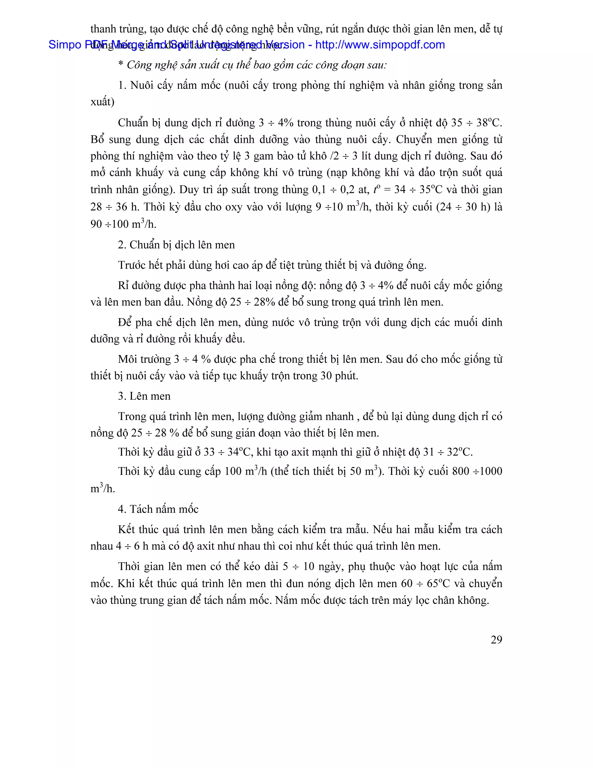 thanh truìng, taûo âæåüc chãú âäü cäng nghãû bãön væîng, ruït ngàõn âæåüc thåìi gian lãn men, dãù tæû
Simpo PDFg hoïa, giaím âæåüc lao âäüng nàûng nhoüc.
       âäün Merge and Split Unregistered Version - http://www.simpopdf.com
                  * Cäng nghãû saín xuáút cuû thãø bao gäöm caïc cäng âoaûn sau:
                  1. Nuäi cáúy náúm mäúc (nuäi cáúy trong phoìng thê nghiãûm vaì nhán giäúng trong saín
         xuáút)
               Chuáøn bë dung dëch rè âæåìng 3 ÷ 4% trong thuìng nuäi cáúy åí nhiãût âäü 35 ÷ 38oC.
         Bäø sung dung dëch caïc cháút dinh dæåîng vaìo thuìng nuäi cáúy. Chuyãøn men giäúng tæì
         phoìng thê nghiãûm vaìo theo tyí lãû 3 gam baìo tæí khä /2 ÷ 3 lêt dung dëch rè âæåìng. Sau âoï
         måí caïnh khuáúy vaì cung cáúp khäng khê vä truìng (naûp khäng khê vaì âaío träün suäút quaï
         trçnh nhán giäúng). Duy trç aïp suáút trong thuìng 0,1 ÷ 0,2 at, to = 34 ÷ 35oC vaì thåìi gian
         28 ÷ 36 h. Thåìi kyì âáöu cho oxy vaìo våïi læåüng 9 ÷10 m3/h, thåìi kyì cuäúi (24 ÷ 30 h) laì
         90 ÷100 m3/h.
                  2. Chuáøn bë dëch lãn men
                  Træåïc hãút phaíi duìng håi cao aïp âãø tiãût truìng thiãút bë vaì âæåìng äúng.
                Rè âæåìng âæåüc pha thaình hai loaûi näöng âäü: näöng âäü 3 ÷ 4% âãø nuäi cáúy mäúc giäúng
         vaì lãn men ban âáöu. Näöng âäü 25 ÷ 28% âãø bäø sung trong quaï trçnh lãn men.
               Âãø pha chãú dëch lãn men, duìng næåïc vä truìng träün våïi dung dëch caïc muäúi dinh
         dæåîng vaì rè âæåìng räöi khuáúy âãöu.
                 Mäi træåìng 3 ÷ 4 % âæåüc pha chãú trong thiãút bë lãn men. Sau âoï cho mäúc giäúng tæì
         thiãút bë nuäi cáúy vaìo vaì tiãúp tuûc khuáúy träün trong 30 phuït.
                  3. Lãn men
               Trong quaï trçnh lãn men, læåüng âæåìng giaím nhanh , âãø buì laûi duìng dung dëch rè coï
         näöng âäü 25 ÷ 28 % âãø bäø sung giaïn âoaûn vaìo thiãút bë lãn men.
                  Thåìi kyì âáöu giæî åí 33 ÷ 34oC, khi taûo axit maûnh thç giæî åí nhiãût âäü 31 ÷ 32oC.
                  Thåìi kyì âáöu cung cáúp 100 m3/h (thãø têch thiãút bë 50 m3). Thåìi kyì cuäúi 800 ÷1000
         m3/h.
                  4. Taïch náúm mäúc
              Kãút thuïc quaï trçnh lãn men bàòng caïch kiãøm tra máùu. Nãúu hai máùu kiãøm tra caïch
         nhau 4 ÷ 6 h maì coï âäü axit nhæ nhau thç coi nhæ kãút thuïc quaï trçnh lãn men.
                Thåìi gian lãn men coï thãø keïo daìi 5 ÷ 10 ngaìy, phuû thuäüc vaìo hoaût læûc cuía náúm
         mäúc. Khi kãút thuïc quaï trçnh lãn men thç âun noïng dëch lãn men 60 ÷ 65oC vaì chuyãøn
         vaìo thuìng trung gian âãø taïch náúm mäúc. Náúm mäúc âæåüc taïch trãn maïy loüc chán khäng.


                                                                                                            29
 
