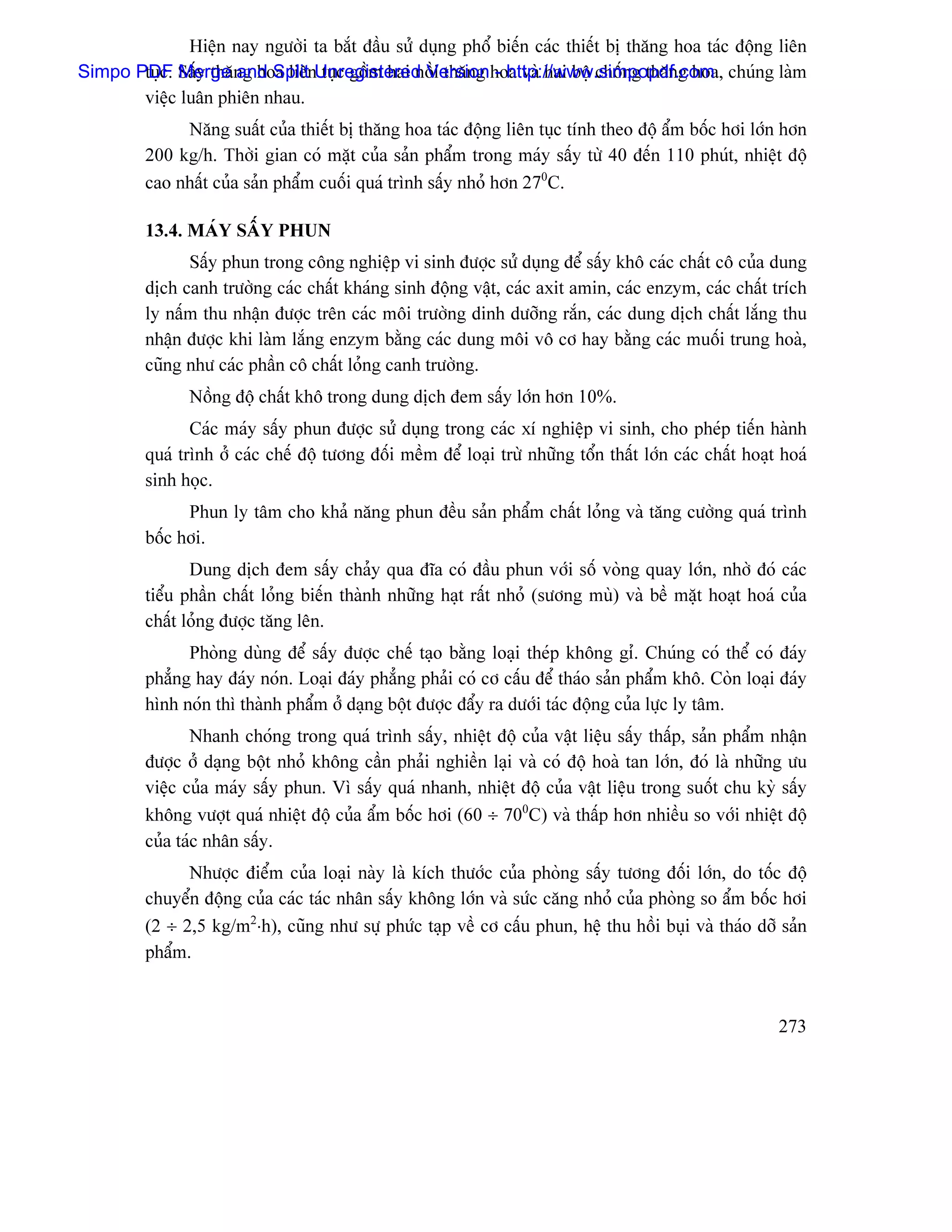 Hiãûn nay ngæåìi ta bàõt âáöu sæí duûng phäø biãún caïc thiãút bë thàng hoa taïc âäüng liãn
Simpo PDF Sáúy thàng hoa liãnUnregistered Versionhoa vaì hai bäü chäúng thàng hoa, chuïng laìm
       tuûc. Merge and Split tuûc gäöm hai näöi thàng - http://www.simpopdf.com
       viãûc luán phiãn nhau.
              Nàng suáút cuía thiãút bë thàng hoa taïc âäüng liãn tuûc tênh theo âäü áøm bäúc håi låïn hån
         200 kg/h. Thåìi gian coï màût cuía saín pháøm trong maïy sáúy tæì 40 âãún 110 phuït, nhiãût âäü
         cao nháút cuía saín pháøm cuäúi quaï trçnh sáúy nhoí hån 270C.

         13.4. MAÏY SÁÚY PHUN
               Sáúy phun trong cäng nghiãûp vi sinh âæåüc sæí duûng âãø sáúy khä caïc cháút cä cuía dung
         dëch canh træåìng caïc cháút khaïng sinh âäüng váût, caïc axit amin, caïc enzym, caïc cháút trêch
         ly náúm thu nháûn âæåüc trãn caïc mäi træåìng dinh dæåîng ràõn, caïc dung dëch cháút làõng thu
         nháûn âæåüc khi laìm làõng enzym bàòng caïc dung mäi vä cå hay bàòng caïc muäúi trung hoaì,
         cuîng nhæ caïc pháön cä cháút loíng canh træåìng.
                Näöng âäü cháút khä trong dung dëch âem sáúy låïn hån 10%.
                Caïc maïy sáúy phun âæåüc sæí duûng trong caïc xê nghiãûp vi sinh, cho pheïp tiãún haình
         quaï trçnh åí caïc chãú âäü tæång âäúi mãöm âãø loaûi træì nhæîng täøn tháút låïn caïc cháút hoaût hoaï
         sinh hoüc.
               Phun ly tám cho khaí nàng phun âãöu saín pháøm cháút loíng vaì tàng cæåìng quaï trçnh
         bäúc håi.
                Dung dëch âem sáúy chaíy qua âéa coï âáöu phun våïi säú voìng quay låïn, nhåì âoï caïc
         tiãøu pháön cháút loíng biãún thaình nhæîng haût ráút nhoí (sæång muì) vaì bãö màût hoaût hoaï cuía
         cháút loíng âæåüc tàng lãn.
               Phoìng duìng âãø sáúy âæåüc chãú taûo bàòng loaûi theïp khäng gè. Chuïng coï thãø coï âaïy
         phàóng hay âaïy noïn. Loaûi âaïy phàóng phaíi coï cå cáúu âãø thaïo saín pháøm khä. Coìn loaûi âaïy
         hçnh noïn thç thaình pháøm åí daûng bäüt âæåüc âáøy ra dæåïi taïc âäüng cuía læûc ly tám.
                Nhanh choïng trong quaï trçnh sáúy, nhiãût âäü cuía váût liãûu sáúy tháúp, saín pháøm nháûn
         âæåüc åí daûng bäüt nhoí khäng cáön phaíi nghiãön laûi vaì coï âäü hoaì tan låïn, âoï laì nhæîng æu
         viãûc cuía maïy sáúy phun. Vç sáúy quaï nhanh, nhiãût âäü cuía váût liãûu trong suäút chu kyì sáúy
         khäng væåüt quaï nhiãût âäü cuía áøm bäúc håi (60 ÷ 700C) vaì tháúp hån nhiãöu so våïi nhiãût âäü
         cuía taïc nhán sáúy.
               Nhæåüc âiãøm cuía loaûi naìy laì kêch thæåïc cuía phoìng sáúy tæång âäúi låïn, do täúc âäü
         chuyãøn âäüng cuía caïc taïc nhán sáúy khäng låïn vaì sæïc càng nhoí cuía phoìng so áøm bäúc håi
         (2 ÷ 2,5 kg/m2⋅h), cuîng nhæ sæû phæïc taûp vãö cå cáúu phun, hãû thu häöi buûi vaì thaïo dåî saín
         pháøm.


                                                                                                           273
 
