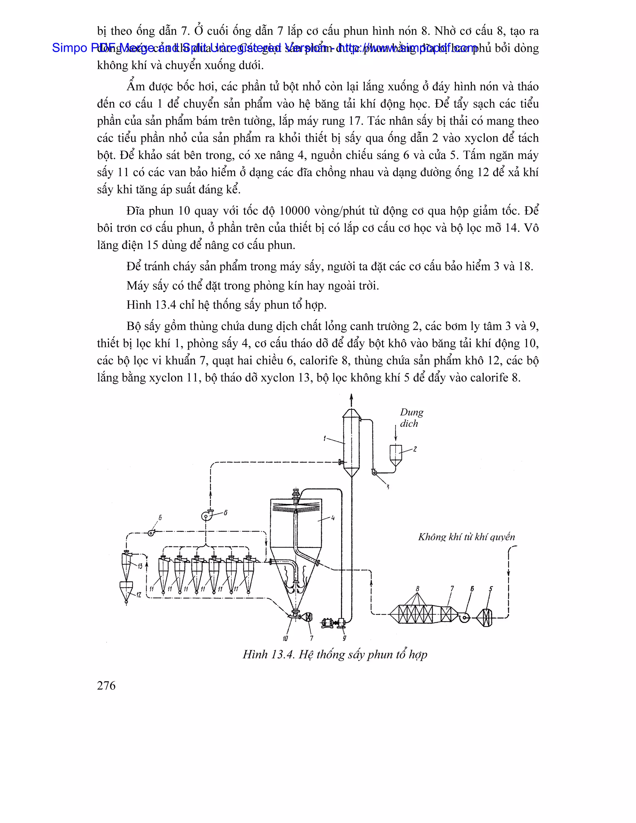 bë theo äúng dáùn 7. ÅÍ cuäúi äúng dáùn 7 làõp cå cáúu phun hçnh noïn 8. Nhåì cå cáúu 8, taûo ra
Simpo PDFg xoaïy cuía khê âæaUnregistered saín pháøm- âæåüc phun bàòng âéa bë bao phuí båíi doìng
       doìn Merge and Split vaìo. Caïc gioüt Version http://www.simpopdf.com
       khäng khê vaì chuyãøn xuäúng dæåïi.
                ÁØm âæåüc bäúc håi, caïc pháön tæí bäüt nhoí coìn laûi làõng xuäúng åí âaïy hçnh noïn vaì thaïo
         âãún cå cáúu 1 âãø chuyãøn saín pháøm vaìo hãû bàng taíi khê âäüng hoüc. Âãø táøy saûch caïc tiãøu
         pháön cuía saín pháøm baïm trãn tæåìng, làõp maïy rung 17. Taïc nhán sáúy bë thaíi coï mang theo
         caïc tiãøu pháön nhoí cuía saín pháøm ra khoíi thiãút bë sáúy qua äúng dáùn 2 vaìo xyclon âãø taïch
         bäüt. Âãø khaío saït bãn trong, coï xe náng 4, nguäön chiãúu saïng 6 vaì cæía 5. Táúm ngàn maïy
         sáúy 11 coï caïc van baío hiãøm åí daûng caïc âéa chäöng nhau vaì daûng âæåìng äúng 12 âãø xaí khê
         sáúy khi tàng aïp suáút âaïng kãø.
               Âéa phun 10 quay våïi täúc âäü 10000 voìng/phuït tæì âäüng cå qua häüp giaím täúc. Âãø
         bäi trån cå cáúu phun, åí pháön trãn cuía thiãút bë coï làõp cå cáúu cå hoüc vaì bäü loüc måî 14. Vä
         làng âiãûn 15 duìng âãø náng cå cáúu phun.
               Âãø traïnh chaïy saín pháøm trong maïy sáúy, ngæåìi ta âàût caïc cå cáúu baío hiãøm 3 vaì 18.
               Maïy sáúy coï thãø âàût trong phoìng kên hay ngoaìi tråìi.
               Hçnh 13.4 chè hãû thäúng sáúy phun täø håüp.
                 Bäü sáúy gäöm thuìng chæïa dung dëch cháút loíng canh træåìng 2, caïc båm ly tám 3 vaì 9,
         thiãút bë loüc khê 1, phoìng sáúy 4, cå cáúu thaïo dåî âãø âáøy bäüt khä vaìo bàng taíi khê âäüng 10,
         caïc bäü loüc vi khuáøn 7, quaût hai chiãöu 6, calorife 8, thuìng chæïa saín pháøm khä 12, caïc bäü
         làõng bàòng xyclon 11, bäü thaïo dåî xyclon 13, bäü loüc khäng khê 5 âãø âáøy vaìo calorife 8.

                                                                              Dung
                                                                              dëch




                                                                                   Khäng khê tæì khê quyãøn




                                          Hçnh 13.4. Hãû thäúng sáúy phun täø håüp

         276
 