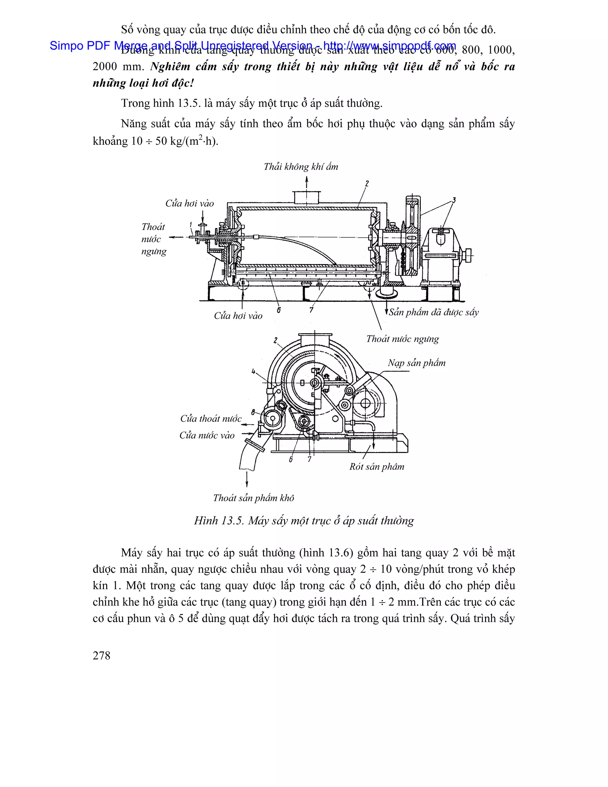 Säú voìng quay cuía truûc âæåüc âiãöu chènh theo chãú âäü cuía âäüng cå coï bäún täúc âä.
Simpo PDF Merge g kênh cuíaUnregistered Version - http://www.simpopdf.com 800, 1000,
           Âæåìn and Split tang quay thæåìng âæåüc saín xuáút theo caïc cåî 600,
         2000 mm. Nghiãm cáúm sáúy trong thiãút bë naìy nhæîng váût liãûu dãù näø vaì bäúc ra
         nhæîng loaûi håi âäüc!
               Trong hçnh 13.5. laì maïy sáúy mäüt truûc åíï aïp suáút thæåìng.
               Nàng suáút cuía maïy sáúy tênh theo áøm bäúc håi phuû thuäüc vaìo daûng saín pháøm sáúy
         khoaíng 10 ÷ 50 kg/(m2⋅h).

                                                      Thaíi khäng khê áøm


                         Cæía håi vaìo

                    Thoaït
                    næåïc
                    ngæng




                                      Cæía håi vaìo                                   Saín pháøm âaî âæåüc sáúy

                                                                                Thoaït næåïc ngæng

                                                                                      Naûp saín pháøm




                             Cæía thoaït næåïc
                             Cæía næåïc vaìo


                                                                            Roït saín pháøm


                                      Thoaït saín pháøm khä

                                 Hçnh 13.5. Maïy sáúy mäüt truûc åí aïp suáút thæåìng

                Maïy sáúy hai truûc coï aïp suáút thæåìng (hçnh 13.6) gäöm hai tang quay 2 våïi bãö màût
         âæåüc maìi nhàôn, quay ngæåüc chiãöu nhau våïi voìng quay 2 ÷ 10 voìng/phuït trong voí kheïp
         kên 1. Mäüt trong caïc tang quay âæåüc làõp trong caïc äø cäú âënh, âiãöu âoï cho pheïp âiãöu
         chènh khe håí giæîa caïc truûc (tang quay) trong giåïi haûn âãún 1 ÷ 2 mm.Trãn caïc truûc coï caïc
         cå cáúu phun vaì ä 5 âãø duìng quaût âáøy håi âæåüc taïch ra trong quaï trçnh sáúy. Quaï trçnh sáúy


         278
 