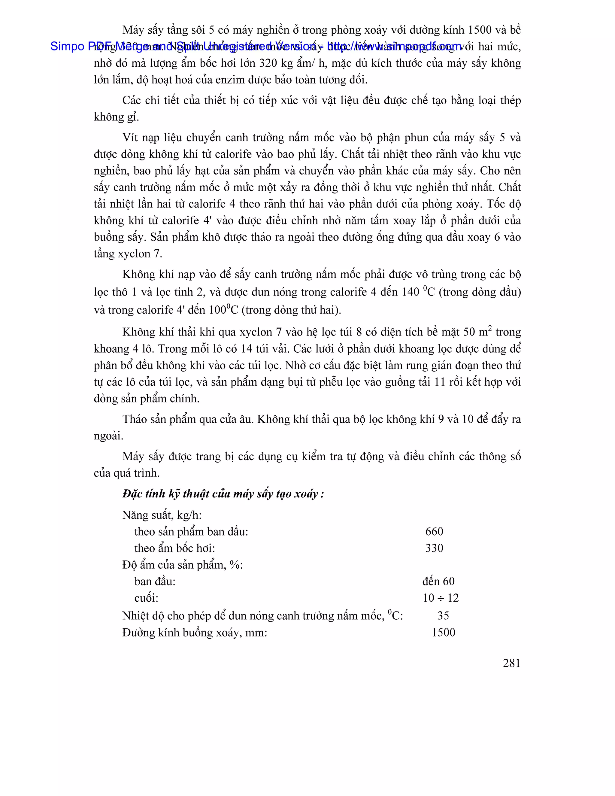 Maïy sáúy táöng säi 5 coï maïy nghiãön åí trong phoìng xoaïy våïi âæåìng kênh 1500 vaì bãö
Simpo PDFgMerge and SplitnUnregistered Version y http://www.simpopdf.com i hai mæïc,
       räün 320 mm. Nghiãö chuíng náúm mäúc vaì sáú - âæåüc tiãún haình song song våï
       nhåì âoï maì læåüng áøm bäúc håi låïn 320 kg áøm/ h, màûc duì kêch thæåïc cuía maïy sáúy khäng
       låïn làõm, âäü hoaût hoaï cuía enzim âæåüc baío toaìn tæång âäúi.
              Caïc chi tiãút cuía thiãút bë coï tiãúp xuïc våïi váût liãûu âãöu âæåüc chãú taûo bàòng loaûi theïp
         khäng gè.
                Vêt naûp liãûu chuyãøn canh træåìng náúm mäúc vaìo bäü pháûn phun cuía maïy sáúy 5 vaì
         âæåüc doìng khäng khê tæì calorife vaìo bao phuí láúy. Cháút taíi nhiãût theo raînh vaìo khu væûc
         nghiãön, bao phuí láúy haût cuía saín pháøm vaì chuyãøn vaìo pháön khaïc cuía maïy sáúy. Cho nãn
         sáúy canh træåìng náúm mäúc åí mæïc mäüt xaíy ra âäöng thåìi åí khu væûc nghiãön thæï nháút. Cháút
         taíi nhiãût láön hai tæì calorife 4 theo raînh thæï hai vaìo pháön dæåïi cuía phoìng xoaïy. Täúc âäü
         khäng khê tæì calorife 4’ vaìo âæåüc âiãöu chènh nhåì nàm táúm xoay làõp åí pháön dæåïi cuía
         buäöng sáúy. Saín pháøm khä âæåüc thaïo ra ngoaìi theo âæåìng äúng âæïng qua âáöu xoay 6 vaìo
         táöng xyclon 7.
                Khäng khê naûp vaìo âãø sáúy canh træåìng náúm mäúc phaíi âæåüc vä truìng trong caïc bäü
         loüc thä 1 vaì loüc tinh 2, vaì âæåüc âun noïng trong calorife 4 âãún 140 0C (trong doìng âáöu)
         vaì trong calorife 4’ âãún 1000C (trong doìng thæï hai).
                 Khäng khê thaíi khi qua xyclon 7 vaìo hãû loüc tuïi 8 coï diãûn têch bãö màût 50 m2 trong
         khoang 4 lä. Trong mäùi lä coï 14 tuïi vaíi. Caïc læåïi åí pháön dæåïi khoang loüc âæåüc duìng âãø
         phán bäø âãöu khäng khê vaìo caïc tuïi loüc. Nhåì cå cáúu âàûc biãût laìm rung giaïn âoaûn theo thæï
         tæû caïc lä cuía tuïi loüc, vaì saín pháøm daûng buûi tæì phãùu loüc vaìo guäöng taíi 11 räöi kãút håüp våïi
         doìng saín pháøm chênh.
                Thaïo saín pháøm qua cæía áu. Khäng khê thaíi qua bäü loüc khäng khê 9 vaì 10 âãø âáøy ra
         ngoaìi.
               Maïy sáúy âæåüc trang bë caïc duûng cuû kiãøm tra tæû âäüng vaì âiãöu chènh caïc thäng säú
         cuía quaï trçnh.
                Âàûc tênh kyî thuáût cuía maïy sáúy taûo xoaïy:
                Nàng suáút, kg/h:
                  theo saín pháøm ban âáöu:                                                 660
                  theo áøm bäúc håi:                                                        330
                Âäü áøm cuía saín pháøm, %:
                  ban âáöu:                                                                 âãún 60
                  cuäúi:                                                                    10 ÷ 12
                Nhiãût âäü cho pheïp âãø âun noïng canh træåìng náúm mäúc, 0C:                  35
                Âæåìng kênh buäöng xoaïy, mm:                                                 1500

                                                                                                                281
 
