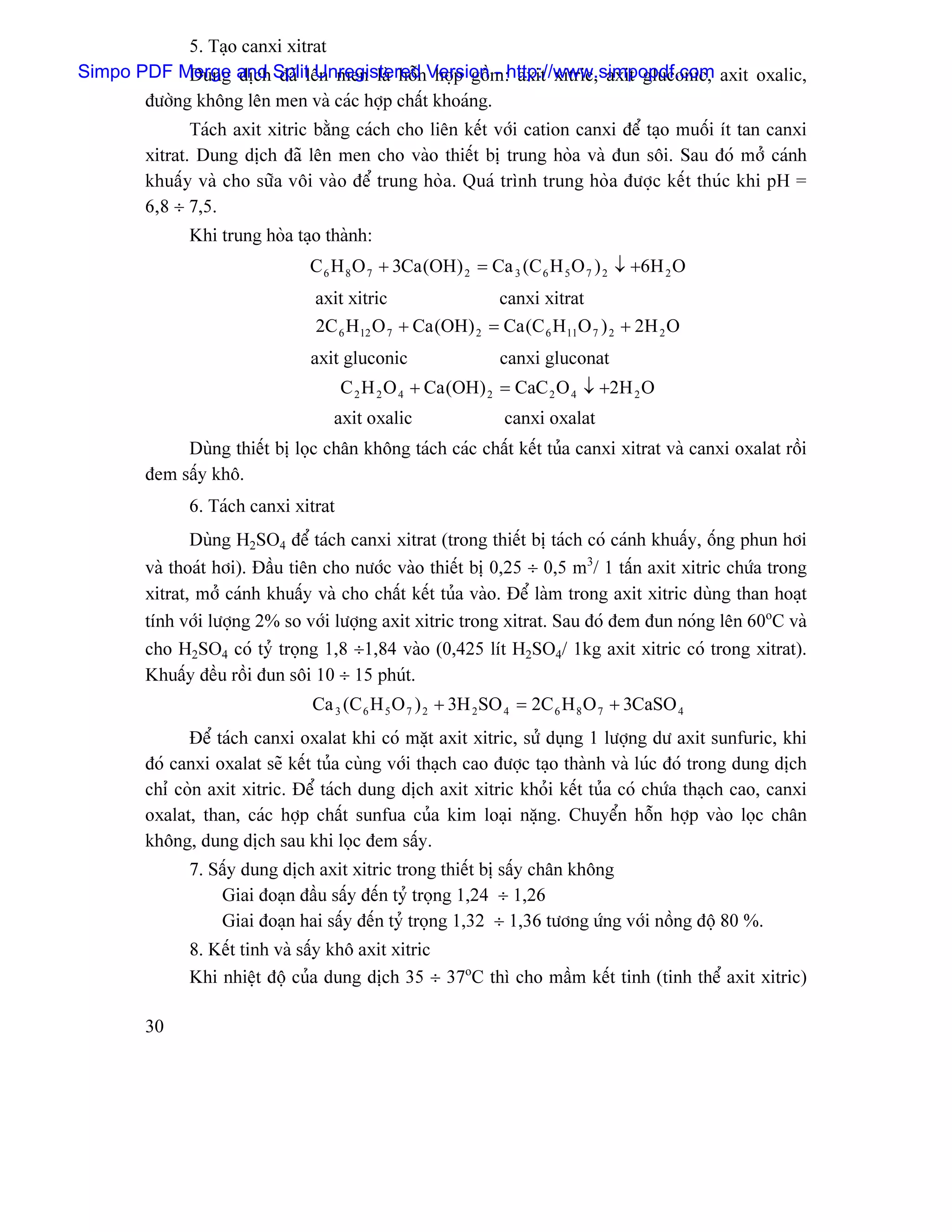 5. Taûo canxi xitrat
Simpo PDF Merge and Splitlãn men laì häùnVersionm:http://www.simpopdf.com axit oxalic,
             Dung dëch âaî Unregistered håüp gäö - axit xitric, axit gluconic,
       âæåìng khäng lãn men vaì caïc håüp cháút khoaïng.
              Taïch axit xitric bàòng caïch cho liãn kãút våïi cation canxi âãø taûo muäúi êt tan canxi
       xitrat. Dung dëch âaî lãn men cho vaìo thiãút bë trung hoìa vaì âun säi. Sau âoï måí caïnh
       khuáúy vaì cho sæîa väi vaìo âãø trung hoìa. Quaï trçnh trung hoìa âæåüc kãút thuïc khi pH =
       6,8 ÷ 7,5.
             Khi trung hoìa taûo thaình:
                               C 6 H 8 O 7 + 3Ca (OH) 2 = Ca 3 (C 6 H 5 O 7 ) 2 ↓ +6H 2 O
                                axit xitric                canxi xitrat
                                2C 6 H 12 O 7 + Ca (OH) 2 = Ca (C 6 H 11O 7 ) 2 + 2H 2 O
                               axit gluconic                 canxi gluconat
                                     C 2 H 2 O 4 + Ca (OH) 2 = CaC 2 O 4 ↓ +2H 2 O
                                   axit oxalic                canxi oxalat
            Duìng thiãút bë loüc chán khäng taïch caïc cháút kãút tuía canxi xitrat vaì canxi oxalat räöi
       âem sáúy khä.
             6. Taïch canxi xitrat
              Duìng H2SO4 âãø taïch canxi xitrat (trong thiãút bë taïch coï caïnh khuáúy, äúng phun håi
       vaì thoaït håi). Âáöu tiãn cho næåïc vaìo thiãút bë 0,25 ÷ 0,5 m3/ 1 táún axit xitric chæïa trong
       xitrat, måí caïnh khuáúy vaì cho cháút kãút tuía vaìo. Âãø laìm trong axit xitric duìng than hoaût
       tênh våïi læåüng 2% so våïi læåüng axit xitric trong xitrat. Sau âoï âem âun noïng lãn 60oC vaì
       cho H2SO4 coï tyí troüng 1,8 ÷1,84 vaìo (0,425 lêt H2SO4/ 1kg axit xitric coï trong xitrat).
       Khuáúy âãöu räöi âun säi 10 ÷ 15 phuït.
                                Ca 3 (C 6 H 5 O 7 ) 2 + 3H 2 SO 4 = 2C 6 H 8 O 7 + 3CaSO 4
             Âãø taïch canxi oxalat khi coï màût axit xitric, sæí duûng 1 læåüng dæ axit sunfuric, khi
       âoï canxi oxalat seî kãút tuía cuìng våïi thaûch cao âæåüc taûo thaình vaì luïc âoï trong dung dëch
       chè coìn axit xitric. Âãø taïch dung dëch axit xitric khoíi kãút tuía coï chæïa thaûch cao, canxi
       oxalat, than, caïc håüp cháút sunfua cuía kim loaûi nàûng. Chuyãøn häùn håüp vaìo loüc chán
       khäng, dung dëch sau khi loüc âem sáúy.
             7. Sáúy dung dëch axit xitric trong thiãút bë sáúy chán khäng
                 Giai âoaûn âáöu sáúy âãún tyí troüng 1,24 ÷ 1,26
                 Giai âoaûn hai sáúy âãún tyí troüng 1,32 ÷ 1,36 tæång æïng våïi näöng âäü 80 %.
             8. Kãút tinh vaì sáúy khä axit xitric
             Khi nhiãût âäü cuía dung dëch 35 ÷ 37oC thç cho máöm kãút tinh (tinh thãø axit xitric)

       30
 