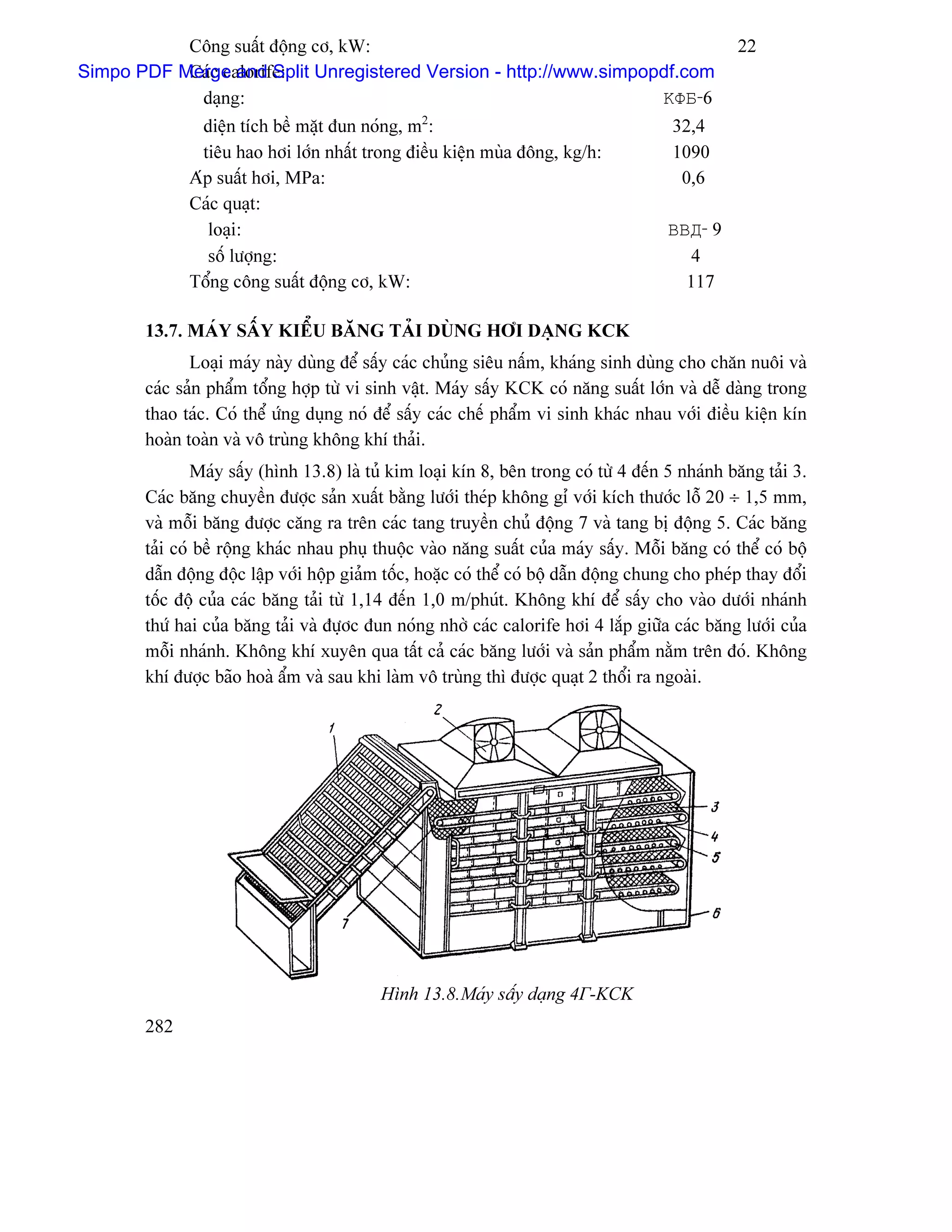 Cäng suáút âäüng cå, kW:                                                               22
Simpo PDF Merge and Split Unregistered Version - http://www.simpopdf.com
           Caïc calorife:
            daûng:                                                ΚΦБ-6
               diãûn têch bãö màût âun noïng, m2:                                       32,4
               tiãu hao håi låïn nháút trong âiãöu kiãûn muìa âäng, kg/h:               1090
             Aïp suáút håi, MPa:                                                         0,6
             Caïc quaût:
                loaûi:                                                                 ΒΒД- 9
                säú læåüng:                                                               4
             Täøng cäng suáút âäüng cå, kW:                                              117

       13.7. MAÏY SÁÚY KIÃØU BÀNG TAÍI DUÌNG HÅI DAÛNG KCK
              Loaûi maïy naìy duìng âãø sáúy caïc chuíng siãu náúm, khaïng sinh duìng cho chàn nuäi vaì
       caïc saín pháøm täøng håüp tæì vi sinh váût. Maïy sáúy KCK coï nàng suáút låïn vaì dãù daìng trong
       thao taïc. Coï thãø æïng duûng noï âãø sáúy caïc chãú pháøm vi sinh khaïc nhau våïi âiãöu kiãûn kên
       hoaìn toaìn vaì vä truìng khäng khê thaíi.
               Maïy sáúy (hçnh 13.8) laì tuí kim loaûi kên 8, bãn trong coï tæì 4 âãún 5 nhaïnh bàng taíi 3.
       Caïc bàng chuyãön âæåüc saín xuáút bàòng læåïi theïp khäng gè våïi kêch thæåïc läù 20 ÷ 1,5 mm,
       vaì mäùi bàng âæåüc càng ra trãn caïc tang truyãön chuí âäüng 7 vaì tang bë âäüng 5. Caïc bàng
       taíi coï bãö räüng khaïc nhau phuû thuäüc vaìo nàng suáút cuía maïy sáúy. Mäùi bàng coï thãø coï bäü
       dáùn âäüng âäüc láûp våïi häüp giaím täúc, hoàûc coï thãø coï bäü dáùn âäüng chung cho pheïp thay âäøi
       täúc âäü cuía caïc bàng taíi tæì 1,14 âãún 1,0 m/phuït. Khäng khê âãø sáúy cho vaìo dæåïi nhaïnh
       thæï hai cuía bàng taíi vaì âæûåc âun noïng nhåì caïc calorife håi 4 làõp giæîa caïc bàng læåïi cuía
       mäùi nhaïnh. Khäng khê xuyãn qua táút caí caïc bàng læåïi vaì saín pháøm nàòm trãn âoï. Khäng
       khê âæåüc baîo hoaì áøm vaì sau khi laìm vä truìng thç âæåüc quaût 2 thäøi ra ngoaìi.




                                           Hçnh 13.8.Maïy sáúy daûng 4Г-KCK
       282
 