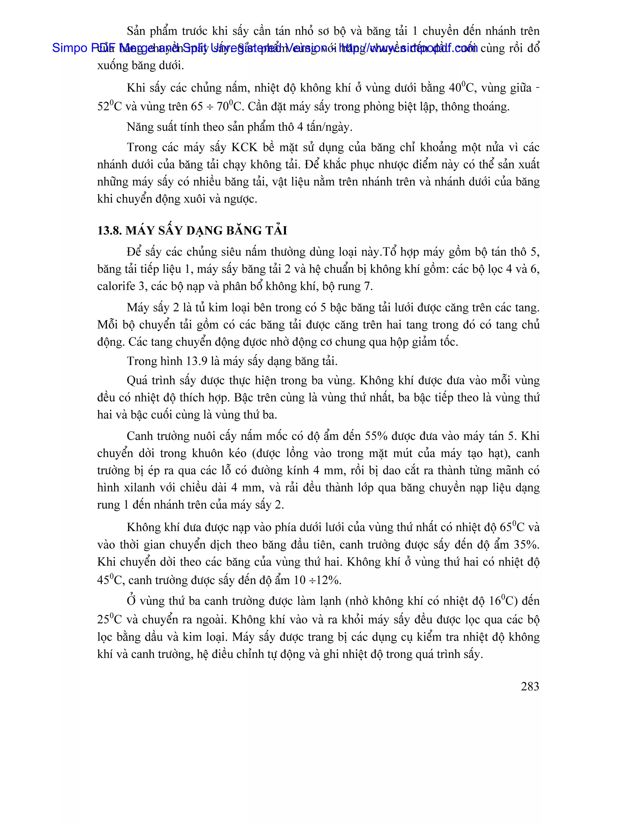 Saín pháøm træåïc khi sáúy cáön taïn nhoí så bäü vaì bàng taíi 1 chuyãön âãún nhaïnh trãn
Simpo PDF bàng chuyãönSplit Unregistered Version -i http://www.simpopdf.com cuìng räöi âäø
       cuía Merge and maïy sáúy. Saín pháøm cuìng våï bàng chuyãön âãún âáöu cuäúi
       xuäúng bàng dæåïi.
              Khi sáúy caïc chuíng náúm, nhiãût âäü khäng khê åí vuìng dæåïi bàòng 400C, vuìng giæîa -
         520C vaì vuìng trãn 65 ÷ 700C. Cáön âàût maïy sáúy trong phoìng biãût láûp, thäng thoaïng.
               Nàng suáút tênh theo saín pháøm thä 4 táún/ngaìy.
               Trong caïc maïy sáúy KCK bãö màût sæí duûng cuía bàng chè khoaíng mäüt næía vç caïc
         nhaïnh dæåïi cuía bàng taíi chaûy khäng taíi. Âãø khàõc phuûc nhæåüc âiãøm naìy coï thãø saín xuáút
         nhæîng maïy sáúy coï nhiãöu bàng taíi, váût liãûu nàòm trãn nhaïnh trãn vaì nhaïnh dæåïi cuía bàng
         khi chuyãøn âäüng xuäi vaì ngæåüc.

         13.8. MAÏY SÁÚY DAÛNG BÀNG TAÍI
               Âãø sáúy caïc chuíng siãu náúm thæåìng duìng loaûi naìy.Täø håüp maïy gäöm bäü taïn thä 5,
         bàng taíi tiãúp liãûu 1, maïy sáúy bàng taíi 2 vaì hãû chuáøn bë khäng khê gäöm: caïc bäü loüc 4 vaì 6,
         calorife 3, caïc bäü naûp vaì phán bäø khäng khê, bäü rung 7.
               Maïy sáúy 2 laì tuí kim loaûi bãn trong coï 5 báûc bàng taíi læåïi âæåüc càng trãn caïc tang.
         Mäùi bäü chuyãøn taíi gäöm coï caïc bàng taíi âæåüc càng trãn hai tang trong âoï coï tang chuí
         âäüng. Caïc tang chuyãøn âäüng âæûåc nhåì âäüng cå chung qua häüp giaím täúc.
               Trong hçnh 13.9 laì maïy sáúy daûng bàng taíi.
               Quaï trçnh sáúy âæåüc thæûc hiãûn trong ba vuìng. Khäng khê âæåüc âæa vaìo mäùi vuìng
         âãöu coï nhiãût âäü thêch håüp. Báûc trãn cuìng laì vuìng thæï nháút, ba báûc tiãúp theo laì vuìng thæï
         hai vaì báûc cuäúi cuìng laì vuìng thæï ba.
               Canh træåìng nuäi cáúy náúm mäúc coï âäü áøm âãún 55% âæåüc âæa vaìo maïy taïn 5. Khi
         chuyãøn dåìi trong khuän keïo (âæåüc läöng vaìo trong màût muït cuía maïy taûo haût), canh
         træåìng bë eïp ra qua caïc läù coï âæåìng kênh 4 mm, räöi bë dao càõt ra thaình tæìng maînh coï
         hçnh xilanh våïi chiãöu daìi 4 mm, vaì raíi âãöu thaình låïp qua bàng chuyãön naûp liãûu daûng
         rung 1 âãún nhaïnh trãn cuía maïy sáúy 2.
                Khäng khê âæa âæåüc naûp vaìo phêa dæåïi læåïi cuía vuìng thæï nháút coï nhiãût âäü 650C vaì
         vaìo thåìi gian chuyãøn dëch theo bàng âáöu tiãn, canh træåìng âæåüc sáúy âãún âäü áøm 35%.
         Khi chuyãøn dåìi theo caïc bàng cuía vuìng thæï hai. Khäng khê åí vuìng thæï hai coï nhiãût âäü
         450C, canh træåìng âæåüc sáúy âãún âäü áøm 10 ÷12%.
                ÅÍ vuìng thæï ba canh træåìng âæåüc laìm laûnh (nhåì khäng khê coï nhiãût âäü 160C) âãún
         250C vaì chuyãøn ra ngoaìi. Khäng khê vaìo vaì ra khoíi maïy sáúy âãöu âæåüc loüc qua caïc bäü
         loüc bàòng dáöu vaì kim loaûi. Maïy sáúy âæåüc trang bë caïc duûng cuû kiãøm tra nhiãût âäü khäng
         khê vaì canh træåìng, hãû âiãöu chènh tæû âäüng vaì ghi nhiãût âäü trong quaï trçnh sáúy.

                                                                                                           283
 