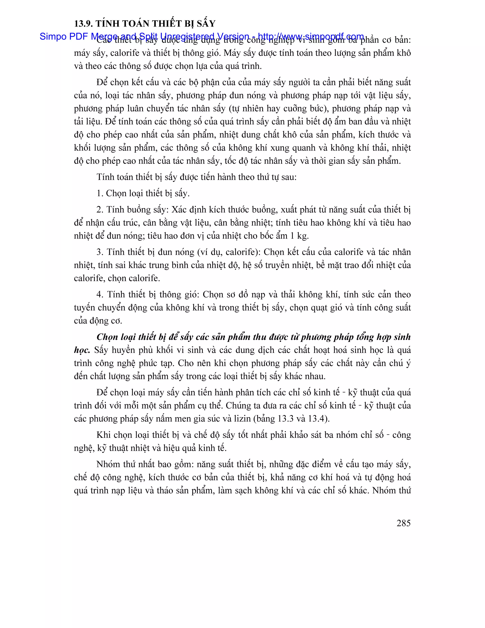 13.9. TÊNH TOAÏN THIÃÚT BË SÁÚY
Simpo PDF Merge andbë sáúy Unregistered g trong cäng nghiãûp vi sinh gäöm ba pháön cå baín:
              Caïc thiãút Split âæåüc æïng duûn Version - http://www.simpopdf.com
       maïy sáúy, calorife vaì thiãút bë thäng gioï. Maïy sáúy âæåüc tênh toaïn theo læåüng saín pháøm khä
       vaì theo caïc thäng säú âæåüc choün læûa cuía quaï trçnh.
                  Âãø choün kãút cáúu vaì caïc bäü pháûn cuía cuía maïy sáúy ngæåìi ta cáön phaíi biãút nàng suáút
         cuía noï, loaûi taïc nhán sáúy, phæång phaïp âun noïng vaì phæång phaïp naûp tåïi váût liãûu sáúy,
         phæång phaïp luán chuyãøn taïc nhán sáúy (tæû nhiãn hay cuåîng bæïc), phæång phaïp naûp vaì
         taíi liãûu. Âãø tênh toaïn caïc thäng säú cuía quaï trçnh sáúy cáön phaíi biãút âäü áøm ban âáöu vaì nhiãût
         âäü cho pheïp cao nháút cuía saín pháøm, nhiãût dung cháút khä cuía saín pháøm, kêch thæåïc vaì
         khäúi læåüng saín pháøm, caïc thäng säú cuía khäng khê xung quanh vaì khäng khê thaíi, nhiãût
         âäü cho pheïp cao nháút cuía taïc nhán sáúy, täúc âäü taïc nhán sáúy vaì thåìi gian sáúy saín pháøm.
                Tênh toaïn thiãút bë sáúy âæåüc tiãún haình theo thæï tæû sau:
                1. Choün loaûi thiãút bë sáúy.
                2. Tênh buäöng sáúy: Xaïc âënh kêch thæåïc buäöng, xuáút phaït tæì nàng suáút cuía thiãút bë
         âãø nháûn cáúu truïc, cán bàòng váût liãûu, cán bàòng nhiãût; tênh tiãu hao khäng khê vaì tiãu hao
         nhiãût âãø âun noïng; tiãu hao âån vë cuía nhiãût cho bäúc áøm 1 kg.
                3. Tênh thiãút bë âun noïng (vê duû, calorife): Choün kãút cáúu cuía calorife vaì taïc nhán
         nhiãût, tênh sai khaïc trung bçnh cuía nhiãût âäü, hãû säú truyãön nhiãût, bãö màût trao âäøi nhiãût cuía
         calorife, choün calorife.
               4. Tênh thiãút bë thäng gioï: Choün så âäö naûp vaì thaíi khäng khê, tênh sæïc caín theo
         tuyãún chuyãøn âäüng cuía khäng khê vaì trong thiãút bë sáúy, choün quaût gioï vaì tênh cäng suáút
         cuía âäüng cå.
               Choün loaûi thiãút bë âãø sáúy caïc saín pháøm thu âæåüc tæì phæång phaïp täøng håüp sinh
         hoüc. Sáúy huyãön phuì khäúi vi sinh vaì caïc dung dëch caïc cháút hoaût hoaï sinh hoüc laì quaï
         trçnh cäng nghãû phæïc taûp. Cho nãn khi choün phæång phaïp sáúy caïc cháút naìy cáön chuï yï
         âãún cháút læåüng saín pháøm sáúy trong caïc loaûi thiãút bë sáúy khaïc nhau.
                Âãø choün loaûi maïy sáúy cáön tiãún haình phán têch caïc chè säú kinh tãú - kyî thuáût cuía quaï
         trçnh âäúi våïi mäùi mäüt saín pháøm cuû thãø. Chuïng ta âæa ra caïc chè säú kinh tãú - kyî thuáût cuía
         caïc phæång phaïp sáúy náúm men gia suïc vaì lizin (baíng 13.3 vaì 13.4).
                Khi choün loaûi thiãút bë vaì chãú âäü sáúy täút nháút phaíi khaío saït ba nhoïm chè säú - cäng
         nghãû, kyî thuáût nhiãût vaì hiãûu quaí kinh tãú.
                Nhoïm thæï nháút bao gäöm: nàng suáút thiãút bë, nhæîng âàûc âiãøm vãö cáúu taûo maïy sáúy,
         chãú âäü cäng nghãû, kêch thæåïc cå baín cuía thiãút bë, khaí nàng cå khê hoaï vaì tæû âäüng hoaï
         quaï trçnh naûp liãûu vaì thaïo saín pháøm, laìm saûch khäng khê vaì caïc chè säú khaïc. Nhoïm thæï


                                                                                                               285
 