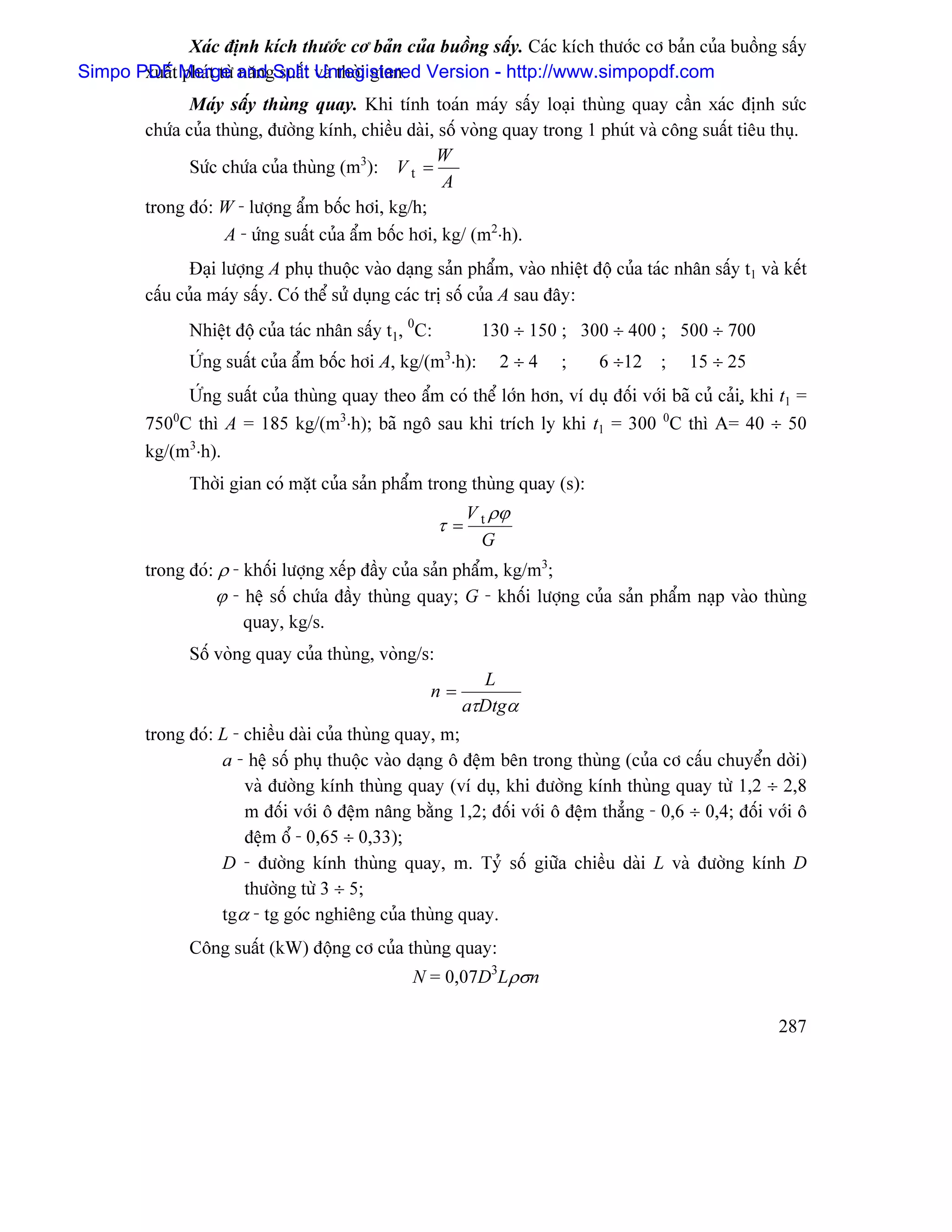 Xaïc âënh kêch thæåïc cå baín cuía buäöng sáúy. Caïc kêch thæåïc cå baín cuía buäöng sáúy
Simpo PDFt Merge and Split vaì thåìi gian. Version - http://www.simpopdf.com
       xuáú phaït tæì nàng suáút Unregistered
                Maïy sáúy thuìng quay. Khi tênh toaïn maïy sáúy loaûi thuìng quay cáön xaïc âënh sæïc
         chæïa cuía thuìng, âæåìng kênh, chiãöu daìi, säú voìng quay trong 1 phuït vaì cäng suáút tiãu thuû.
                                                      W
                Sæïc chæïa cuía thuìng (m3): V t =
                                                       A
         trong âoï: W - læåüng áøm bäúc håi, kg/h;
                     A - æïng suáút cuía áøm bäúc håi, kg/ (m2⋅h).
                Âaûi læåüng A phuû thuäüc vaìo daûng saín pháøm, vaìo nhiãût âäü cuía taïc nhán sáúy t1 vaì kãút
         cáúu cuía maïy sáúy. Coï thãø sæí duûng caïc trë säú cuía A sau âáy:
                 Nhiãût âäü cuía taïc nhán sáúy t1, 0C:          130 ÷ 150 ; 300 ÷ 400 ; 500 ÷ 700
                 ÆÏng suáút cuía áøm bäúc håi A, kg/(m ⋅h):
                                                          3
                                                                   2÷4    ;    6 ÷12     ;   15 ÷ 25
              ÆÏng suáút cuía thuìng quay theo áøm coï thãø låïn hån, vê duû âäúi våïi baî cuí caíi,û khi t1 =
         750 C thç A = 185 kg/(m3⋅h); baî ngä sau khi trêch ly khi t1 = 300 0C thç A= 40 ÷ 50
             0

         kg/(m3⋅h).
                 Thåìi gian coï màût cuía saín pháøm trong thuìng quay (s):
                                                               V t ρϕ
                                                          τ=
                                                                 G
         trong âoï: ρ - khäúi læåüng xãúp âáöy cuía saín pháøm, kg/m3;
                   ϕ - hãû säú chæïa âáöy thuìng quay; G - khäúi læåüng cuía saín pháøm naûp vaìo thuìng
                        quay, kg/s.
                 Säú voìng quay cuía thuìng, voìng/s:
                                                                L
                                                      n=
                                                              aτDtgα
         trong âoï: L - chiãöu daìi cuía thuìng quay, m;
                    a - hãû säú phuû thuäüc vaìo daûng ä âãûm bãn trong thuìng (cuía cå cáúu chuyãøn dåìi)
                        vaì âæåìng kênh thuìng quay (vê duû, khi âæåìng kênh thuìng quay tæì 1,2 ÷ 2,8
                        m âäúi våïi ä âãûm náng bàòng 1,2; âäúi våïi ä âãûm thàóng - 0,6 ÷ 0,4; âäúi våïi ä
                        âãûm äø - 0,65 ÷ 0,33);
                    D - âæåìng kênh thuìng quay, m. Tyí säú giæîa chiãöu daìi L vaì âæåìng kênh D
                        thæåìng tæì 3 ÷ 5;
                    tgα - tg goïc nghiãng cuía thuìng quay.
                 Cäng suáút (kW) âäüng cå cuía thuìng quay:
                                                   N = 0,07D3Lρσn

                                                                                                           287
 