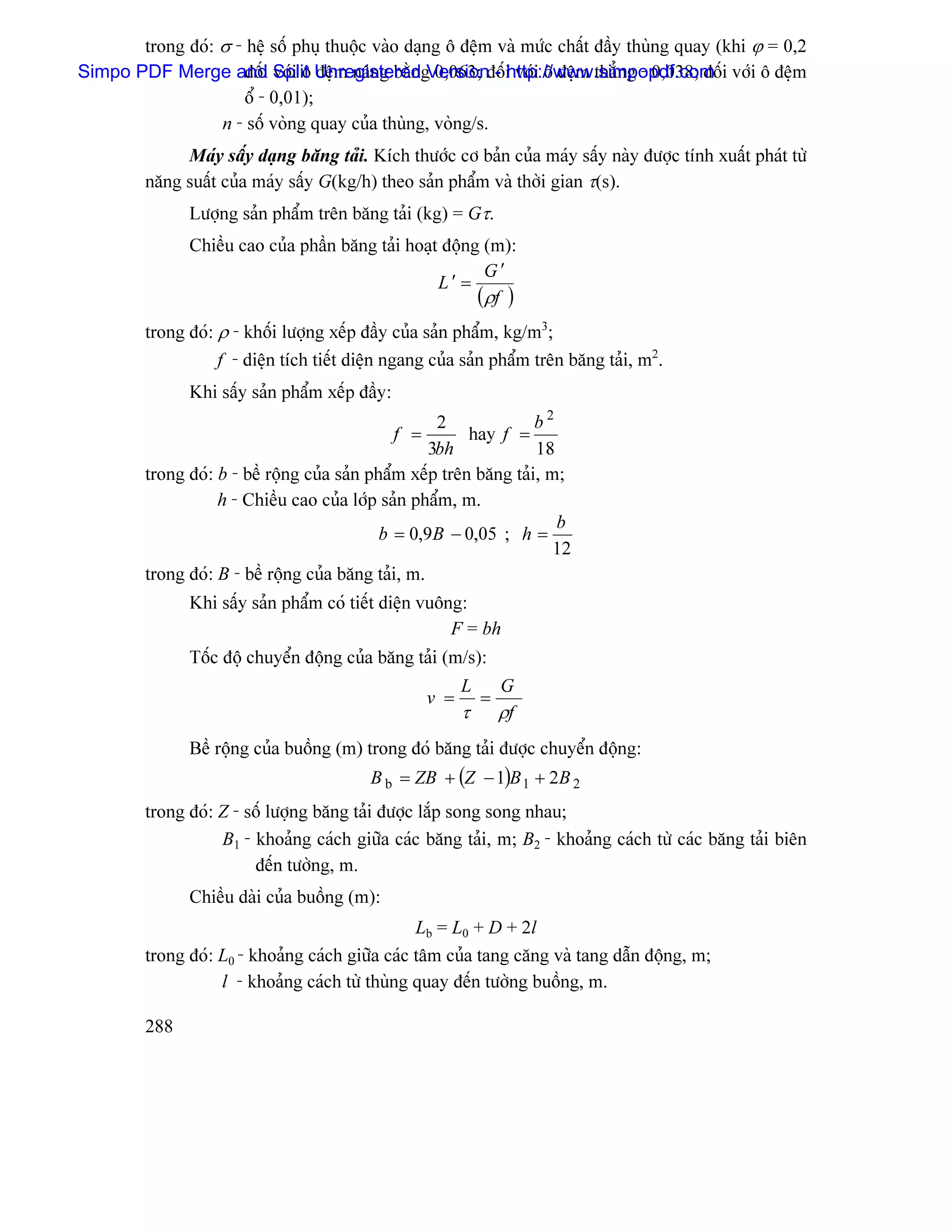 trong âoï: σ - hãû säú phuû thuäüc vaìo daûng ä âãûm vaì mæïc cháút âáöy thuìng quay (khi ϕ = 0,2
Simpo PDF Merge and Split UnregisteredgVersionâäúi våïi ä âãûm thàóng - 0,038; âäúi våïi ä âãûm
                     âäúi våïi ä âãûm náng bàòn 0,063; - http://www.simpopdf.com
                     äø - 0,01);
                  n - säú voìng quay cuía thuìng, voìng/s.
              Maïy sáúy daûng bàng taíi. Kêch thæåïc cå baín cuía maïy sáúy naìy âæåüc tênh xuáút phaït tæì
         nàng suáút cuía maïy sáúy G(kg/h) theo saín pháøm vaì thåìi gian τ(s).
               Læåüng saín pháøm trãn bàng taíi (kg) = Gτ.
               Chiãöu cao cuía pháön bàng taíi hoaût âäüng (m):
                                                           G′
                                                    L′ =
                                                          (ρf )
         trong âoï: ρ - khäúi læåüng xãúp âáöy cuía saín pháøm, kg/m3;
                    f - diãûn têch tiãút diãûn ngang cuía saín pháøm trãn bàng taíi, m2.
               Khi sáúy saín pháøm xãúp âáöy:
                                                      2              b2
                                                f =        hay f =
                                                     3bh             18
         trong âoï: b - bãö räüng cuía saín pháøm xãúp trãn bàng taíi, m;
                    h - Chiãöu cao cuía låïp saín pháøm, m.
                                                                        b
                                              b = 0,9B − 0,05 ; h =
                                                                        12
         trong âoï: B - bãö räüng cuía bàng taíi, m.
               Khi sáúy saín pháøm coï tiãút diãûn vuäng:
                                                       F = bh
               Täúc âäü chuyãøn âäüng cuía bàng taíi (m/s):
                                                            L       G
                                                      v =       =
                                                            τ       ρf
               Bãö räüng cuía buäöng (m) trong âoï bàng taíi âæåüc chuyãøn âäüng:
                                           B b = ZB + (Z − 1)B 1 + 2B 2
         trong âoï: Z - säú læåüng bàng taíi âæåüc làõp song song nhau;
                    B1 - khoaíng caïch giæîa caïc bàng taíi, m; B2 - khoaíng caïch tæì caïc bàng taíi biãn
                         âãún tæåìng, m.
               Chiãöu daìi cuía buäöng (m):
                                                  Lb = L0 + D + 2l
         trong âoï: L0 - khoaíng caïch giæîa caïc tám cuía tang càng vaì tang dáùn âäüng, m;
                    l - khoaíng caïch tæì thuìng quay âãún tæåìng buäöng, m.

         288
 