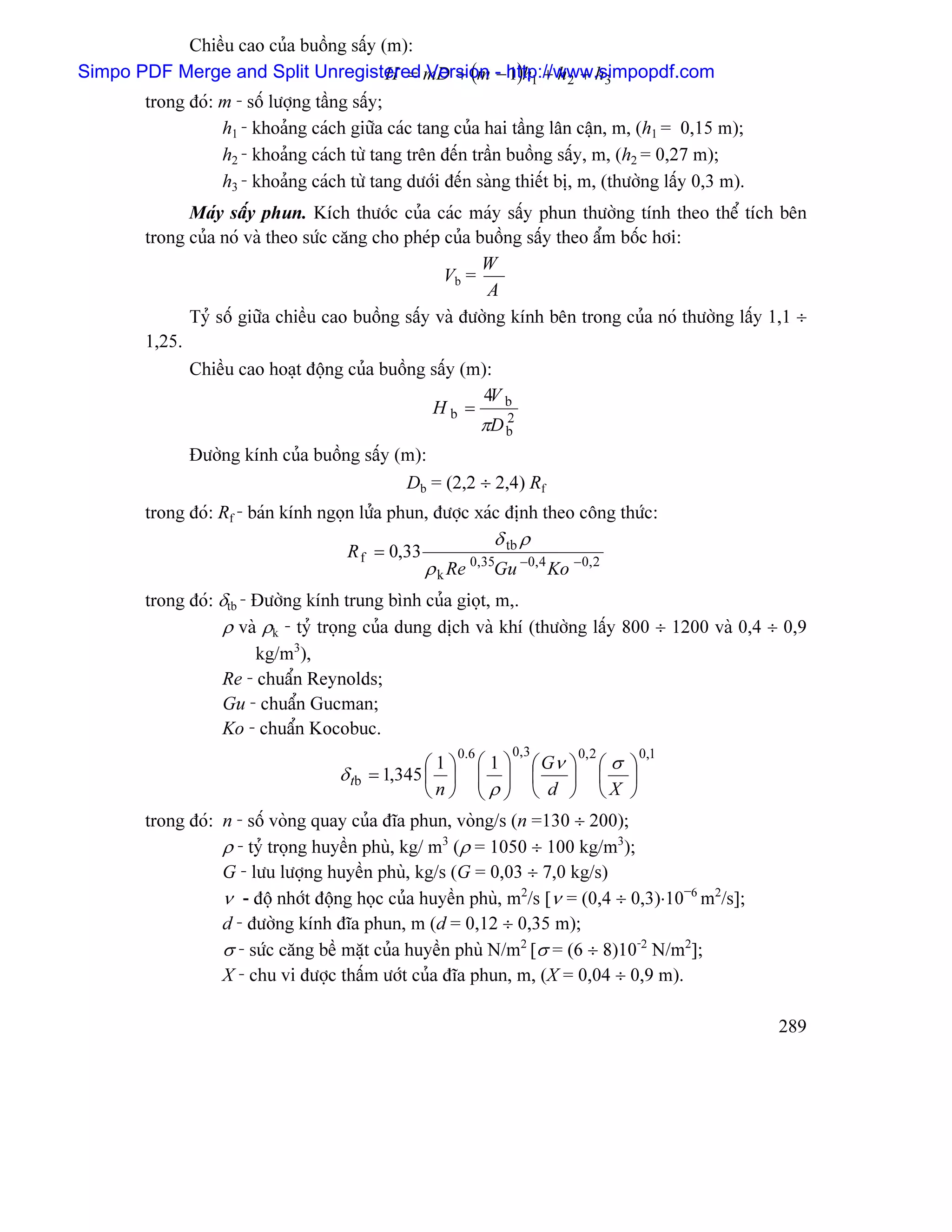Chiãöu cao cuía buäöng sáúy (m):
Simpo PDF Merge and Split Unregistered mD + (m - http://www.simpopdf.com
                                        H = Version − 1)h1 + h 2 + h3
       trong âoï: m - säú læåüng táöng sáúy;
                  h1 - khoaíng caïch giæîa caïc tang cuía hai táöng lán cáûn, m, (h1 = 0,15 m);
                  h2 - khoaíng caïch tæì tang trãn âãún tráön buäöng sáúy, m, (h2 = 0,27 m);
                  h3 - khoaíng caïch tæì tang dæåïi âãún saìng thiãút bë, m, (thæåìng láúy 0,3 m).
             Maïy sáúy phun. Kêch thæåïc cuía caïc maïy sáúy phun thæåìng tênh theo thãø têch bãn
       trong cuía noï vaì theo sæïc càng cho pheïp cuía buäöng sáúy theo áøm bäúc håi:
                                                         W
                                                   Vb =
                                                          A
             Tyí säú giæîa chiãöu cao buäöng sáúy vaì âæåìng kênh bãn trong cuía noï thæåìng láúy 1,1 ÷
       1,25.
             Chiãöu cao hoaût âäüng cuía buäöng sáúy (m):
                                                         4V b
                                                  Hb =
                                                         πD b
                                                            2

             Âæåìng kênh cuía buäöng sáúy (m):
                                           Db = (2,2 ÷ 2,4) Rf
       trong âoï: Rf - baïn kênh ngoün læía phun, âæåüc xaïc âënh theo cäng thæïc:
                                                              δ tb ρ
                                     R f = 0,33
                                                  ρ k Re      Gu −0,4 Ko −0,2
                                                           0,35

       trong âoï: δtb - Âæåìng kênh trung bçnh cuía gioüt, m,.
                  ρ vaì ρk - tyí troüng cuía dung dëch vaì khê (thæåìng láúy 800 ÷ 1200 vaì 0,4 ÷ 0,9
                        kg/m3),
                  Re - chuáøn Reynolds;
                  Gu - chuáøn Gucman;
                  Ko - chuáøn Kocobuc.
                                                      0.6         0, 3   0, 2    0,1
                                                ⎛1⎞     ⎛ 1 ⎞ ⎛ Gν ⎞ ⎛ σ ⎞
                                    δ tb= 1,345 ⎜ ⎟     ⎜ ⎟ ⎜
                                                        ⎜ρ⎟          ⎟ ⎜ ⎟
                                                ⎝n⎠     ⎝ ⎠ ⎝ d ⎠ ⎝X ⎠
       trong âoï: n - säú voìng quay cuía âéa phun, voìng/s (n =130 ÷ 200);
                  ρ - tyí troüng huyãön phuì, kg/ m3 (ρ = 1050 ÷ 100 kg/m3);
                  G - læu læåüng huyãön phuì, kg/s (G = 0,03 ÷ 7,0 kg/s)
                  ν - âäü nhåït âäüng hoüc cuía huyãön phuì, m2/s [ν = (0,4 ÷ 0,3)⋅10−6 m2/s];
                  d - âæåìng kênh âéa phun, m (d = 0,12 ÷ 0,35 m);
                  σ - sæïc càng bãö màût cuía huyãön phuì N/m2 [σ = (6 ÷ 8)10-2 N/m2];
                  X - chu vi âæåüc tháúm æåït cuía âéa phun, m, (X = 0,04 ÷ 0,9 m).

                                                                                                     289
 