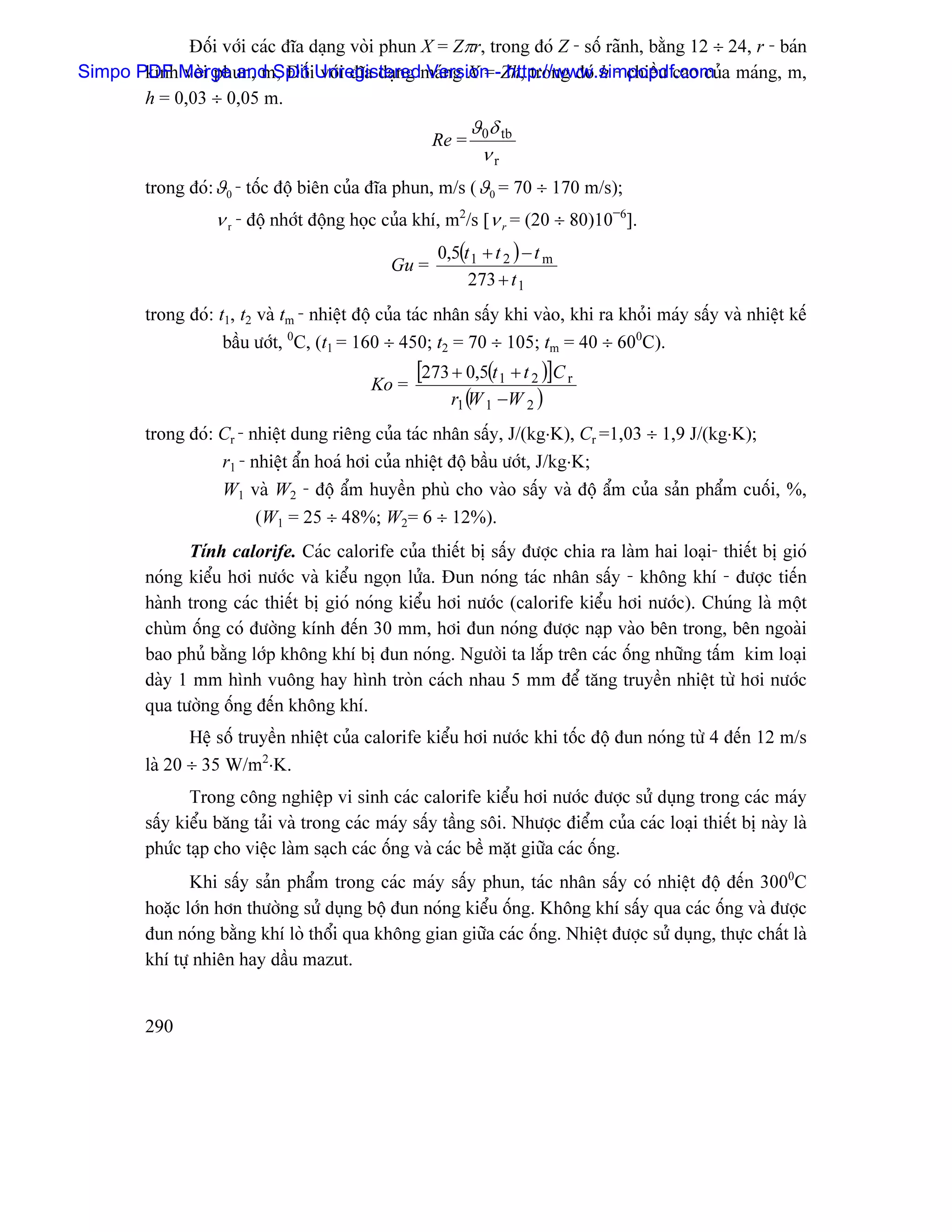 Âäúi våïi caïc âéa daûng voìi phun X = Zπr, trong âoï Z - säú raînh, bàòng 12 ÷ 24, r - baïn
Simpo PDF Merge and SplitiUnregisteredmaïng X =-Zh, trong âoï h - chiãöu cao cuía maïng, m,
       kênh voìi phun, m; Âäú våïi âéa daûng Version http://www.simpopdf.com
       h = 0,03 ÷ 0,05 m.
                                                             ϑ0δ tb
                                                      Re =
                                                              νr
         trong âoï: ϑ0 - täúc âäü biãn cuía âéa phun, m/s ( ϑ0 = 70 ÷ 170 m/s);
                    ν r - âäü nhåït âäüng hoüc cuía khê, m2/s [ν r = (20 ÷ 80)10−6].
                                                       0,5(t 1 + t 2 ) − t m
                                               Gu =
                                                            273 + t 1
         trong âoï: t1, t2 vaì tm - nhiãût âäü cuía taïc nhán sáúy khi vaìo, khi ra khoíi maïy sáúy vaì nhiãût kãú
                     báöu æåït, 0C, (t1 = 160 ÷ 450; t2 = 70 ÷ 105; tm = 40 ÷ 600C).

                                            Ko =
                                                    [273 + 0,5(t 1 + t 2 )]C r
                                                         r1 ( 1 −W 2 )
                                                            W
         trong âoï: Cr - nhiãût dung riãng cuía taïc nhán sáúy, J/(kg⋅K), Cr =1,03 ÷ 1,9 J/(kg⋅K);
                    r1 - nhiãût áøn hoaï håi cuía nhiãût âäü báöu æåït, J/kg⋅K;
                    W1 vaì W2 - âäü áøm huyãön phuì cho vaìo sáúy vaì âäü áøm cuía saín pháøm cuäúi, %,
                          (W1 = 25 ÷ 48%; W2= 6 ÷ 12%).
               Tênh calorife. Caïc calorife cuía thiãút bë sáúy âæåüc chia ra laìm hai loaûi- thiãút bë gioï
         noïng kiãøu håi næåïc vaì kiãøu ngoün læía. Âun noïng taïc nhán sáúy - khäng khê - âæåüc tiãún
         haình trong caïc thiãút bë gioï noïng kiãøu håi næåïc (calorife kiãøu håi næåïc). Chuïng laì mäüt
         chuìm äúng coï âæåìng kênh âãún 30 mm, håi âun noïng âæåüc naûp vaìo bãn trong, bãn ngoaìi
         bao phuí bàòng låïp khäng khê bë âun noïng. Ngæåìi ta làõp trãn caïc äúng nhæîng táúm kim loaûi
         daìy 1 mm hçnh vuäng hay hçnh troìn caïch nhau 5 mm âãø tàng truyãön nhiãût tæì håi næåïc
         qua tæåìng äúng âãún khäng khê.
                Hãû säú truyãön nhiãût cuía calorife kiãøu håi næåïc khi täúc âäü âun noïng tæì 4 âãún 12 m/s
         laì 20 ÷ 35 W/m2⋅K.
                Trong cäng nghiãûp vi sinh caïc calorife kiãøu håi næåïc âæåüc sæí duûng trong caïc maïy
         sáúy kiãøu bàng taíi vaì trong caïc maïy sáúy táöng säi. Nhæåüc âiãøm cuía caïc loaûi thiãút bë naìy laì
         phæïc taûp cho viãûc laìm saûch caïc äúng vaì caïc bãö màût giæîa caïc äúng.
                Khi sáúy saín pháøm trong caïc maïy sáúy phun, taïc nhán sáúy coï nhiãût âäü âãún 3000C
         hoàûc låïn hån thæåìng sæí duûng bäü âun noïng kiãøu äúng. Khäng khê sáúy qua caïc äúng vaì âæåüc
         âun noïng bàòng khê loì thäøi qua khäng gian giæîa caïc äúng. Nhiãût âæåüc sæí duûng, thæûc cháút laì
         khê tæû nhiãn hay dáöu mazut.


         290
 
