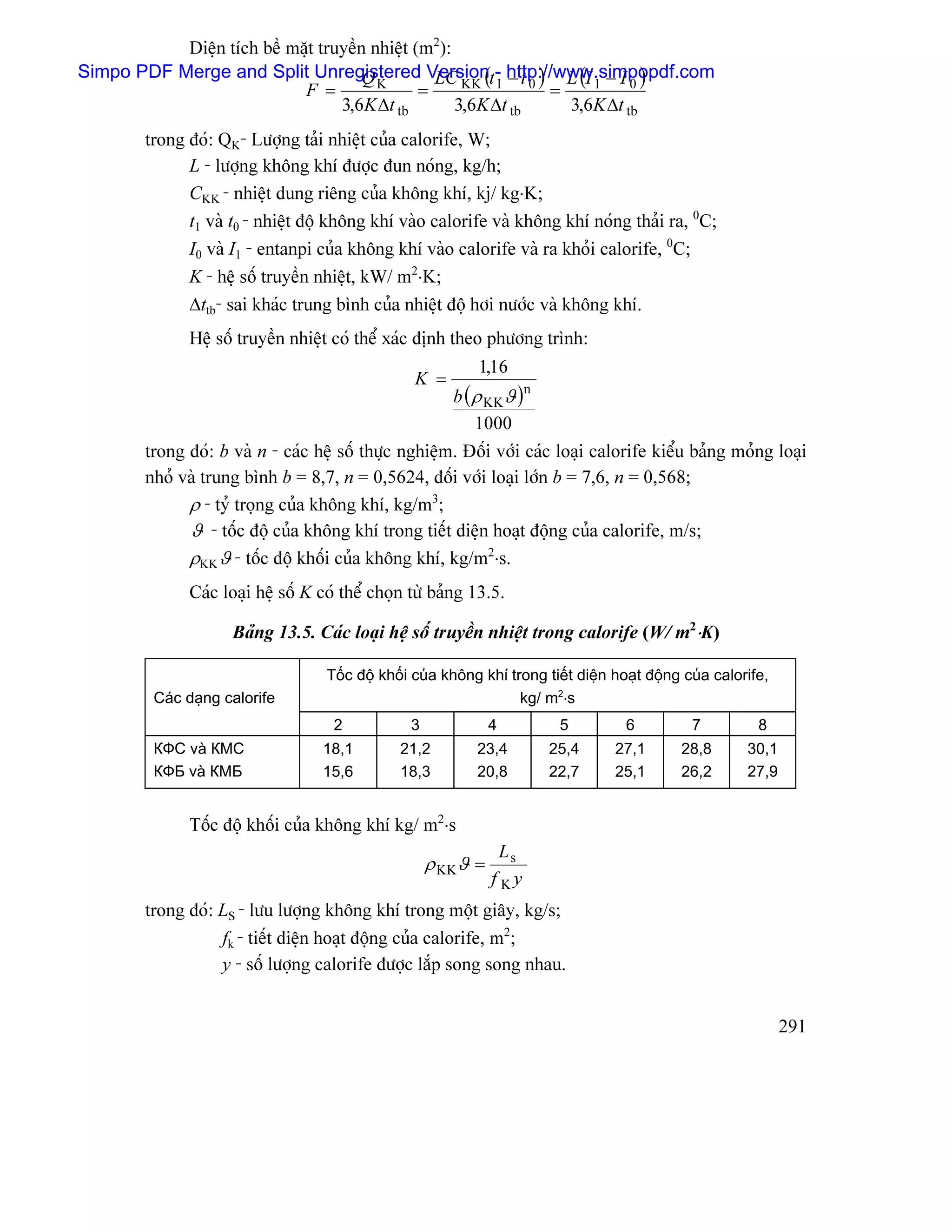 Diãûn têch bãö màût truyãön nhiãût (m2):
                                                 LC KK ( 1 − t 0 ) L (I 1 − I 0 )
Simpo PDF Merge and Split Unregistered Versiont- http://www.simpopdf.com
                                      QK
                            F =                =                  =
                                  3,6K ∆t tb        3,6K ∆t tb      3,6K ∆t tb
        trong âoï: QK- Læåüng taíi nhiãût cuía calorife, W;
              L - læåüng khäng khê âæåüc âun noïng, kg/h;
              CKK - nhiãût dung riãng cuía khäng khê, kj/ kg⋅K;
              t1 vaì t0 - nhiãût âäü khäng khê vaìo calorife vaì khäng khê noïng thaíi ra, 0C;
              I0 vaì I1 - entanpi cuía khäng khê vaìo calorife vaì ra khoíi calorife, 0C;
              K - hãû säú truyãön nhiãût, kW/ m2⋅K;
              ∆ttb- sai khaïc trung bçnh cuía nhiãût âäü håi næåïc vaì khäng khê.
              Hãû säú truyãön nhiãût coï thãø xaïc âënh theo phæång trçnh:
                                                             1,16
                                                  K =
                                                       b ( ρ KKϑ )n
                                                           1000
        trong âoï: b vaì n - caïc hãû säú thæûc nghiãûm. Âäúi våïi caïc loaûi calorife kiãøu baíng moíng loaûi
        nhoí vaì trung bçnh b = 8,7, n = 0,5624, âäúi våïi loaûi låïn b = 7,6, n = 0,568;
              ρ - tyí troüng cuía khäng khê, kg/m3;
              ϑ - täúc âäü cuía khäng khê trong tiãút diãûn hoaût âäüng cuía calorife, m/s;
              ρKK ϑ - täúc âäü khäúi cuía khäng khê, kg/m2⋅s.
              Caïc loaûi hãû säú K coï thãø choün tæì baíng 13.5.

                     Baíng 13.5. Caïc loaûi hãû säú truyãön nhiãût trong calorife (W/ m2⋅K)

                                    Täúc âäü khäúi cuía khäng khê trong tiãút diãûn hoaût âäüng cuía calorife,
         Caïc daûng calorife                                        kg/ m2⋅s
                                     2            3             4          5          6          7          8
         КФС vaì КМС               18,1         21,2         23,4        25,4       27,1       28,8       30,1
         КФБ vaì КМБ               15,6         18,3         20,8        22,7       25,1       26,2       27,9


              Täúc âäü khäúi cuía khäng khê kg/ m2⋅s
                                                                  Ls
                                                      ρ KKϑ =
                                                                f Ky
        trong âoï: LS - læu læåüng khäng khê trong mäüt giáy, kg/s;
                   fk - tiãút diãûn hoaût âäüng cuía calorife, m2;
                   y - säú læåüng calorife âæåüc làõp song song nhau.


                                                                                                                 291
 