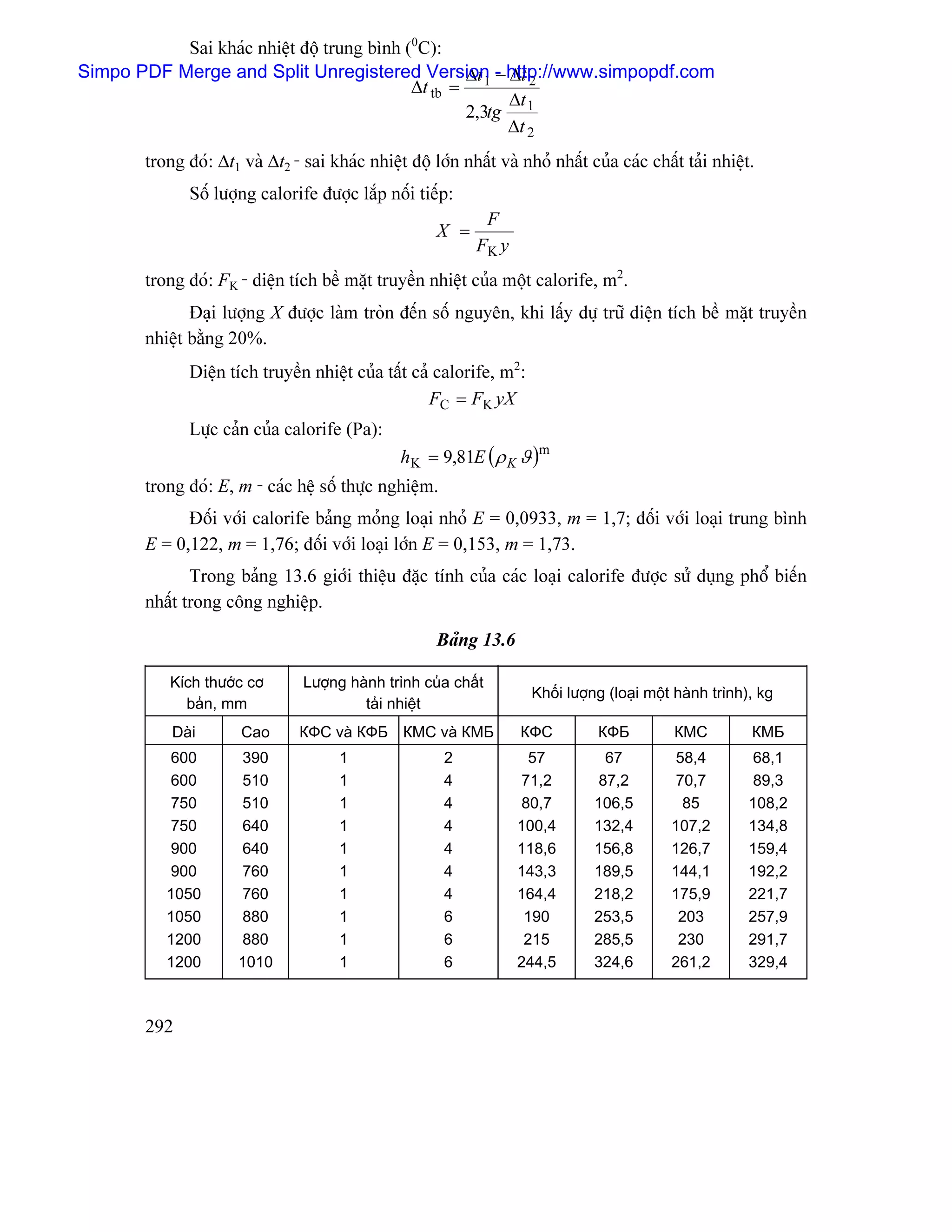 Sai khaïc nhiãût âäü trung bçnh (0C):
                                                   ∆t − ∆t 2
Simpo PDF Merge and Split Unregistered Version - http://www.simpopdf.com
                                            ∆t tb = 1
                                                        ∆t
                                                   2,3tg 1
                                                        ∆t 2
       trong âoï: ∆t1 vaì ∆t2 - sai khaïc nhiãût âäü låïn nháút vaì nhoí nháút cuía caïc cháút taíi nhiãût.
              Säú læåüng calorife âæåüc làõp näúi tiãúp:
                                                              F
                                                      X =
                                                             FK y
       trong âoï: FK - diãûn têch bãö màût truyãön nhiãût cuía mäüt calorife, m2.
              Âaûi læåüng X âæåüc laìm troìn âãún säú nguyãn, khi láúy dæû træî diãûn têch bãö màût truyãön
       nhiãût bàòng 20%.
              Diãûn têch truyãön nhiãût cuía táút caí calorife, m2:
                                                     FC = FK yX
              Læûc caín cuía calorife (Pa):
                                                h K = 9,81E ( ρ K ϑ )m
       trong âoï: E, m - caïc hãû säú thæûc nghiãûm.
             Âäúi våïi calorife baíng moíng loaûi nhoí E = 0,0933, m = 1,7; âäúi våïi loaûi trung bçnh
       E = 0,122, m = 1,76; âäúi våïi loaûi låïn E = 0,153, m = 1,73.
              Trong baíng 13.6 giåïi thiãûu âàûc tênh cuía caïc loaûi calorife âæåüc sæí duûng phäø biãún
       nháút trong cäng nghiãûp.

                                                      Baíng 13.6

           Kêch thæåïc cå       Læåüng haình trçnh cuía cháút
                                                                      Khäúi læåüng (loaûi mäüt haình trçnh), kg
             baín, mm                    taíi nhiãût
           Daìi       Cao       КФС vaì КФБ КМС vaì КМБ             КФС          КФБ          КМС          КМБ
          600         390             1                 2             57          67          58,4         68,1
          600         510             1                 4           71,2         87,2         70,7         89,3
          750         510             1                 4           80,7        106,5          85         108,2
          750         640             1                 4           100,4       132,4        107,2        134,8
          900         640             1                 4           118,6       156,8        126,7        159,4
          900         760             1                 4           143,3       189,5        144,1        192,2
          1050        760             1                 4           164,4       218,2        175,9        221,7
          1050        880             1                 6            190        253,5         203         257,9
          1200        880             1                 6            215        285,5         230         291,7
          1200        1010            1                 6           244,5       324,6        261,2        329,4



       292
 
