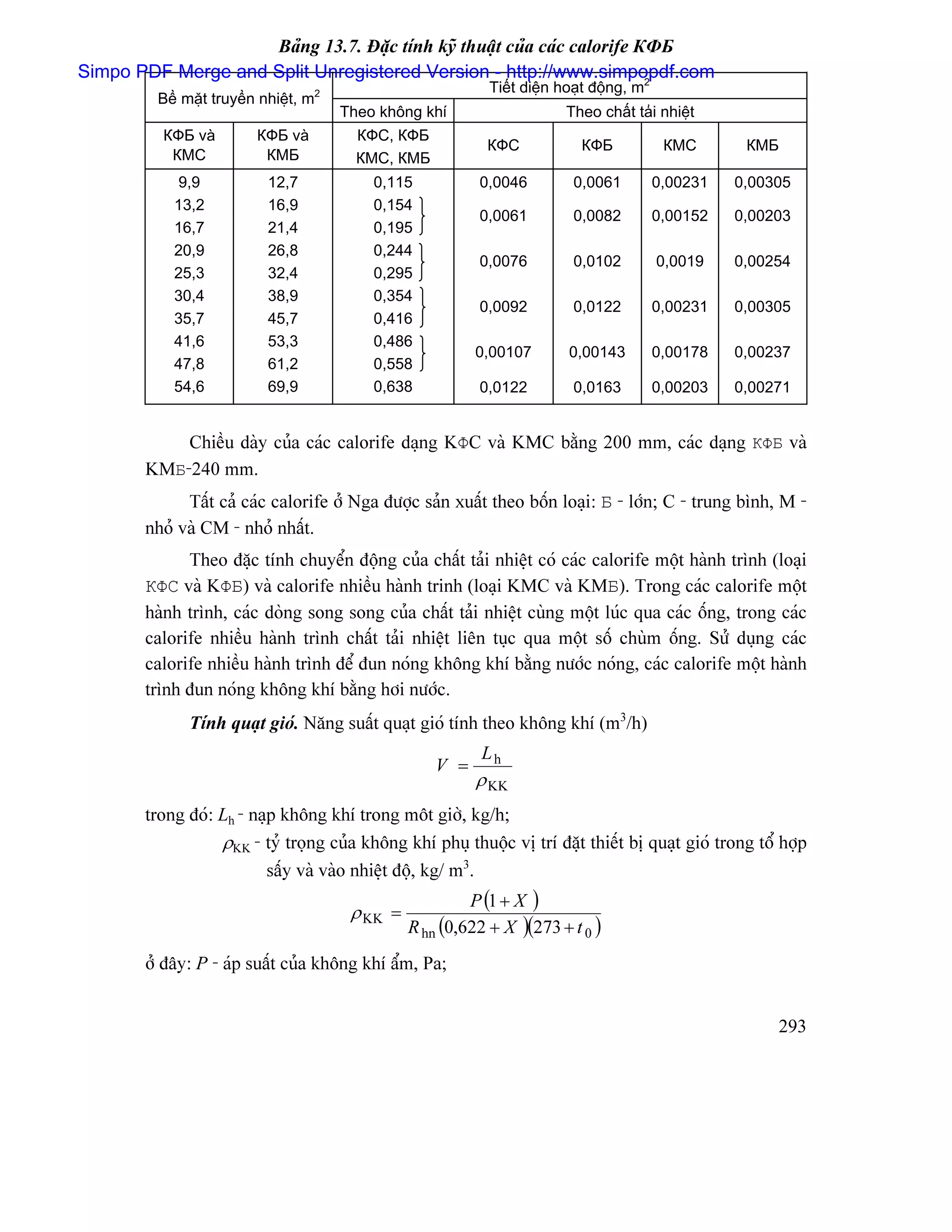 Baíng 13.7. Âàûc tênh kyî thuáût cuía caïc calorife КФБ
Simpo PDF Merge and Split Unregistered Version - http://www.simpopdf.com 2
                                                             Tiãút diãûn hoaût âäüng, m
         Bãö màût truyãön nhiãût, m2
                                       Theo khäng khê                    Theo cháút taíi nhiãût
          КФБ vaì        КФБ vaì         КФС, КФБ
                                                            КФС             КФБ            КМС       КМБ
           КМС            КМБ            КМС, КМБ
           9,9             12,7            0,115           0,0046          0,0061         0,00231   0,00305
           13,2            16,9            0,154
                                                           0,0061          0,0082         0,00152   0,00203
           16,7            21,4            0,195
           20,9            26,8            0,244
                                                           0,0076          0,0102         0,0019    0,00254
           25,3            32,4            0,295
           30,4            38,9            0,354
                                                           0,0092          0,0122         0,00231   0,00305
           35,7            45,7            0,416
           41,6            53,3            0,486
                                                           0,00107        0,00143         0,00178   0,00237
           47,8            61,2            0,558
           54,6            69,9            0,638           0,0122          0,0163         0,00203   0,00271


           Chiãöu daìy cuía caïc calorife daûng KΦC vaì KMC bàòng 200 mm, caïc daûng КΦБ vaì
       KMБ-240 mm.
             Táút caí caïc calorife åí Nga âæåüc saín xuáút theo bäún loaûi: Б - låïn; C - trung bçnh, M -
       nhoí vaì CM - nhoí nháút.
             Theo âàûc tênh chuyãøn âäüng cuía cháút taíi nhiãût coï caïc calorife mäüt haình trçnh (loaûi
       КΦC vaì KΦБ) vaì calorife nhiãöu haình trinh (loaûi KMC vaì KMБ). Trong caïc calorife mäüt
       haình trçnh, caïc doìng song song cuía cháút taíi nhiãût cuìng mäüt luïc qua caïc äúng, trong caïc
       calorife nhiãöu haình trçnh cháút taíi nhiãût liãn tuûc qua mäüt säú chuìm äúng. Sæí duûng caïc
       calorife nhiãöu haình trçnh âãø âun noïng khäng khê bàòng næåïc noïng, caïc calorife mäüt haình
       trçnh âun noïng khäng khê bàòng håi næåïc.
              Tênh quaût gioï. Nàng suáút quaût gioï tênh theo khäng khê (m3/h)
                                                            Lh
                                                     V =
                                                           ρ KK
       trong âoï: Lh - naûp khäng khê trong mät giåì, kg/h;
                  ρKK - tyí troüng cuía khäng khê phuû thuäüc vë trê âàût thiãút bë quaût gioï trong täø håüp
                          sáúy vaì vaìo nhiãût âäü, kg/ m3.
                                                          P (1 + X )
                                        ρ KK =
                                                 R hn (0,622 + X )(273 + t 0 )
       åí âáy: P - aïp suáút cuía khäng khê áøm, Pa;


                                                                                                         293
 