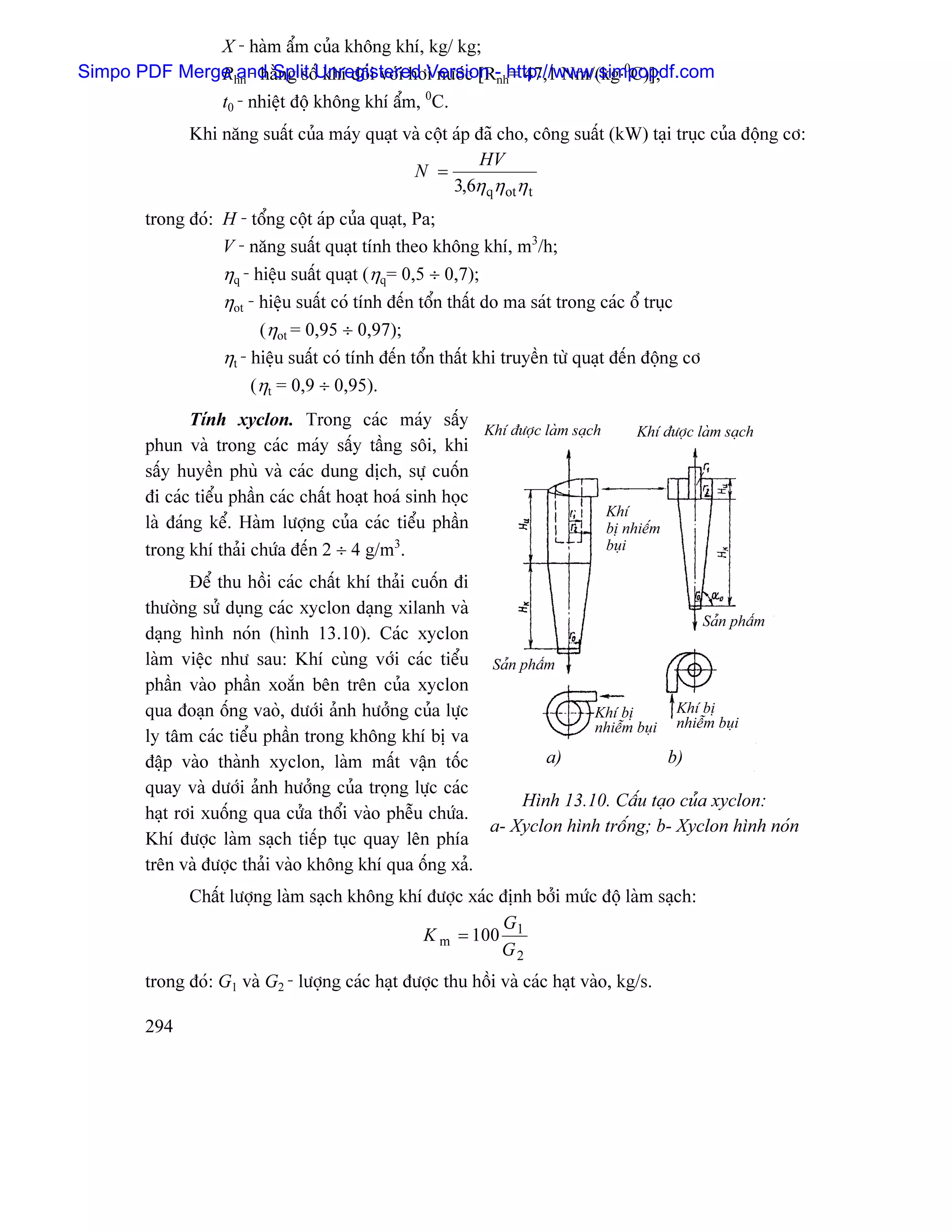 X - haìm áøm cuía khäng khê, kg/ kg;
              R and Split khê âäúi våïi håi næåïc [Rnh= 47,1 Nm/(kg⋅0C)];
Simpo PDF Merge hn - hàòng säúUnregistered Version - http://www.simpopdf.com
              t0 - nhiãût âäü khäng khê áøm, 0C.
               Khi nàng suáút cuía maïy quaût vaì cäüt aïp âaî cho, cäng suáút (kW) taûi truûc cuía âäüng cå:
                                                            HV
                                               N =
                                                       3,6η qη otη t
        trong âoï: H - täøng cäüt aïp cuía quaût, Pa;
                   V - nàng suáút quaût tênh theo khäng khê, m3/h;
                   ηq - hiãûu suáút quaût (ηq= 0,5 ÷ 0,7);
                   ηot - hiãûu suáút coï tênh âãún täøn tháút do ma saït trong caïc äø truûc
                         (ηot = 0,95 ÷ 0,97);
                   ηt - hiãûu suáút coï tênh âãún täøn tháút khi truyãön tæì quaût âãún âäüng cå
                        (ηt = 0,9 ÷ 0,95).
                Tênh xyclon. Trong caïc maïy sáúy
                                                            Khê âæåüc laìm saûch      Khê âæåüc laìm saûch
        phun vaì trong caïc maïy sáúy táöng säi, khi
        sáúy huyãön phuì vaì caïc dung dëch, sæû cuäún
        âi caïc tiãøu pháön caïc cháút hoaût hoaï sinh hoüc
                                                                                 Khê
        laì âaïng kãø. Haìm læåüng cuía caïc tiãøu pháön                         bë nhiãúm
        trong khê thaíi chæïa âãún 2 ÷ 4 g/m . 3                                 buûi

               Âãø thu häöi caïc cháút khê thaíi cuäún âi
        thæåìng sæí duûng caïc xyclon daûng xilanh vaì
                                                                                        Saín pháøm
        daûng hçnh noïn (hçnh 13.10). Caïc xyclon
        laìm viãûc nhæ sau: Khê cuìng våïi caïc tiãøu Saín pháøm
        pháön vaìo pháön xoàõn bãn trãn cuía xyclon
        qua âoaûn äúng vaoì, dæåïi aính hæåíng cuía læûc               Khê bë       Khê bë
                                                                       nhiãùm buûi nhiãùm buûi
        ly tám caïc tiãøu pháön trong khäng khê bë va
        âáûp vaìo thaình xyclon, laìm máút váûn täúc             a)                b)
        quay vaì dæåïi aính hæåíng cuía troüng læûc caïc
                                                              Hçnh 13.10. Cáúu taûo cuía xyclon:
        haût råi xuäúng qua cæía thäøi vaìo phãùu chæïa.
                                                          a- Xyclon hçnh träúng; b- Xyclon hçnh noïn
        Khê âæåüc laìm saûch tiãúp tuûc quay lãn phêa
        trãn vaì âæåüc thaíi vaìo khäng khê qua äúng xaí.
               Cháút læåüng laìm saûch khäng khê âæåüc xaïc âënh båíi mæïc âäü laìm saûch:
                                                            G
                                                K m = 100 1
                                                            G2
        trong âoï: G1 vaì G2 - læåüng caïc haût âæåüc thu häöi vaì caïc haût vaìo, kg/s.

        294
 