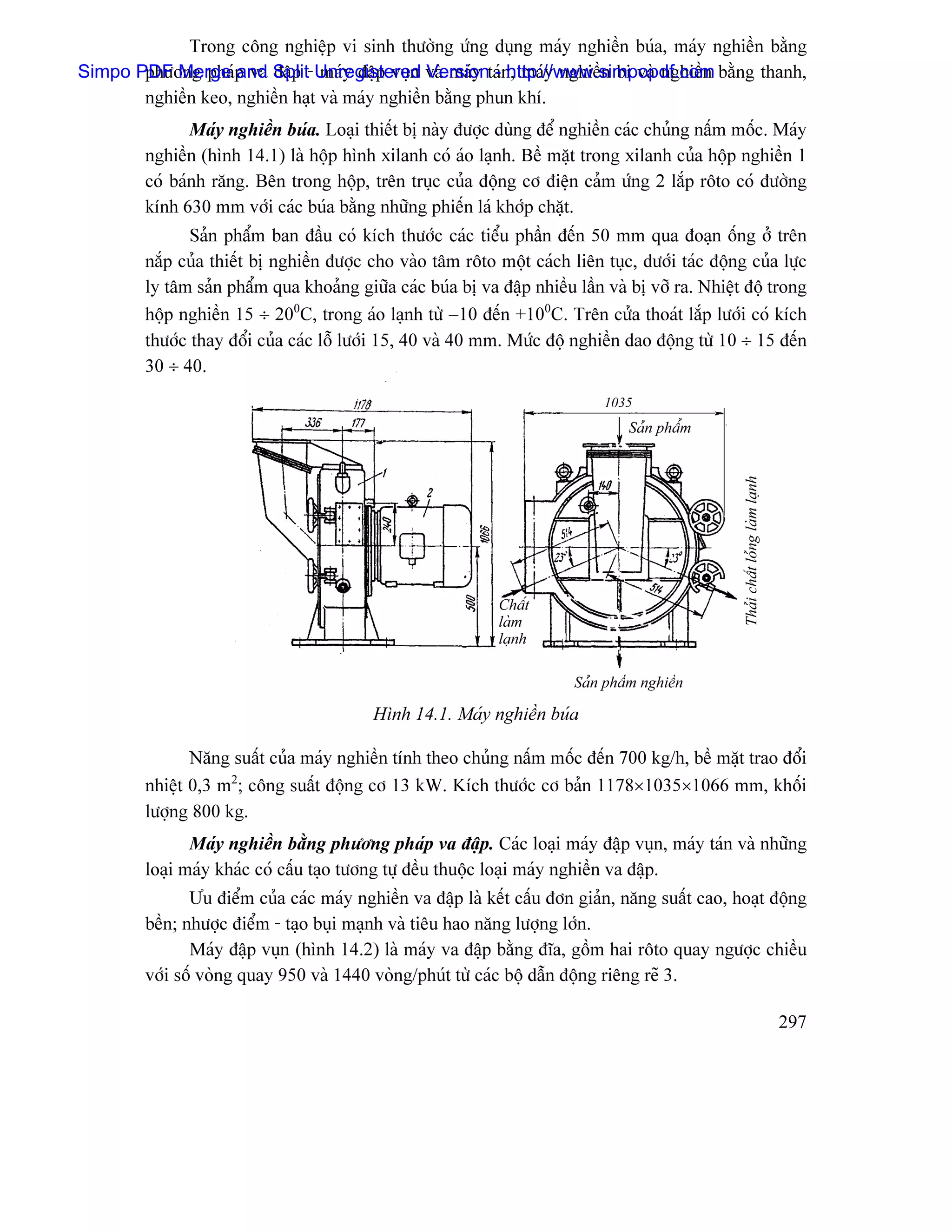 Trong cäng nghiãûp vi sinh thæåìng æïng duûng maïy nghiãön buïa, maïy nghiãön bàòng
Simpo PDF Merge p va Split- Unregistered vaì maïy taïn, maïy nghiãön bi vaì nghiãön bàòng thanh,
       phæång phaï and âáûp maïy âáûp vuûn Version - http://www.simpopdf.com
       nghiãön keo, nghiãön haût vaì maïy nghiãön bàòng phun khê.
               Maïy nghiãön buïa. Loaûi thiãút bë naìy âæåüc duìng âãø nghiãön caïc chuíng náúm mäúc. Maïy
        nghiãön (hçnh 14.1) laì häüp hçnh xilanh coï aïo laûnh. Bãö màût trong xilanh cuía häüp nghiãön 1
        coï baïnh ràng. Bãn trong häüp, trãn truûc cuía âäüng cå âiãûn caím æïng 2 làõp räto coï âæåìng
        kênh 630 mm våïi caïc buïa bàòng nhæîng phiãún laï khåïp chàût.
               Saín pháøm ban âáöu coï kêch thæåïc caïc tiãøu pháön âãún 50 mm qua âoaûn äúng åí trãn
        nàõp cuía thiãút bë nghiãön âæåüc cho vaìo tám räto mäüt caïch liãn tuûc, dæåïi taïc âäüng cuía læûc
        ly tám saín pháøm qua khoaíng giæîa caïc buïa bë va âáûp nhiãöu láön vaì bë våî ra. Nhiãût âäü trong
        häüp nghiãön 15 ÷ 200C, trong aïo laûnh tæì −10 âãún +100C. Trãn cæía thoaït làõp læåïi coï kêch
        thæåïc thay âäøi cuía caïc läù læåïi 15, 40 vaì 40 mm. Mæïc âäü nghiãön dao âäüng tæì 10 ÷ 15 âãún
        30 ÷ 40.
                                                                             1035
                                                                                 Saín pháøm




                                                                                                  Thaíi cháút loíng laìm laûnh
                                                             Cháút
                                                             laìm
                                                             laûnh

                                                                        Saín pháøm nghiãön

                                          Hçnh 14.1. Maïy nghiãön buïa

               Nàng suáút cuía maïy nghiãön tênh theo chuíng náúm mäúc âãún 700 kg/h, bãö màût trao âäøi
        nhiãût 0,3 m2; cäng suáút âäüng cå 13 kW. Kêch thæåïc cå baín 1178×1035×1066 mm, khäúi
        læåüng 800 kg.
               Maïy nghiãön bàòng phæång phaïp va âáûp. Caïc loaûi maïy âáûp vuûn, maïy taïn vaì nhæîng
        loaûi maïy khaïc coï cáúu taûo tæång tæû âãöu thuäüc loaûi maïy nghiãön va âáûp.
               Æu âiãøm cuía caïc maïy nghiãön va âáûp laì kãút cáúu âån giaín, nàng suáút cao, hoaût âäüng
        bãön; nhæåüc âiãøm - taûo buûi maûnh vaì tiãu hao nàng læåüng låïn.
               Maïy âáûp vuûn (hçnh 14.2) laì maïy va âáûp bàòng âéa, gäöm hai räto quay ngæåüc chiãöu
        våïi säú voìng quay 950 vaì 1440 voìng/phuït tæì caïc bäü dáùn âäüng riãng reî 3.

                                                                                                                                 297
 