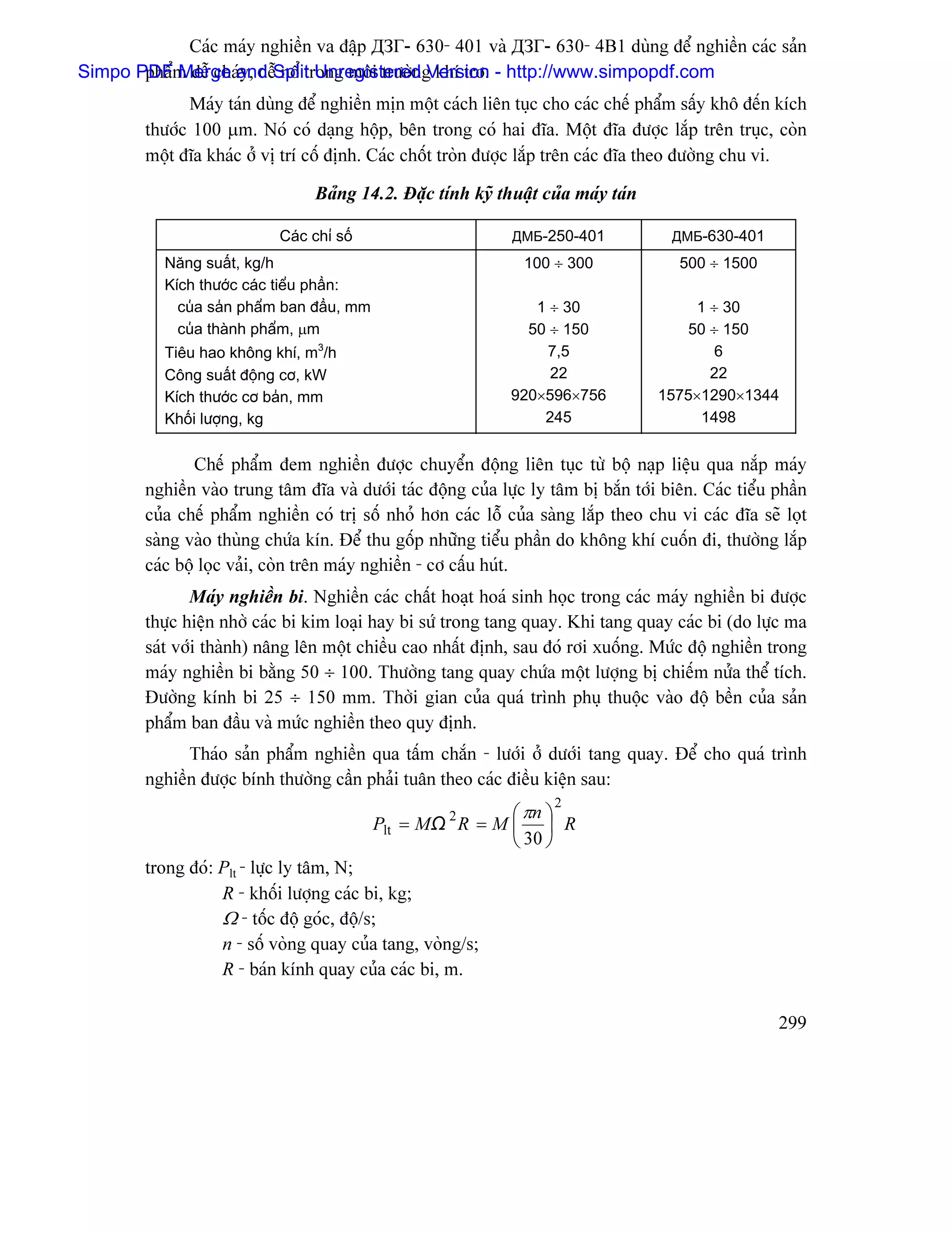 Caïc maïy nghiãön va âáûp ДЗГ- 630- 401 vaì ДЗГ- 630- 4B1 duìng âãø nghiãön caïc saín
Simpo PDFm dãù chaïand Split Unregisteredg khê trå. - http://www.simpopdf.com
       pháø Merge y, dãù näø trong mäi træåìn Version
               Maïy taïn duìng âãø nghiãön mën mäüt caïch liãn tuûc cho caïc chãú pháøm sáúy khä âãún kêch
         thæåïc 100 µm. Noï coï daûng häüp, bãn trong coï hai âéa. Mäüt âéa âæåüc làõp trãn truûc, coìn
         mäüt âéa khaïc åí vë trê cäú âënh. Caïc chäút troìn âæåüc làõp trãn caïc âéa theo âæåìng chu vi.

                                  Baíng 14.2. Âàûc tênh kyî thuáût cuía maïy taïn

                             Caïc chè säú                       ДМБ-250-401             ДМБ-630-401
           Nàng suáút, kg/h                                       100 ÷ 300              500 ÷ 1500
           Kêch thæåïc caïc tiãøu pháön:
             cuía saín pháøm ban âáöu, mm                          1 ÷ 30                 1 ÷ 30
             cuía thaình pháøm, µm                                50 ÷ 150               50 ÷ 150
           Tiãu hao khäng khê, m3/h                                  7,5                     6
           Cäng suáút âäüng cå, kW                                   22                     22
           Kêch thæåïc cå baín, mm                              920×596×756           1575×1290×1344
           Khäúi læåüng, kg                                         245                    1498


                 Chãú pháøm âem nghiãön âæåüc chuyãøn âäüng liãn tuûc tæì bäü naûp liãûu qua nàõp maïy
         nghiãön vaìo trung tám âéa vaì dæåïi taïc âäüng cuía læûc ly tám bë bàõn tåïi biãn. Caïc tiãøu pháön
         cuía chãú pháøm nghiãön coï trë säú nhoí hån caïc läù cuía saìng làõp theo chu vi caïc âéa seî loüt
         saìng vaìo thuìng chæïa kên. Âãø thu gäúp nhæîng tiãøu pháön do khäng khê cuäún âi, thæåìng làõp
         caïc bäü loüc vaíi, coìn trãn maïy nghiãön - cå cáúu huït.
                Maïy nghiãön bi. Nghiãön caïc cháút hoaût hoaï sinh hoüc trong caïc maïy nghiãön bi âæåüc
         thæûc hiãûn nhåì caïc bi kim loaûi hay bi sæï trong tang quay. Khi tang quay caïc bi (do læûc ma
         saït våïi thaình) náng lãn mäüt chiãöu cao nháút âënh, sau âoï råi xuäúng. Mæïc âäü nghiãön trong
         maïy nghiãön bi bàòng 50 ÷ 100. Thæåìng tang quay chæïa mäüt læåüng bë chiãúm næía thãø têch.
         Âæåìng kênh bi 25 ÷ 150 mm. Thåìi gian cuía quaï trçnh phuû thuäüc vaìo âäü bãön cuía saín
         pháøm ban âáöu vaì mæïc nghiãön theo quy âënh.
               Thaïo saín pháøm nghiãön qua táúm chàõn - læåïi åí dæåïi tang quay. Âãø cho quaï trçnh
         nghiãön âæåüc bênh thæåìng cáön phaíi tuán theo caïc âiãöu kiãûn sau:
                                                                      2
                                                      2    ⎛ πn ⎞
                                            Plt = MΩ R = M ⎜ ⎟ R
                                                           ⎝ 30 ⎠
         trong âoï: Plt - læûc ly tám, N;
                    R - khäúi læåüng caïc bi, kg;
                    Ω - täúc âäü goïc, âäü/s;
                    n - säú voìng quay cuía tang, voìng/s;
                    R - baïn kênh quay cuía caïc bi, m.

                                                                                                        299
 