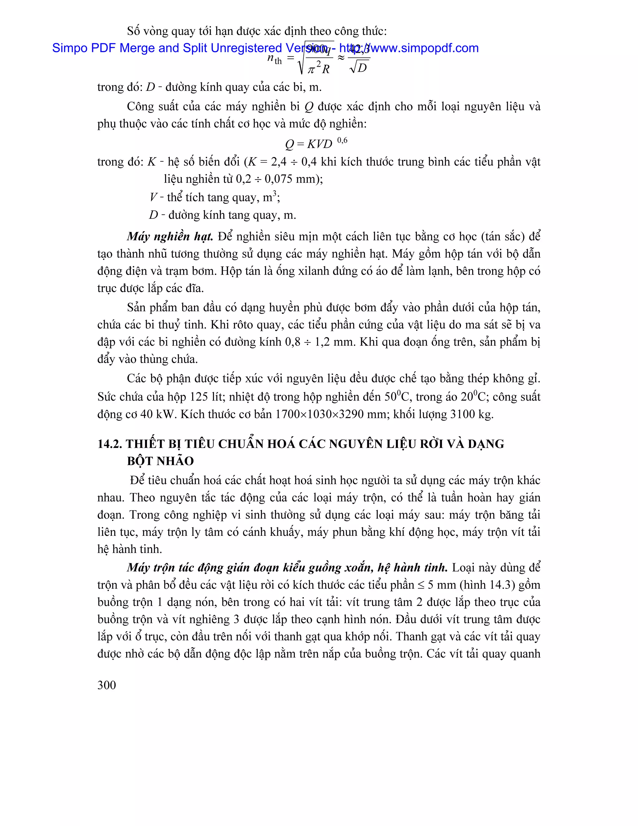 Säú voìng quay tåïi haûn âæåüc xaïc âënh theo cäng thæïc:
Simpo PDF Merge and Split Unregistered Version - http://www.simpopdf.com
                                                   900q 42,3
                                           n th =         ≈
                                                   π 2R      D
       trong âoï: D - âæåìng kênh quay cuía caïc bi, m.
              Cäng suáút cuía caïc maïy nghiãön bi Q âæåüc xaïc âënh cho mäùi loaûi nguyãn liãûu vaì
       phuû thuäüc vaìo caïc tênh cháút cå hoüc vaì mæïc âäü nghiãön:
                                                 Q = KVD 0,6
       trong âoï: K - hãû säú biãún âäøi (K = 2,4 ÷ 0,4 khi kêch thæåïc trung bçnh caïc tiãøu pháön váût
                     liãûu nghiãön tæì 0,2 ÷ 0,075 mm);
                  V - thãø têch tang quay, m3;
                  D - âæåìng kênh tang quay, m.
              Maïy nghiãön haût. Âãø nghiãön siãu mën mäüt caïch liãn tuûc bàòng cå hoüc (taïn sàõc) âãø
       taûo thaình nhuî tæång thæåìng sæí duûng caïc maïy nghiãön haût. Maïy gäöm häüp taïn våïi bäü dáùn
       âäüng âiãûn vaì traûm båm. Häüp taïn laì äúng xilanh âæïng coï aïo âãø laìm laûnh, bãn trong häüp coï
       truûc âæåüc làõp caïc âéa.
             Saín pháøm ban âáöu coï daûng huyãön phuì âæåüc båm âáøy vaìo pháön dæåïi cuía häüp taïn,
       chæïa caïc bi thuyí tinh. Khi räto quay, caïc tiãøu pháön cæïng cuía váût liãûu do ma saït seî bë va
       âáûp våïi caïc bi nghiãön coï âæåìng kênh 0,8 ÷ 1,2 mm. Khi qua âoaûn äúng trãn, saín pháøm bë
       âáøy vaìo thuìng chæïa.
             Caïc bäü pháûn âæåüc tiãúp xuïc våïi nguyãn liãûu âãöu âæåüc chãú taûo bàòng theïp khäng gè.
       Sæïc chæïa cuía häüp 125 lêt; nhiãût âäü trong häüp nghiãön âãún 500C, trong aïo 200C; cäng suáút
       âäüng cå 40 kW. Kêch thæåïc cå baín 1700×1030×3290 mm; khäúi læåüng 3100 kg.

       14.2. THIÃÚT BË TIÃU CHUÁØN HOAÏ CAÏC NGUYÃN LIÃÛU RÅÌI VAÌ DAÛNG
             BÄÜT NHAÎO
               Âãø tiãu chuáøn hoaï caïc cháút hoaût hoaï sinh hoüc ngæåìi ta sæí duûng caïc maïy träün khaïc
       nhau. Theo nguyãn tàõc taïc âäüng cuía caïc loaûi maïy träün, coï thãø laì tuáön hoaìn hay giaïn
       âoaûn. Trong cäng nghiãûp vi sinh thæåìng sæí duûng caïc loaûi maïy sau: maïy träün bàng taíi
       liãn tuûc, maïy träün ly tám coï caïnh khuáúy, maïy phun bàòng khê âäüng hoüc, maïy träün vêt taíi
       hãû haình tinh.
              Maïy träün taïc âäüng giaïn âoaûn kiãøu guäöng xoàõn, hãû haình tinh. Loaûi naìy duìng âãø
       träün vaì phán bäø âãöu caïc váût liãûu råìi coï kêch thæåïc caïc tiãøu pháön ≤ 5 mm (hçnh 14.3) gäöm
       buäöng träün 1 daûng noïn, bãn trong coï hai vêt taíi: vêt trung tám 2 âæåüc làõp theo truûc cuía
       buäöng träün vaì vêt nghiãng 3 âæåüc làõp theo caûnh hçnh noïn. Âáöu dæåïi vêt trung tám âæåüc
       làõp våïi äø truûc, coìn âáöu trãn näúi våïi thanh gaût qua khåïp näúi. Thanh gaût vaì caïc vêt taíi quay
       âæåüc nhåì caïc bäü dáùn âäüng âäüc láûp nàòm trãn nàõp cuía buäöng träün. Caïc vêt taíi quay quanh

       300
 