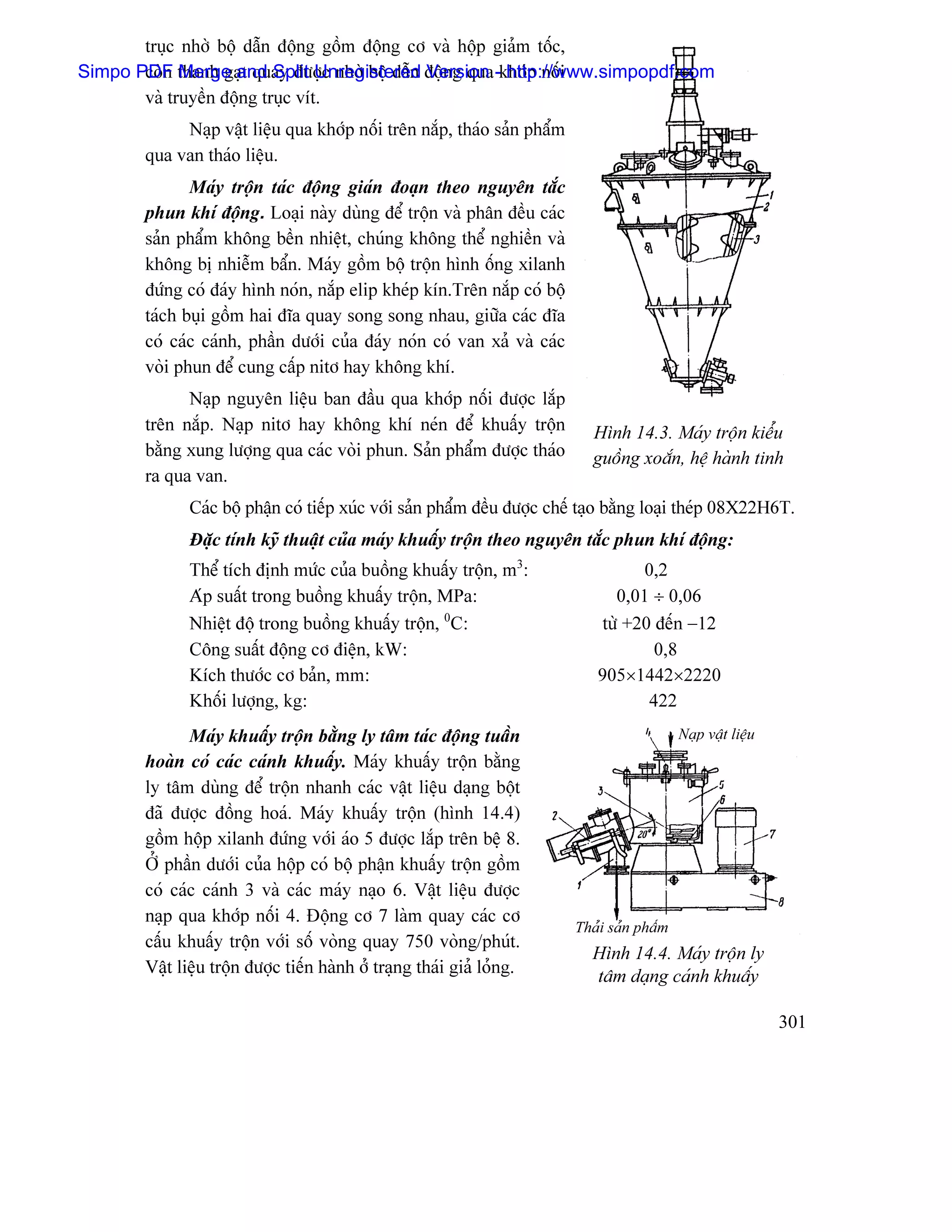 truûc nhåì bäü dáùn âäüng gäöm âäüng cå vaì häüp giaím täúc,
Simpo PDF thanh gaût quay âæåüc nhåì bäü dáùn âäüng qua -khåïp näúi
       coìn Merge and Split Unregistered Version http://www.simpopdf.com
       vaì truyãön âäüng truûc vêt.
            Naûp váût liãûu qua khåïp näúi trãn nàõp, thaïo saín pháøm
       qua van thaïo liãûu.
              Maïy träün taïc âäüng giaïn âoaûn theo nguyãn tàõc
       phun khê âäüng. Loaûi naìy duìng âãø träün vaì phán âãöu caïc
       saín pháøm khäng bãön nhiãût, chuïng khäng thãø nghiãön vaì
       khäng bë nhiãùm báøn. Maïy gäöm bäü träün hçnh äúng xilanh
       âæïng coï âaïy hçnh noïn, nàõp elip kheïp kên.Trãn nàõp coï bäü
       taïch buûi gäöm hai âéa quay song song nhau, giæîa caïc âéa
       coï caïc caïnh, pháön dæåïi cuía âaïy noïn coï van xaí vaì caïc
       voìi phun âãø cung cáúp nitå hay khäng khê.
             Naûp nguyãn liãûu ban âáöu qua khåïp näúi âæåüc làõp
       trãn nàõp. Naûp nitå hay khäng khê neïn âãø khuáúy träün             Hçnh 14.3. Maïy träün kiãøu
       bàòng xung læåüng qua caïc voìi phun. Saín pháøm âæåüc thaïo         guäöng xoàõn, hãû haình tinh
       ra qua van.
              Caïc bäü pháûn coï tiãúp xuïc våïi saín pháøm âãöu âæåüc chãú taûo bàòng loaûi theïp 08X22H6T.
              Âàûc tênh kyî thuáût cuía maïy khuáúy träün theo nguyãn tàõc phun khê âäüng:
              Thãø têch âënh mæïc cuía buäöng khuáúy träün, m3:                     0,2
              Aïp suáút trong buäöng khuáúy träün, MPa:                         0,01 ÷ 0,06
              Nhiãût âäü trong buäöng khuáúy träün, 0C:                       tæì +20 âãún −12
              Cäng suáút âäüng cå âiãûn, kW:                                          0,8
              Kêch thæåïc cå baín, mm:                                       905×1442×2220
              Khäúi læåüng, kg:                                                      422
              Maïy khuáúy träün bàòng ly tám taïc âäüng tuáön                               Naûp váût liãûu
       hoaìn coï caïc caïnh khuáúy. Maïy khuáúy träün bàòng
       ly tám duìng âãø träün nhanh caïc váût liãûu daûng bäüt
       âaî âæåüc âäöng hoaï. Maïy khuáúy träün (hçnh 14.4)
       gäöm häüp xilanh âæïng våïi aïo 5 âæåüc làõp trãn bãû 8.
       ÅÍ pháön dæåïi cuía häüp coï bäü pháûn khuáúy träün gäöm
       coï caïc caïnh 3 vaì caïc maïy naûo 6. Váût liãûu âæåüc
       naûp qua khåïp näúi 4. Âäüng cå 7 laìm quay caïc cå
                                                                         Thaíi saín pháøm
       cáúu khuáúy träün våïi säú voìng quay 750 voìng/phuït.
                                                                            Hçnh 14.4. Maïy träün ly
       Váût liãûu träün âæåüc tiãún haình åí traûng thaïi giaí loíng.       tám daûng caïnh khuáúy

                                                                                                              301
 