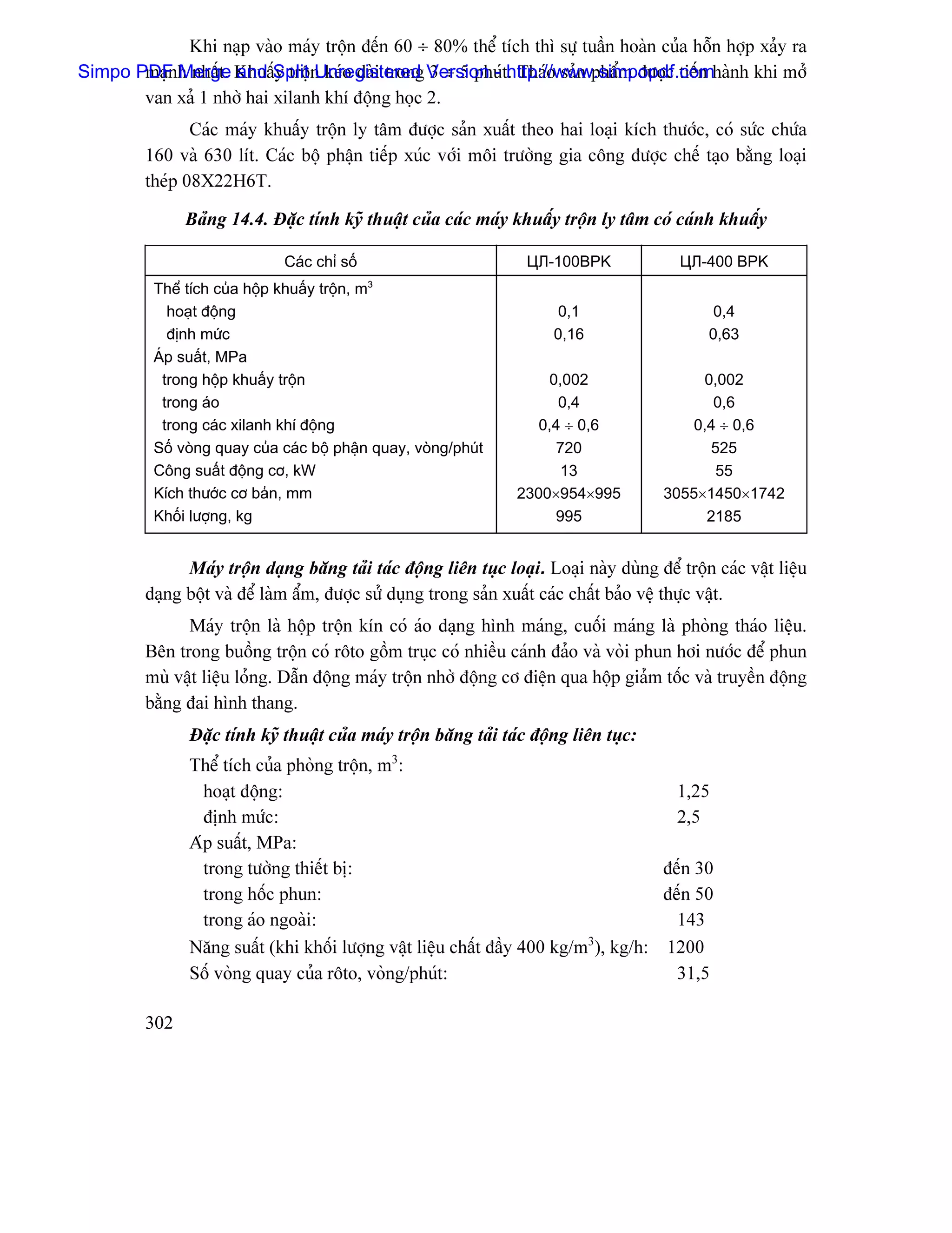 Khi naûp vaìo maïy träün âãún 60 ÷ 80% thãø têch thç sæû tuáön hoaìn cuía häùn håüp xaíy ra
       maûn Merge and y träü Unregistered 3 ÷ 5 phuï . Thaïo saín pháøm âæåüc tiãún
Simpo PDF h nháút. KhuáúSplit n keïo daìi trong Version - thttp://www.simpopdf.comhaình khi måí
       van xaí 1 nhåì hai xilanh khê âäüng hoüc 2.
                Caïc maïy khuáúy träün ly tám âæåüc saín xuáút theo hai loaûi kêch thæåïc, coï sæïc chæïa
         160 vaì 630 lêt. Caïc bäü pháûn tiãúp xuïc våïi mäi træåìng gia cäng âæåüc chãú taûo bàòng loaûi
         theïp 08X22H6T.

               Baíng 14.4. Âàûc tênh kyî thuáût cuía caïc maïy khuáúy träün ly tám coï caïnh khuáúy

                              Caïc chè säú                          ЦЛ-100BPK               ЦЛ-400 BPK
          Thãø têch cuía häüp khuáúy träün, m3
            hoaût âäüng                                                 0,1                      0,4
            âënh mæïc                                                   0,16                    0,63
          AÏp suáút, MPa
           trong häüp khuáúy träün                                    0,002                   0,002
           trong aïo                                                    0,4                     0,6
           trong caïc xilanh khê âäüng                               0,4 ÷ 0,6               0,4 ÷ 0,6
          Säú voìng quay cuía caïc bäü pháûn quay, voìng/phuït         720                     525
          Cäng suáút âäüng cå, kW                                       13                      55
          Kêch thæåïc cå baín, mm                                 2300×954×995           3055×1450×1742
          Khäúi læåüng, kg                                             995                     2185


               Maïy träün daûng bàng taíi taïc âäüng liãn tuûc loaûi. Loaûi naìy duìng âãø träün caïc váût liãûu
         daûng bäüt vaì âãø laìm áøm, âæåüc sæí duûng trong saín xuáút caïc cháút baío vãû thæûc váût.
               Maïy träün laì häüp träün kên coï aïo daûng hçnh maïng, cuäúi maïng laì phoìng thaïo liãûu.
         Bãn trong buäöng träün coï räto gäöm truûc coï nhiãöu caïnh âaío vaì voìi phun håi næåïc âãø phun
         muì váût liãûu loíng. Dáùn âäüng maïy träün nhåì âäüng cå âiãûn qua häüp giaím täúc vaì truyãön âäüng
         bàòng âai hçnh thang.
               Âàûc tênh kyî thuáût cuía maïy träün bàng taíi taïc âäüng liãn tuûc:
               Thãø têch cuía phoìng träün, m3:
                 hoaût âäüng:                                                         1,25
                 âënh mæïc:                                                           2,5
               Aïp suáút, MPa:
                 trong tæåìng thiãút bë:                                            âãún 30
                 trong häúc phun:                                                   âãún 50
                 trong aïo ngoaìi:                                                    143
                                                                          3
               Nàng suáút (khi khäúi læåüng váût liãûu cháút âáöy 400 kg/m ), kg/h: 1200
               Säú voìng quay cuía räto, voìng/phuït:                                 31,5

         302
 