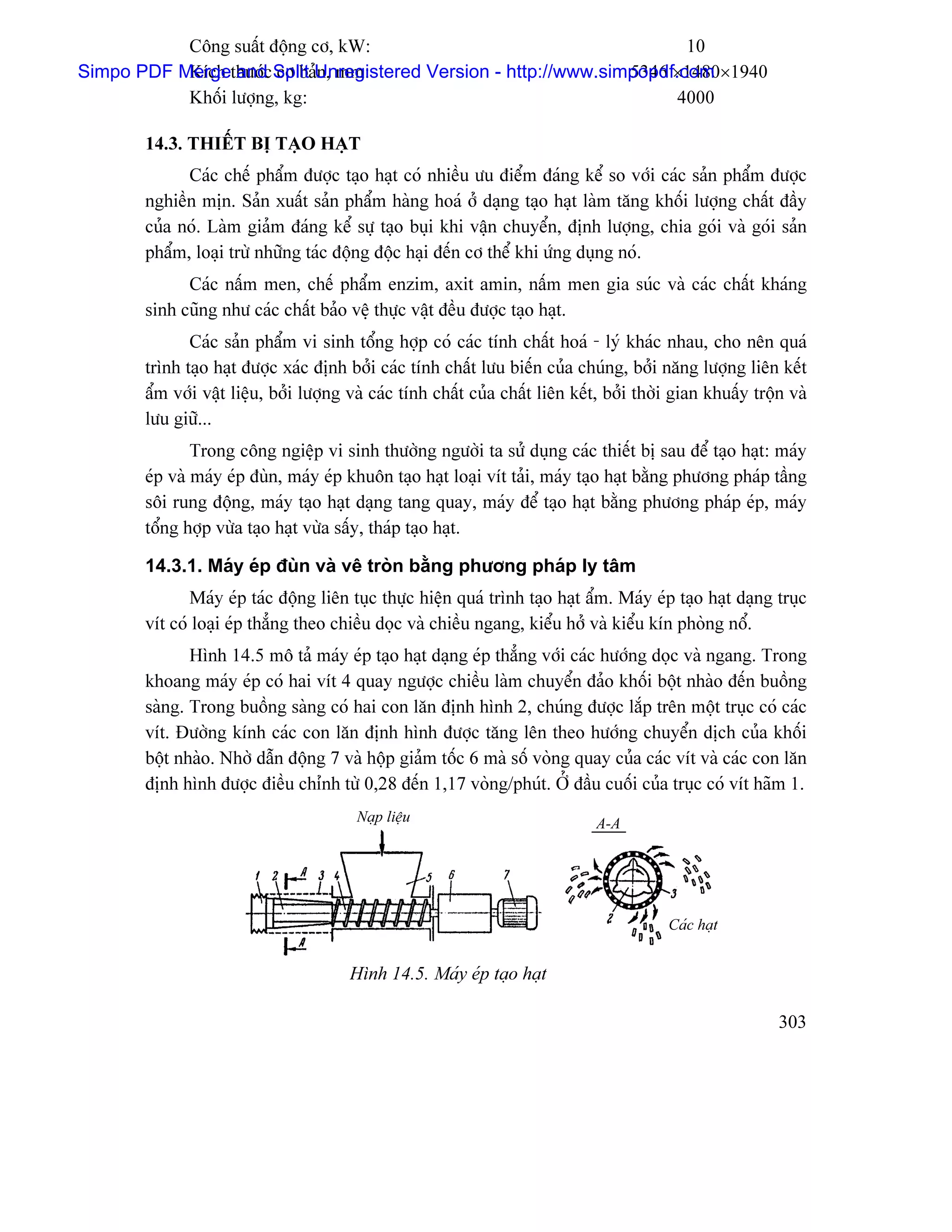 Cäng suáút âäüng cå, kW:                                     10
                                                                 5346 ×1480×1940
Simpo PDF Mergethæåïc Split Unregistered Version - http://www.simpopdf.com
           Kêch and cå baín, mm:
           Khäúi læåüng, kg:                                           4000

       14.3. THIÃÚT BË TAÛO HAÛT
             Caïc chãú pháøm âæåüc taûo haût coï nhiãöu æu âiãøm âaïng kãø so våïi caïc saín pháøm âæåüc
       nghiãön mën. Saín xuáút saín pháøm haìng hoaï åí daûng taûo haût laìm tàng khäúi læåüng cháút âáöy
       cuía noï. Laìm giaím âaïng kãø sæû taûo buûi khi váûn chuyãøn, âënh læåüng, chia goïi vaì goïi saín
       pháøm, loaûi træì nhæîng taïc âäüng âäüc haûi âãún cå thãø khi æïng duûng noï.
             Caïc náúm men, chãú pháøm enzim, axit amin, náúm men gia suïc vaì caïc cháút khaïng
       sinh cuîng nhæ caïc cháút baío vãû thæûc váût âãöu âæåüc taûo haût.
              Caïc saín pháøm vi sinh täøng håüp coï caïc tênh cháút hoaï - lyï khaïc nhau, cho nãn quaï
       trçnh taûo haût âæåüc xaïc âënh båíi caïc tênh cháút læu biãún cuía chuïng, båíi nàng læåüng liãn kãút
       áøm våïi váût liãûu, båíi læåüng vaì caïc tênh cháút cuía cháút liãn kãút, båíi thåìi gian khuáúy träün vaì
       læu giæî...
               Trong cäng ngiãûp vi sinh thæåìng ngæåìi ta sæí duûng caïc thiãút bë sau âãø taûo haût: maïy
       eïp vaì maïy eïp âuìn, maïy eïp khuän taûo haût loaûi vêt taíi, maïy taûo haût bàòng phæång phaïp táöng
       säi rung âäüng, maïy taûo haût daûng tang quay, maïy âãø taûo haût bàòng phæång phaïp eïp, maïy
       täøng håüp væìa taûo haût væìa sáúy, thaïp taûo haût.

       14.3.1. Maïy eïp âuìn vaì vã troìn bàòng phæång phaïp ly tám
              Maïy eïp taïc âäüng liãn tuûc thæûc hiãûn quaï trçnh taûo haût áøm. Maïy eïp taûo haût daûng truûc
       vêt coï loaûi eïp thàóng theo chiãöu doüc vaì chiãöu ngang, kiãøu håí vaì kiãøu kên phoìng näø.
              Hçnh 14.5 mä taí maïy eïp taûo haût daûng eïp thàóng våïi caïc hæåïng doüc vaì ngang. Trong
       khoang maïy eïp coï hai vêt 4 quay ngæåüc chiãöu laìm chuyãøn âaío khäúi bäüt nhaìo âãún buäöng
       saìng. Trong buäöng saìng coï hai con làn âënh hçnh 2, chuïng âæåüc làõp trãn mäüt truûc coï caïc
       vêt. Âæåìng kênh caïc con làn âënh hçnh âæåüc tàng lãn theo hæåïng chuyãøn dëch cuía khäúi
       bäüt nhaìo. Nhåì dáùn âäüng 7 vaì häüp giaím täúc 6 maì säú voìng quay cuía caïc vêt vaì caïc con làn
       âënh hçnh âæåüc âiãöu chènh tæì 0,28 âãún 1,17 voìng/phuït. ÅÍ âáöu cuäúi cuía truûc coï vêt haîm 1.
                                         Naûp liãûu                            A-A




                                                                                           Caïc haût


                                        Hçnh 14.5. Maïy eïp taûo haût

                                                                                                             303
 