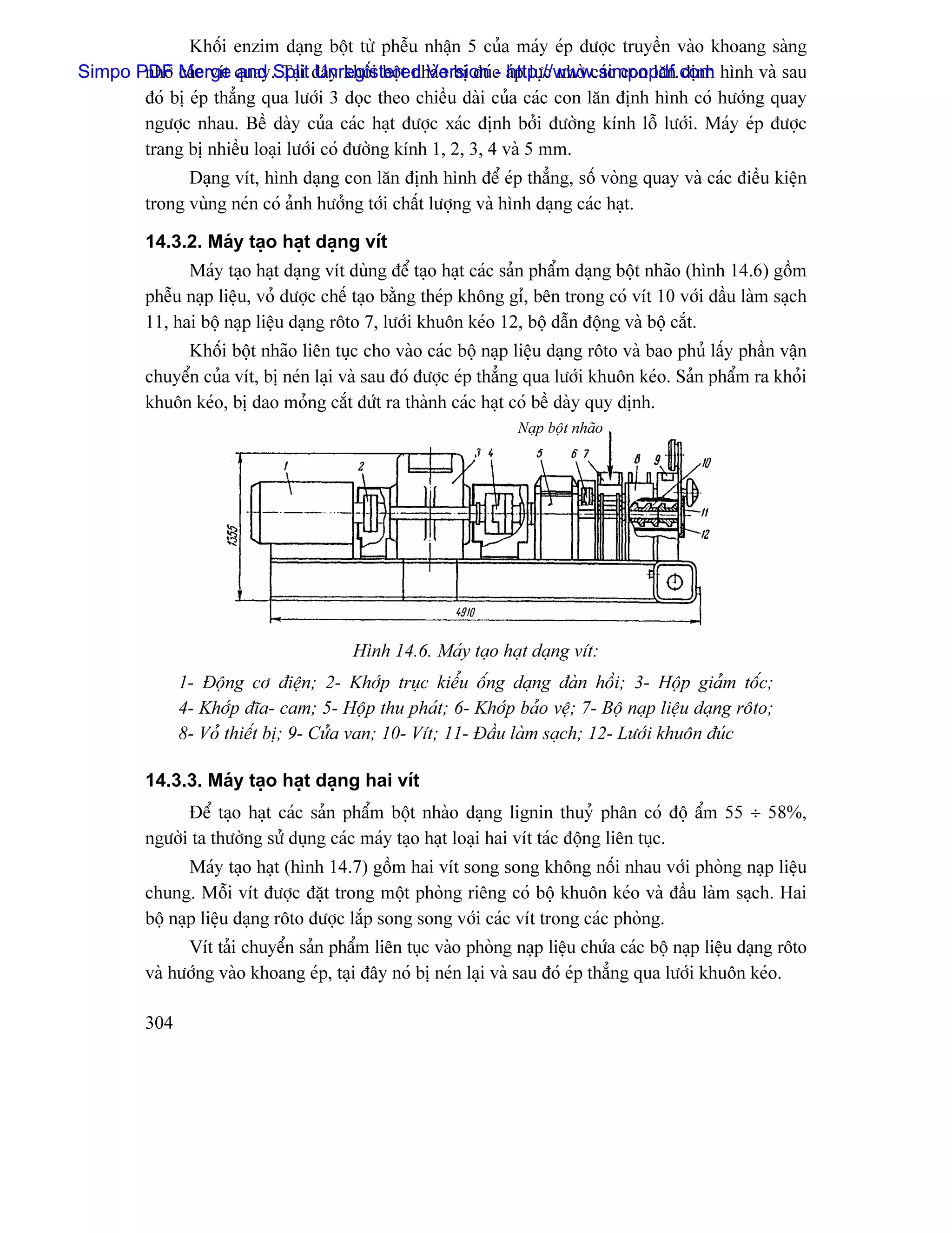 Khäúi enzim daûng bäüt tæì phãùu nháûn 5 cuía maïy eïp âæåüc truyãön vaìo khoang saìng
Simpo PDF Merge quay.Split âáy khäúi bäüt nhaìo bë âuïc aïp læûc nhåì caïc con làn âënh hçnh vaì sau
       nhåì caïc vêt and Taûi Unregistered Version - http://www.simpopdf.com
       âoï bë eïp thàóng qua læåïi 3 doüc theo chiãöu daìi cuía caïc con làn âënh hçnh coï hæåïng quay
       ngæåüc nhau. Bãö daìy cuía caïc haût âæåüc xaïc âënh båíi âæåìng kênh läù læåïi. Maïy eïp âæåüc
       trang bë nhiãöu loaûi læåïi coï âæåìng kênh 1, 2, 3, 4 vaì 5 mm.
               Daûng vêt, hçnh daûng con làn âënh hçnh âãø eïp thàóng, säú voìng quay vaì caïc âiãöu kiãûn
         trong vuìng neïn coï aính hæåíng tåïi cháút læåüng vaì hçnh daûng caïc haût.

         14.3.2. Maïy taûo haût daûng vêt
               Maïy taûo haût daûng vêt duìng âãø taûo haût caïc saín pháøm daûng bäüt nhaîo (hçnh 14.6) gäöm
         phãùu naûp liãûu, voí âæåüc chãú taûo bàòng theïp khäng gè, bãn trong coï vêt 10 våïi âáöu laìm saûch
         11, hai bäü naûp liãûu daûng räto 7, læåïi khuän keïo 12, bäü dáùn âäüng vaì bäü càõt.
              Khäúi bäüt nhaîo liãn tuûc cho vaìo caïc bäü naûp liãûu daûng räto vaì bao phuí láúy pháön váûn
         chuyãøn cuía vêt, bë neïn laûi vaì sau âoï âæåüc eïp thàóng qua læåïi khuän keïo. Saín pháøm ra khoíi
         khuän keïo, bë dao moíng càõt âæït ra thaình caïc haût coï bãö daìy quy âënh.
                                                                  Naûp bäüt nhaîo




                                         Hçnh 14.6. Maïy taûo haût daûng vêt:
               1- Âäüng cå âiãûn; 2- Khåïp truûc kiãøu äúng daûng âaìn häöi; 3- Häüp giaím täúc;
               4- Khåïp âéa- cam; 5- Häüp thu phaït; 6- Khåïp baío vãû; 7- Bäü naûp liãûu daûng räto;
               8- Voí thiãút bë; 9- Cæía van; 10- Vêt; 11- Âáöu laìm saûch; 12- Læåïi khuän âuïc

         14.3.3. Maïy taûo haût daûng hai vêt
               Âãø taûo haût caïc saín pháøm bäüt nhaìo daûng lignin thuyí phán coï âäü áøm 55 ÷ 58%,
         ngæåìi ta thæåìng sæí duûng caïc maïy taûo haût loaûi hai vêt taïc âäüng liãn tuûc.
                Maïy taûo haût (hçnh 14.7) gäöm hai vêt song song khäng näúi nhau våïi phoìng naûp liãûu
         chung. Mäùi vêt âæåüc âàût trong mäüt phoìng riãng coï bäü khuän keïo vaì âáöu laìm saûch. Hai
         bäü naûp liãûu daûng räto âæåüc làõp song song våïi caïc vêt trong caïc phoìng.
               Vêt taíi chuyãøn saín pháøm liãn tuûc vaìo phoìng naûp liãûu chæïa caïc bäü naûp liãûu daûng räto
         vaì hæåïng vaìo khoang eïp, taûi âáy noï bë neïn laûi vaì sau âoï eïp thàóng qua læåïi khuän keïo.

         304
 