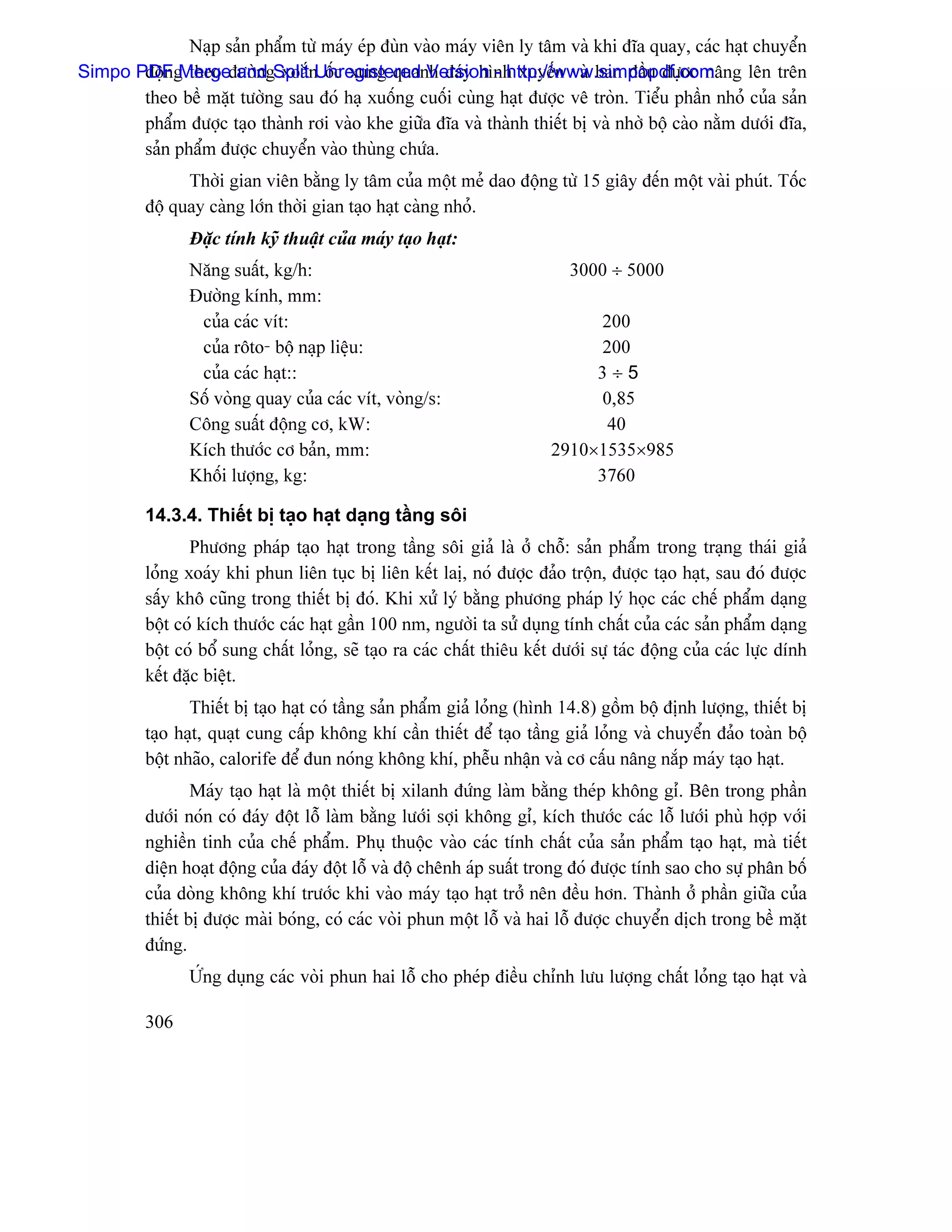 Naûp saín pháøm tæì maïy eïp âuìn vaìo maïy viãn ly tám vaì khi âéa quay, caïc haût chuyãøn
Simpo PDFg theo âæåìngSplitnUnregistered Version - http://www.simpopdf.com
       âäün Merge and xoàõ äúc xung quanh âaïy hçnh xuyãún vaì ban âáöu âæûåc náng lãn trãn
       theo bãö màût tæåìng sau âoï haû xuäúng cuäúi cuìng haût âæåüc vã troìn. Tiãøu pháön nhoí cuía saín
       pháøm âæåüc taûo thaình råi vaìo khe giæîa âéa vaì thaình thiãút bë vaì nhåì bäü caìo nàòm dæåïi âéa,
       saín pháøm âæåüc chuyãøn vaìo thuìng chæïa.
               Thåìi gian viãn bàòng ly tám cuía mäüt meí dao âäüng tæì 15 giáy âãún mäüt vaìi phuït. Täúc
         âäü quay caìng låïn thåìi gian taûo haût caìng nhoí.
                Âàûc tênh kyî thuáût cuía maïy taûo haût:
                Nàng suáút, kg/h:                                           3000 ÷ 5000
                Âæåìng kênh, mm:
                 cuía caïc vêt:                                               200
                 cuía räto- bäü naûp liãûu:                                   200
                 cuía caïc haût::                                             3÷5
                Säú voìng quay cuía caïc vêt, voìng/s:                        0,85
                Cäng suáút âäüng cå, kW:                                       40
                Kêch thæåïc cå baín, mm:                                 2910×1535×985
                Khäúi læåüng, kg:                                             3760

         14.3.4. Thiãút bë taûo haût daûng táöng säi
                Phæång phaïp taûo haût trong táöng säi giaí laì åí chäù: saín pháøm trong traûng thaïi giaí
         loíng xoaïy khi phun liãn tuûc bë liãn kãút laë, noï âæåüc âaío träün, âæåüc taûo haût, sau âoï âæåüc
         sáúy khä cuîng trong thiãút bë âoï. Khi xæí lyï bàòng phæång phaïp lyï hoüc caïc chãú pháøm daûng
         bäüt coï kêch thæåïc caïc haût gáön 100 nm, ngæåìi ta sæí duûng tênh cháút cuía caïc saín pháøm daûng
         bäüt coï bäø sung cháút loíng, seî taûo ra caïc cháút thiãu kãút dæåïi sæû taïc âäüng cuía caïc læûc dênh
         kãút âàûc biãût.
                Thiãút bë taûo haût coï táöng saín pháøm giaí loíng (hçnh 14.8) gäöm bäü âënh læåüng, thiãút bë
         taûo haût, quaût cung cáúp khäng khê cáön thiãút âãø taûo táöng giaí loíng vaì chuyãøn âaío toaìn bäü
         bäüt nhaîo, calorife âãø âun noïng khäng khê, phãùu nháûn vaì cå cáúu náng nàõp maïy taûo haût.
                 Maïy taûo haût laì mäüt thiãút bë xilanh âæïng laìm bàòng theïp khäng gè. Bãn trong pháön
         dæåïi noïn coï âaïy âäüt läù laìm bàòng læåïi såüi khäng gè, kêch thæåïc caïc läù læåïi phuì håüp våïi
         nghiãön tinh cuía chãú pháøm. Phuû thuäüc vaìo caïc tênh cháút cuía saín pháøm taûo haût, maì tiãút
         diãûn hoaût âäüng cuía âaïy âäüt läù vaì âäü chãnh aïp suáút trong âoï âæåüc tênh sao cho sæû phán bäú
         cuía doìng khäng khê træåïc khi vaìo maïy taûo haût tråí nãn âãöu hån. Thaình åí pháön giæîa cuía
         thiãút bë âæåüc maìi boïng, coï caïc voìi phun mäüt läù vaì hai läù âæåüc chuyãøn dëch trong bãö màût
         âæïng.
                ÆÏng duûng caïc voìi phun hai läù cho pheïp âiãöu chènh læu læåüng cháút loíng taûo haût vaì

         306
 