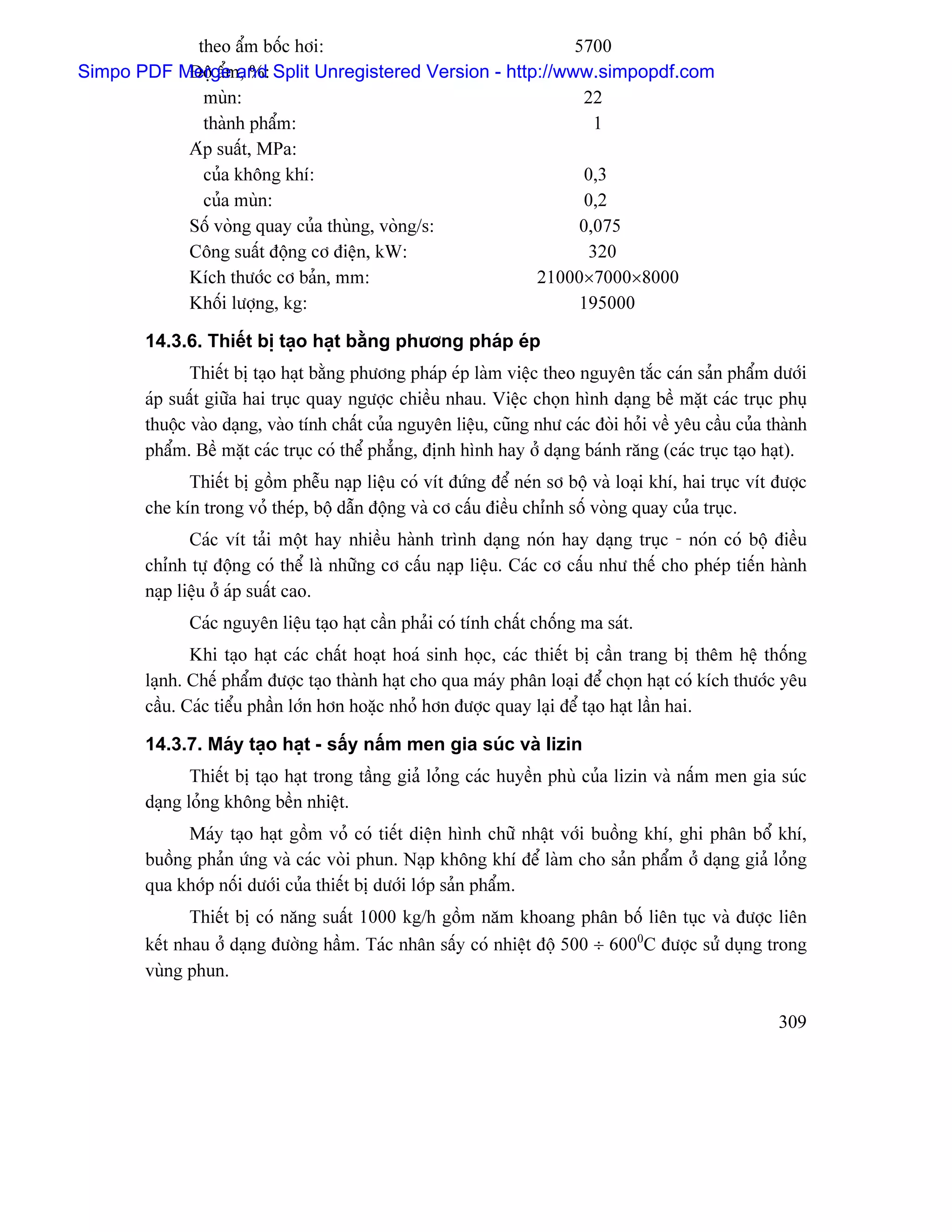 theo áøm bäúc håi:                            5700
Simpo PDF Merge and Split Unregistered Version - http://www.simpopdf.com
           Âäü áøm, %:
             muìn:                                         22
             thaình pháøm:                                   1
           Aïp suáút, MPa:
             cuía khäng khê:                               0,3
             cuía muìn:                                    0,2
           Säú voìng quay cuía thuìng, voìng/s:           0,075
           Cäng suáút âäüng cå âiãûn, kW:                   320
           Kêch thæåïc cå baín, mm:                  21000×7000×8000
           Khäúi læåüng, kg:                               195000

       14.3.6. Thiãút bë taûo haût bàòng phæång phaïp eïp
              Thiãút bë taûo haût bàòng phæång phaïp eïp laìm viãûc theo nguyãn tàõc caïn saín pháøm dæåïi
       aïp suáút giæîa hai truûc quay ngæåüc chiãöu nhau. Viãûc choün hçnh daûng bãö màût caïc truûc phuû
       thuäüc vaìo daûng, vaìo tênh cháút cuía nguyãn liãûu, cuîng nhæ caïc âoìi hoíi vãö yãu cáöu cuía thaình
       pháøm. Bãö màût caïc truûc coï thãø phàóng, âënh hçnh hay åí daûng baïnh ràng (caïc truûc taûo haût).
             Thiãút bë gäöm phãùu naûp liãûu coï vêt âæïng âãø neïn så bäü vaì loaûi khê, hai truûc vêt âæåüc
       che kên trong voí theïp, bäü dáùn âäüng vaì cå cáúu âiãöu chènh säú voìng quay cuía truûc.
              Caïc vêt taíi mäüt hay nhiãöu haình trçnh daûng noïn hay daûng truûc - noïn coï bäü âiãöu
       chènh tæû âäüng coï thãø laì nhæîng cå cáúu naûp liãûu. Caïc cå cáúu nhæ thãú cho pheïp tiãún haình
       naûp liãûu åí aïp suáút cao.
             Caïc nguyãn liãûu taûo haût cáön phaíi coï tênh cháút chäúng ma saït.
              Khi taûo haût caïc cháút hoaût hoaï sinh hoüc, caïc thiãút bë cáön trang bë thãm hãû thäúng
       laûnh. Chãú pháøm âæåüc taûo thaình haût cho qua maïy phán loaûi âãø choün haût coï kêch thæåïc yãu
       cáöu. Caïc tiãøu pháön låïn hån hoàûc nhoí hån âæåüc quay laûi âãø taûo haût láön hai.

       14.3.7. Maïy taûo haût - sáúy náúm men gia suïc vaì lizin
              Thiãút bë taûo haût trong táöng giaí loíng caïc huyãön phuì cuía lizin vaì náúm men gia suïc
       daûng loíng khäng bãön nhiãût.
             Maïy taûo haût gäöm voí coï tiãút diãûn hçnh chæî nháût våïi buäöng khê, ghi phán bäø khê,
       buäöng phaín æïng vaì caïc voìi phun. Naûp khäng khê âãø laìm cho saín pháøm åí daûng giaí loíng
       qua khåïp näúi dæåïi cuía thiãút bë dæåïi låïp saín pháøm.
              Thiãút bë coï nàng suáút 1000 kg/h gäöm nàm khoang phán bäú liãn tuûc vaì âæåüc liãn
       kãút nhau åí daûng âæåìng háöm. Taïc nhán sáúy coï nhiãût âäü 500 ÷ 6000C âæåüc sæí duûng trong
       vuìng phun.

                                                                                                         309
 