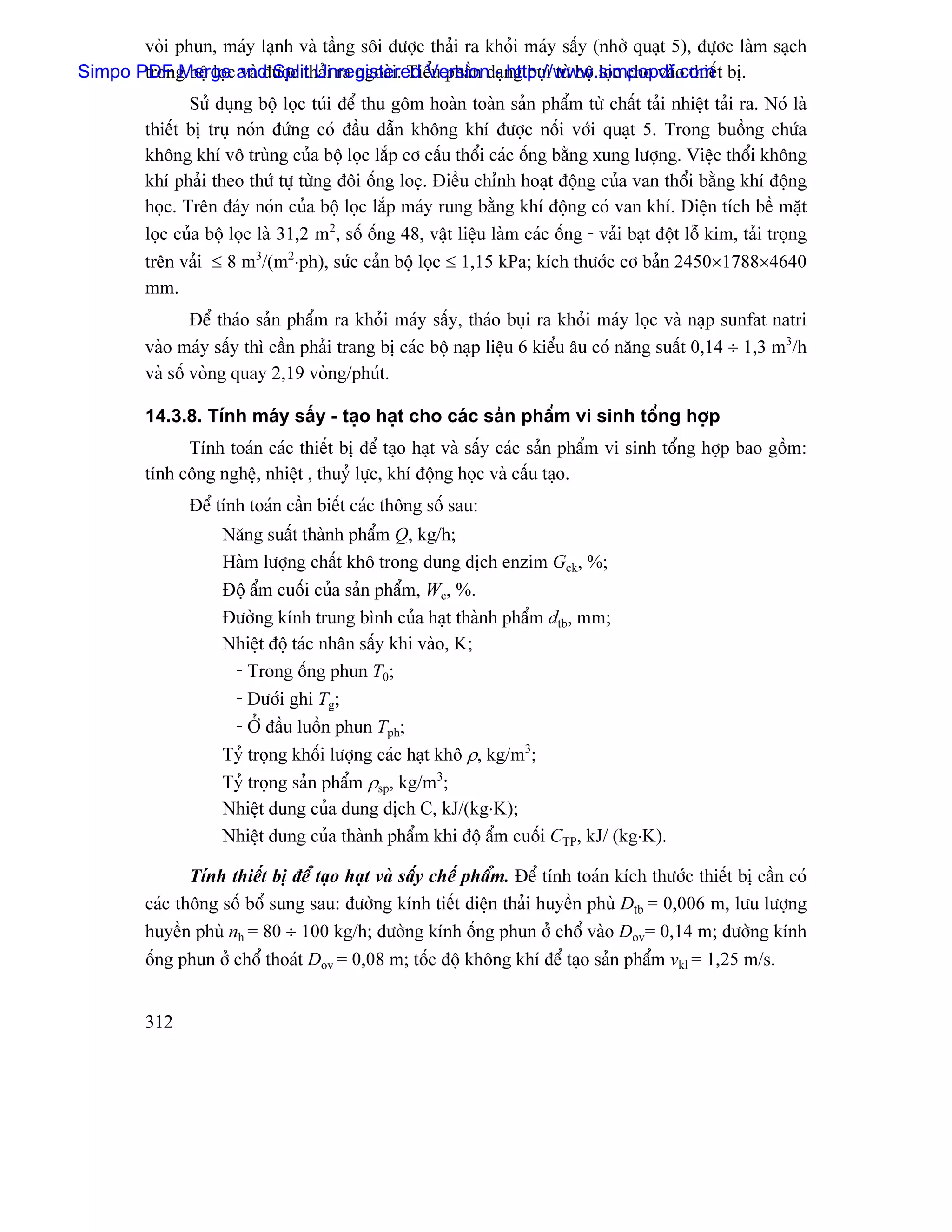 voìi phun, maïy laûnh vaì táöng säi âæåüc thaíi ra khoíi maïy sáúy (nhåì quaût 5), âæûåc laìm saûch
Simpo PDF Merge and Split Unregistered Versiondaûng buûi tæì bäü loüc cho vaìo thiãút bë.
       trong bäü loüc vaì âæåüc thaíi ra ngoaìi. Tiãøu pháön - http://www.simpopdf.com
                Sæí duûng bäü loüc tuïi âãø thu gäm hoaìn toaìn saín pháøm tæì cháút taíi nhiãût taíi ra. Noï laì
         thiãút bë truû noïn âæïng coï âáöu dáùn khäng khê âæåüc näúi våïi quaût 5. Trong buäöng chæïa
         khäng khê vä truìng cuía bäü loüc làõp cå cáúu thäøi caïc äúng bàòng xung læåüng. Viãûc thäøi khäng
         khê phaíi theo thæï tæû tæìng âäi äúng locü. Âiãöu chènh hoaût âäüng cuía van thäøi bàòng khê âäüng
         hoüc. Trãn âaïy noïn cuía bäü loüc làõp maïy rung bàòng khê âäüng coï van khê. Diãûn têch bãö màût
         loüc cuía bäü loüc laì 31,2 m2, säú äúng 48, váût liãûu laìm caïc äúng - vaíi baût âäüt läù kim, taíi troüng
         trãn vaíi ≤ 8 m3/(m2⋅ph), sæïc caín bäü loüc ≤ 1,15 kPa; kêch thæåïc cå baín 2450×1788×4640
         mm.
                 Âãø thaïo saín pháøm ra khoíi maïy sáúy, thaïo buûi ra khoíi maïy loüc vaì naûp sunfat natri
         vaìo maïy sáúy thç cáön phaíi trang bë caïc bäü naûp liãûu 6 kiãøu áu coï nàng suáút 0,14 ÷ 1,3 m3/h
         vaì säú voìng quay 2,19 voìng/phuït.

         14.3.8. Tênh maïy sáúy - taûo haût cho caïc saín pháøm vi sinh täøng håüp
               Tênh toaïn caïc thiãút bë âãø taûo haût vaì sáúy caïc saín pháøm vi sinh täøng håüp bao gäöm:
         tênh cäng nghãû, nhiãût , thuyí læûc, khê âäüng hoüc vaì cáúu taûo.
                Âãø tênh toaïn cáön biãút caïc thäng säú sau:
                     Nàng suáút thaình pháøm Q, kg/h;
                     Haìm læåüng cháút khä trong dung dëch enzim Gck, %;
                     Âäü áøm cuäúi cuía saín pháøm, Wc, %.
                     Âæåìng kênh trung bçnh cuía haût thaình pháøm dtb, mm;
                     Nhiãût âäü taïc nhán sáúy khi vaìo, K;
                      - Trong äúng phun T0;
                      - Dæåïi ghi Tg;
                      - ÅÍ âáöu luäön phun Tph;
                     Tyí troüng khäúi læåüng caïc haût khä ρ, kg/m3;
                     Tyí troüng saín pháøm ρsp, kg/m3;
                     Nhiãût dung cuía dung dëch C, kJ/(kg⋅K);
                     Nhiãût dung cuía thaình pháøm khi âäü áøm cuäúi CTP, kJ/ (kg⋅K).

                Tênh thiãút bë âãø taûo haût vaì sáúy chãú pháøm. Âãø tênh toaïn kêch thæåïc thiãút bë cáön coï
         caïc thäng säú bäø sung sau: âæåìng kênh tiãút diãûn thaíi huyãön phuì Dtb = 0,006 m, læu læåüng
         huyãön phuì nh = 80 ÷ 100 kg/h; âæåìng kênh äúng phun åí chäø vaìo Dov= 0,14 m; âæåìng kênh
         äúng phun åí chäø thoaït Dov = 0,08 m; täúc âäü khäng khê âãø taûo saín pháøm vkl = 1,25 m/s.


         312
 
