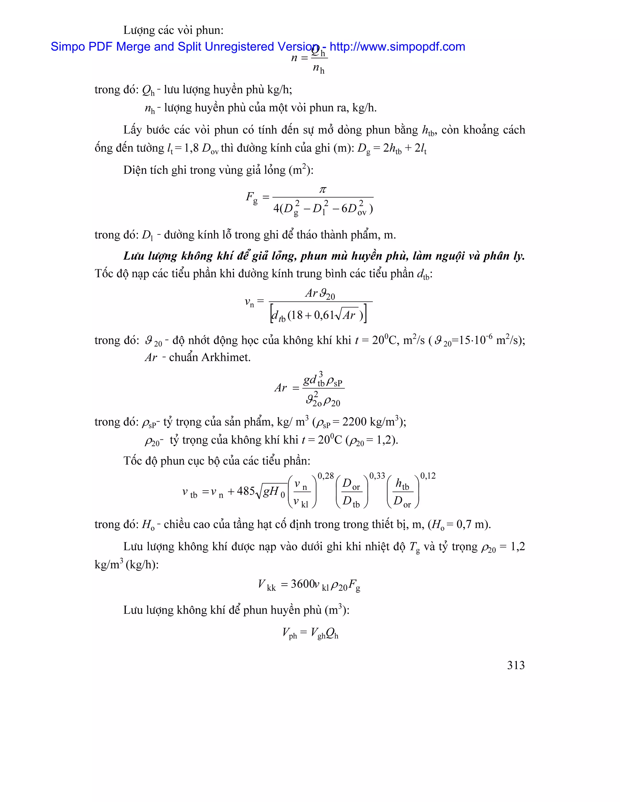 Læåüng caïc voìi phun:
Simpo PDF Merge and Split Unregistered Version h http://www.simpopdf.com
                                             Q-
                                         n=
                                             nh
       trong âoï: Qh - læu læåüng huyãön phuì kg/h;
                  nh - læåüng huyãön phuì cuía mäüt voìi phun ra, kg/h.
             Láúy bæåïc caïc voìi phun coï tênh âãún sæû måí doìng phun bàòng htb, coìn khoaíng caïch
       äúng âãún tæåìng lt = 1,8 Dov thç âæåìng kênh cuía ghi (m): Dg = 2htb + 2lt
             Diãûn têch ghi trong vuìng giaí loíng (m2):
                                                                 π
                                          Fg =        2           2           2
                                                 4( D g   − D l − 6D ov )

       trong âoï: Dl - âæåìng kênh läù trong ghi âãø thaïo thaình pháøm, m.
             Læu læåüng khäng khê âãø giaí loíng, phun muì huyãön phuì, laìm nguäüi vaì phán ly.
       Täúc âäü naûp caïc tiãøu pháön khi âæåìng kênh trung bçnh caïc tiãøu pháön dtb:
                                                          Ar ϑ 20
                                          vn =
                                                 [d tb (18 + 0,61         Ar )    ]
       trong âoï: ϑ 20 - âäü nhåït âäüng hoüc cuía khäng khê khi t = 200C, m2/s ( ϑ 20=15⋅10-6 m2/s);
                  Ar - chuáøn Arkhimet.
                                                          gd tb ρ sP
                                                             3
                                                  Ar =
                                                          ϑ 2o ρ 20
                                                            2


       trong âoï: ρsP- tyí troüng cuía saín pháøm, kg/ m3 (ρsP = 2200 kg/m3);
                  ρ20- tyí troüng cuía khäng khê khi t = 200C (ρ20 = 1,2).
             Täúc âäü phun cuûc bäü cuía caïc tiãøu pháön:
                                                                 0, 28                0,33                0,12
                                                   ⎛v        ⎞           ⎛ D or   ⎞          ⎛ h tb   ⎞
                           v tb   = v n + 485 gH 0 ⎜ n
                                                   ⎜v        ⎟
                                                             ⎟           ⎜
                                                                         ⎜D       ⎟
                                                                                  ⎟          ⎜
                                                                                             ⎜D       ⎟
                                                                                                      ⎟
                                                   ⎝ kl      ⎠           ⎝ tb     ⎠          ⎝ or     ⎠
       trong âoï: Ho - chiãöu cao cuía táöng haût cäú âënh trong trong thiãút bë, m, (Ho = 0,7 m).
            Læu læåüng khäng khê âæåüc naûp vaìo dæåïi ghi khi nhiãût âäü Tg vaì tyí troüng ρ20 = 1,2
       kg/m3 (kg/h):
                                             V kk = 3600v kl ρ 20 Fg

             Læu læåüng khäng khê âãø phun huyãön phuì (m3):
                                                   Vph = VghQh

                                                                                                                 313
 