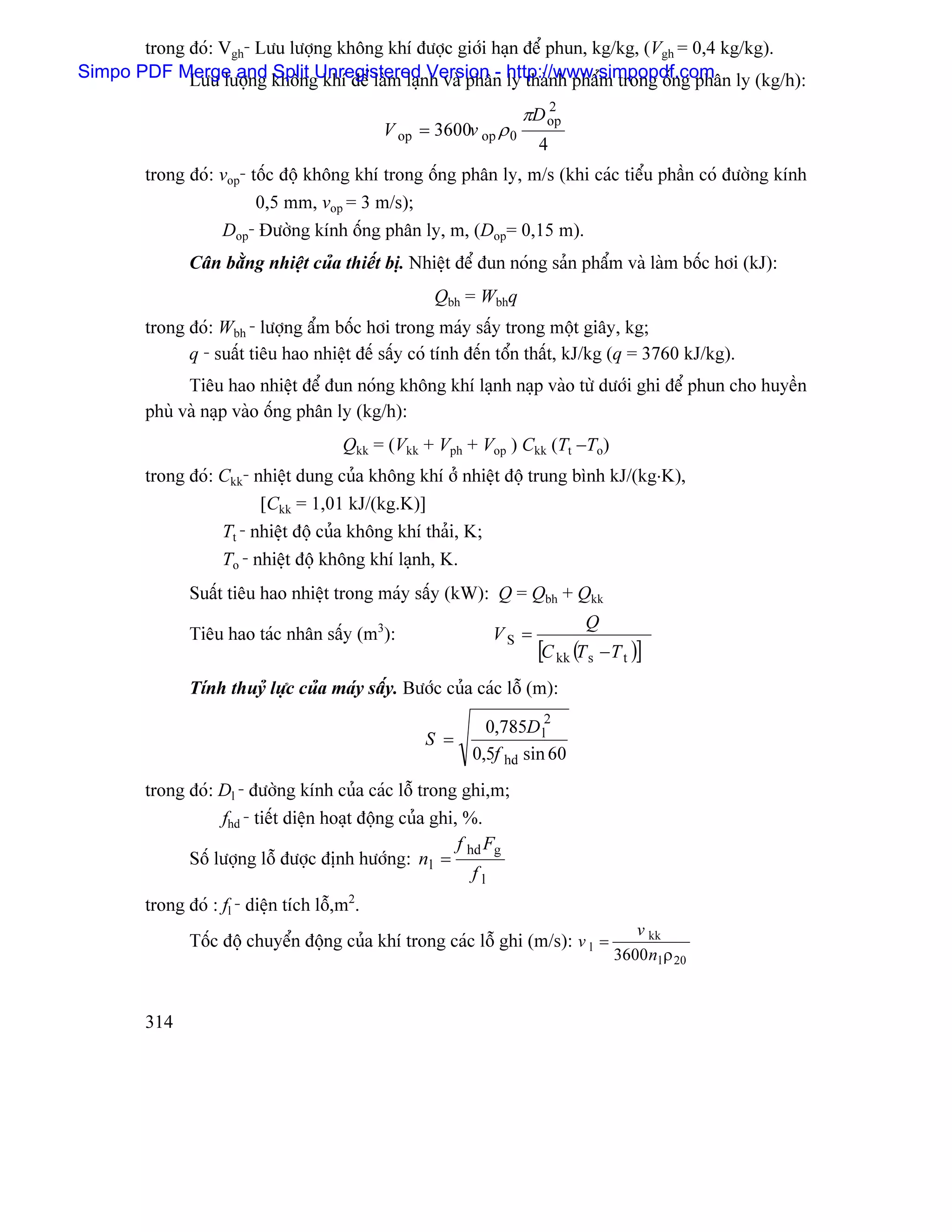 trong âoï: Vgh- Læu læåüng khäng khê âæåüc giåïi haûn âãø phun, kg/kg, (Vgh = 0,4 kg/kg).
Simpo PDF Merge and khängUnregisterednVersion - http://www.simpopdf.com ly (kg/h):
             Læu læåüng Split khê âãø laìm laû h vaì phán ly thaình pháøm trong äúng phán
                                                                    πD op
                                                                       2
                                              V op = 3600v op ρ 0
                                                                      4
        trong âoï: vop- täúc âäü khäng khê trong äúng phán ly, m/s (khi caïc tiãøu pháön coï âæåìng kênh
                         0,5 mm, vop = 3 m/s);
                   Dop- Âæåìng kênh äúng phán ly, m, (Dop= 0,15 m).
               Cán bàòng nhiãût cuía thiãút bë. Nhiãût âãø âun noïng saín pháøm vaì laìm bäúc håi (kJ):
                                                     Qbh = Wbhq
        trong âoï: Wbh - læåüng áøm bäúc håi trong maïy sáúy trong mäüt giáy, kg;
              q - suáút tiãu hao nhiãût âãú sáúy coï tênh âãún täøn tháút, kJ/kg (q = 3760 kJ/kg).
              Tiãu hao nhiãût âãø âun noïng khäng khê laûnh naûp vaìo tæì dæåïi ghi âãø phun cho huyãön
        phuì vaì naûp vaìo äúng phán ly (kg/h):
                                        Qkk = (Vkk + Vph + Vop ) Ckk (Tt −To)
        trong âoï: Ckk- nhiãût dung cuía khäng khê åí nhiãût âäü trung bçnh kJ/(kg⋅K),
                         [Ckk = 1,01 kJ/(kg.K)]
                   Tt - nhiãût âäü cuía khäng khê thaíi, K;
                   To - nhiãût âäü khäng khê laûnh, K.
               Suáút tiãu hao nhiãût trong maïy sáúy (kW): Q = Qbh + Qkk
                                                                              Q
               Tiãu hao taïc nhán sáúy (m3):                  VS =
                                                                      [C kk (T s − T t )]
               Tênh thuyí læûc cuía maïy sáúy. Bæåïc cuía caïc läù (m):

                                                             0,785D l2
                                                   S =
                                                           0,5f hd sin 60
        trong âoï: Dl - âæåìng kênh cuía caïc läù trong ghi,m;
                   fhd - tiãút diãûn hoaût âäüng cuía ghi, %.
                                                          f hd Fg
              Säú læåüng läù âæåüc âënh hæåïng: n l =
                                                             fl
        trong âoï : fl - diãûn têch läù,m2.
                                                                                      v kk
               Täúc âäü chuyãøn âäüng cuía khê trong caïc läù ghi (m/s): v l =
                                                                                   3600 n l ρ 20


        314
 