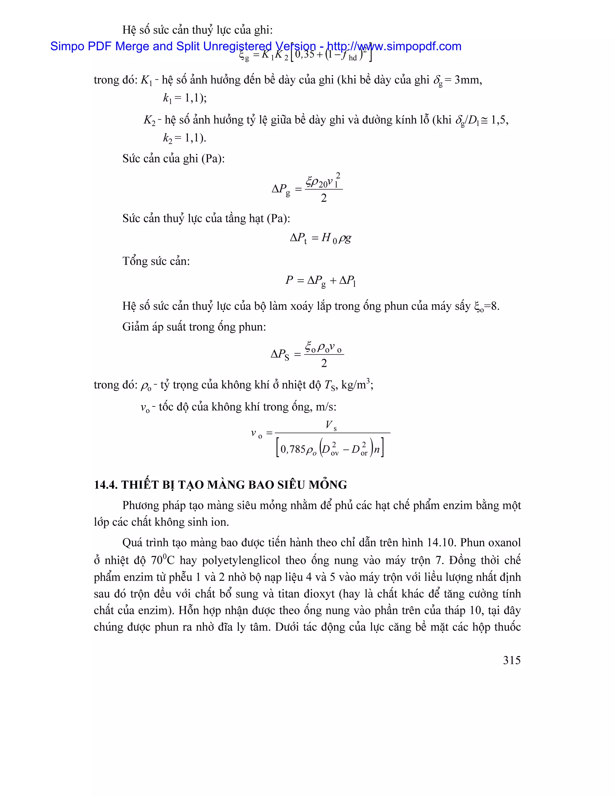Hãû säú sæïc caín thuyí læûc cuía ghi:
                                                       [
Simpo PDF Merge and Split Unregistered Version - http://www.simpopdf.com
                                          ξ g = K 1 K 2 0 ,35 + (1 − f hd )
                                                         2
                                                                               ]
       trong âoï: K1 - hãû säú aính hæåíng âãún bãö daìy cuía ghi (khi bãö daìy cuía ghi δg = 3mm,
                       k1 = 1,1);
                  K2 - hãû säú aính hæåíng tyí lãû giæîa bãö daìy ghi vaì âæåìng kênh läù (khi δg/Dl ≅ 1,5,
                      k2 = 1,1).
             Sæïc caín cuía ghi (Pa):
                                                           ξρ 20v l2
                                                  ∆Pg =
                                                                 2
             Sæïc caín thuyí læûc cuía táöng haût (Pa):
                                                       ∆Pt = H 0 ρg
             Täøng sæïc caín:
                                                      P = ∆Pg + ∆Pl

             Hãû säú sæïc caín thuyí læûc cuía bäü laìm xoaïy làõp trong äúng phun cuía maïy sáúy ξo=8.
             Giaím aïp suáút trong äúng phun:
                                                           ξ o ρ ov o
                                                  ∆PS =
                                                                 2
       trong âoï: ρo - tyí troüng cuía khäng khê åí nhiãût âäü TS, kg/m3;
                  vo - täúc âäü cuía khäng khê trong äúng, m/s:
                                                                 Vs
                                             vo =
                                                    [ 0,785ρ (D
                                                             o
                                                                     2
                                                                     ov
                                                                              2
                                                                               )]
                                                                          − D or n


       14.4. THIÃÚT BË TAÛO MAÌNG BAO SIÃU MOÍNG
              Phæång phaïp taûo maìng siãu moíng nhàòm âãø phuí caïc haût chãú pháøm enzim bàòng mäüt
       låïp caïc cháút khäng sinh ion.
              Quaï trçnh taûo maìng bao âæåüc tiãún haình theo chè dáùn trãn hçnh 14.10. Phun oxanol
       åí nhiãût âäü 700C hay polyetylenglicol theo äúng nung vaìo maïy träün 7. Âäöng thåìi chãú
       pháøm enzim tæì phãùu 1 vaì 2 nhåì bäü naûp liãûu 4 vaì 5 vaìo maïy träün våïi liãöu læåüng nháút âënh
       sau âoï träün âãöu våïi cháút bäø sung vaì titan âioxyt (hay laì cháút khaïc âãø tàng cæåìng tênh
       cháút cuía enzim). Häùn håüp nháûn âæåüc theo äúng nung vaìo pháön trãn cuía thaïp 10, taûi âáy
       chuïng âæåüc phun ra nhåì âéa ly tám. Dæåïi taïc âäüng cuía læûc càng bãö màût caïc häüp thuäúc

                                                                                                          315
 