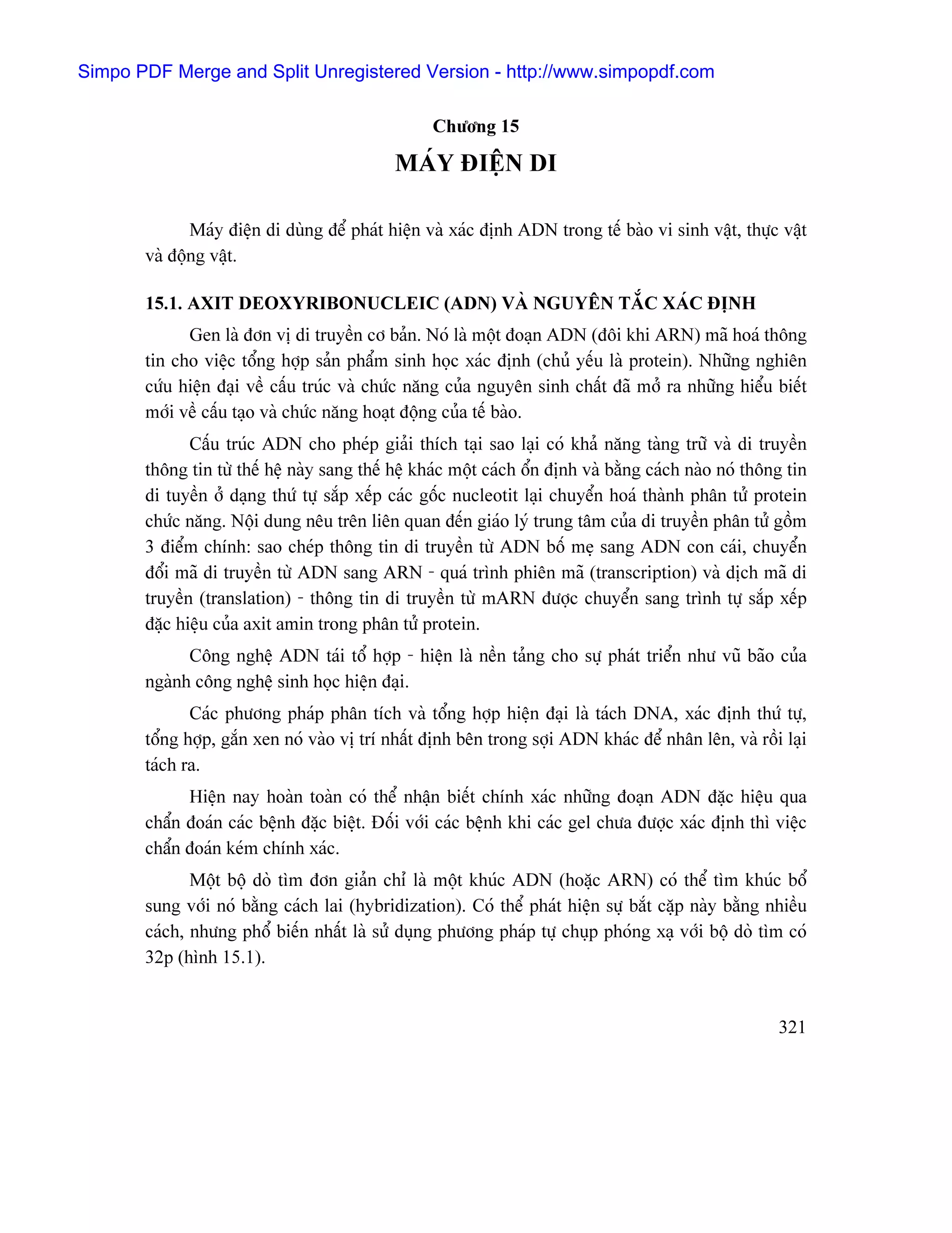 Simpo PDF Merge and Split Unregistered Version - http://www.simpopdf.com

                                                   Chæång 15

                                             MAÏY ÂIÃÛN DI

              Maïy âiãûn di duìng âãø phaït hiãûn vaì xaïc âënh ADN trong tãú baìo vi sinh váût, thæûc váût
       vaì âäüng váût.

       15.1. AXIT DEOXYRIBONUCLEIC (ADN) VAÌ NGUYÃN TÀÕC XAÏC ÂËNH
             Gen laì âån vë di truyãön cå baín. Noï laì mäüt âoaûn ADN (âäi khi ARN) maî hoaï thäng
       tin cho viãûc täøng håüp saín pháøm sinh hoüc xaïc âënh (chuí yãúu laì protein). Nhæîng nghiãn
       cæïu hiãûn âaûi vãö cáúu truïc vaì chæïc nàng cuía nguyãn sinh cháút âaî måí ra nhæîng hiãøu biãút
       måïi vãö cáúu taûo vaì chæïc nàng hoaût âäüng cuía tãú baìo.
              Cáúu truïc ADN cho pheïp giaíi thêch taûi sao laûi coï khaí nàng taìng træî vaì di truyãön
       thäng tin tæì thãú hãû naìy sang thãú hãû khaïc mäüt caïch äøn âënh vaì bàòng caïch naìo noï thäng tin
       di tuyãön åí daûng thæï tæû sàõp xãúp caïc gäúc nucleotit laûi chuyãøn hoaï thaình phán tæí protein
       chæïc nàng. Näüi dung nãu trãn liãn quan âãún giaïo lyï trung tám cuía di truyãön phán tæí gäöm
       3 âiãøm chênh: sao cheïp thäng tin di truyãön tæì ADN bäú meû sang ADN con caïi, chuyãøn
       âäøi maî di truyãön tæì ADN sang ARN - quaï trçnh phiãn maî (transcription) vaì dëch maî di
       truyãön (translation) - thäng tin di truyãön tæì mARN âæåüc chuyãøn sang trçnh tæû sàõp xãúp
       âàûc hiãûu cuía axit amin trong phán tæí protein.
             Cäng nghãû ADN taïi täø håüp - hiãûn laì nãön taíng cho sæû phaït triãøn nhæ vuî baîo cuía
       ngaình cäng nghãû sinh hoüc hiãûn âaûi.
              Caïc phæång phaïp phán têch vaì täøng håüp hiãûn âaûi laì taïch DNA, xaïc âënh thæï tæû,
       täøng håüp, gàõn xen noï vaìo vë trê nháút âënh bãn trong såüi ADN khaïc âãø nhán lãn, vaì räöi laûi
       taïch ra.
             Hiãûn nay hoaìn toaìn coï thãø nháûn biãút chênh xaïc nhæîng âoaûn ADN âàûc hiãûu qua
       cháøn âoaïn caïc bãûnh âàûc biãût. Âäúi våïi caïc bãûnh khi caïc gel chæa âæåüc xaïc âënh thç viãûc
       cháøn âoaïn keïm chênh xaïc.
              Mäüt bäü doì tçm âån giaín chè laì mäüt khuïc ADN (hoàûc ARN) coï thãø tçm khuïc bäø
       sung våïi noï bàòng caïch lai (hybridization). Coï thãø phaït hiãûn sæû bàõt càûp naìy bàòng nhiãöu
       caïch, nhæng phäø biãún nháút laì sæí duûng phæång phaïp tæû chuûp phoïng xaû våïi bäü doì tçm coï
       32p (hçnh 15.1).


                                                                                                        321
 